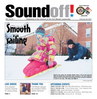 Soundoff!
´

vol. 66 no. 7	

Published in the interest of the Fort Meade community	

February 20, 2014

Smooth
sailing

Deionna Fye pushes her daughter Martha down a hill as the 8-year-old
sleds near Burba Lake during last week’s snowstorm. The storm delivered
between 10 and 12.5 inches in Anne Arundel County, forcing the installation
to close for two days. For more, see Page 4.
photo by nate pesce

live green

thank you

Army program
rewards residents
for saving energy

Fort Meade spouses
bid farewell to NSA’s
Debbie Alexander

page 3

page 10

UPCOMING EVENTS

today, 11:30 a.m.-1 p.m.: Black History Month Observance - McGill Training Center
Feb. 27, 7:30 a.m.-4 p.m.: “A Day of Financial Fitness” - Comm. Readiness Center
March 6, 7 a.m.: Monthly Prayer Breakfast - Club Meade
March 13, 11:30 a.m.: Women’s History Month Observance - McGill Training Center
March 19, 9 a.m.-2 p.m.: Technical Job Fair - Club Meade

 