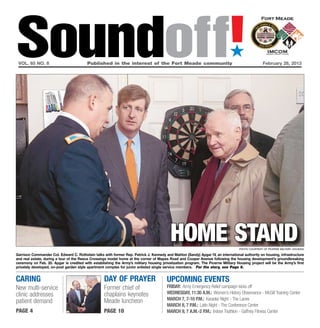 Soundoff!
 vol. 65 no. 8	                          Published in the interest of the Fort Meade community	
                                                                                                                             ´
                                                                                                                                                  February 28, 2013




                                                                                          home stand                               Photo courtesy of Picerne Military Housing

Garrison Commander Col. Edward C. Rothstein talks with former Rep. Patrick J. Kennedy and Mahlon (Sandy) Apgar IV, an international authority on housing, infrastructure
and real estate, during a tour of the Reece Crossings model home at the corner of Mapes Road and Cooper Avenue following the housing development’s groundbreaking
ceremony on Feb. 20. Apgar is credited with establishing the Army’s military housing privatization program. The Picerne Military Housing project will be the Army’s first
privately developed, on-post garden style apartment complex for junior enlisted single service members. For the story, see Page 6.


Caring                                             day of prayer                        UPCOMING EVENTS
New multi-service                                  Former chief of                      friday: Army Emergency Relief campaign kicks off
clinic addresses                                   chaplains keynotes                   wednesday, 11:30 a.m.: Women’s History Observance - McGill Training Center
                                                   Meade luncheon                       March 7, 7-10 p.m.: Karaoke Night - The Lanes
patient demand
                                                                                        March 8, 7 p.m.: Latin Night - The Conference Center
page 4                                             page 10                              March 9, 7 a.m.-2 p.m.: Indoor Triathlon - Gaffney Fitness Center
 