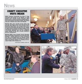 http://www.ftmeade.army.mil February 19, 2015 SOUNDOFF! 
News
County executive
visits meade
RIGHT: Garrison Commander Col. Brian P. Foley
discusses DoD growth at Fort Meade as newly
elected Anne Arundel County Executive Steve
Schuh looks on during a luncheon briefing held Fri-
day at the Freedom Inn Dining Facility. The briefing
was part of Schuh’s first visit to Fort Meade.
BELOW LEFT: Anne Arundel County Police Cpl.
and pilot Jeff Reger shows Anne Arundel County
Executive Steve Schuh one of several Anne Arun-
del County helicopters and aircraft at the hangar
at Tipton Airport outside the Route 32 gate. Schuh
and Garrison Commander Col. Brian P. Foley took
a 45-minute helicopter tour over the installation
before ending the day with a private meeting at
garrison headquarters.
BELOW RIGHT: Anne Arundel County Executive
Steve Schuh (left) is greeted by Command Sgt. Maj.
Rodwell L. Forbes during the county executive’s
first visit to Fort Meade since his election. Schuh
joined Forbes, Garrison Commander Col. Brian P.
Foley and garrison leaders at a briefing and lun-
cheon Friday at the Freedom Inn.
photos by daniel kucin jr.
 