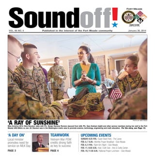 Soundoff!
´

vol. 66 no. 4	

Published in the interest of the Fort Meade community	

January 30, 2014

‘a ray of sunshine’

photo by nate pesce

Miss America 2014, Nina Davuluri, talks with Pfc. Sergio Ramirez Romero (second from left), Pfc. Sara Graham (right) and other service members during her visit to the Fort
Meade USO-Metro on Jan. 22. Davuluri was in the Washington-metro area to promote science, technology, engineering and math education. For the story, see Page 10.

‘a day on’

teamwork

Local minister
promotes need for
service on MLK Day

Vietnam War POW
credits strong faith
as key to success

page 3

page 4

UPCOMING EVENTS

sunday, 6:25 p.m.: Super Bowl Party - The Lanes
Feb. 6, 7 a.m.: Monthly Prayer Breakfast - Club Meade
Feb. 6, 4 p.m.: Right Arm Night - Club Meade
Feb. 11, 9:30 a.m.: Kids’ Craft Club - Arts & Crafts Center
Feb. 19, 11:30 a.m.: National Prayer Luncheon - Club Meade

 