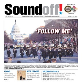 Soundoff!
 vol. 65 no. 3	                           Published in the interest of the Fort Meade community	
                                                                                                                               ´
                                                                                                                                                    January 24, 2013




                                                                        ‘follow me’



                                                                                                                                                      photo by Marv lynchard

The U.S. Army Field Band, the musical ambassador of the Army, leads more than 100 elements of the Presidential Inaugural Parade that followed the Obamas and Bidens down
Pennsylvania Avenue from the Capitol to the White House on Monday. The U.S. Army Field Band has traditionally held the prestigious role of leading the first division of the
Inaugural Parade. The Inaugural Parade has been a tradition for American presidents since Thomas Jefferson’s second inauguration in 1805.
For more inauguration news, see Page 3.


taxing                                              hoop dreams                           UPCOMING EVENTS
Ribbon cutting                                      NIOC Rubber Duckies                   Friday: Kimbrough Ambulatory Care Center CLOSED for mandatory training
ceremony officially                                 squeaks out win over                  Feb. 3, 6 p.m.: Ravens Vs. 49ers Super Bowl Party - The Lanes
                                                    29th IS Black Knights                 Feb. 8, 7 p.m.: Latin Night - The Conference Center
opens tax center
                                                                                          feb. 14, 11:30 a.m.: Black History Month Observance - McGill
page 8                                              page 12                               Feb. 20, 11:30 A.m.: National Prayer Luncheon - The Conference Center
 