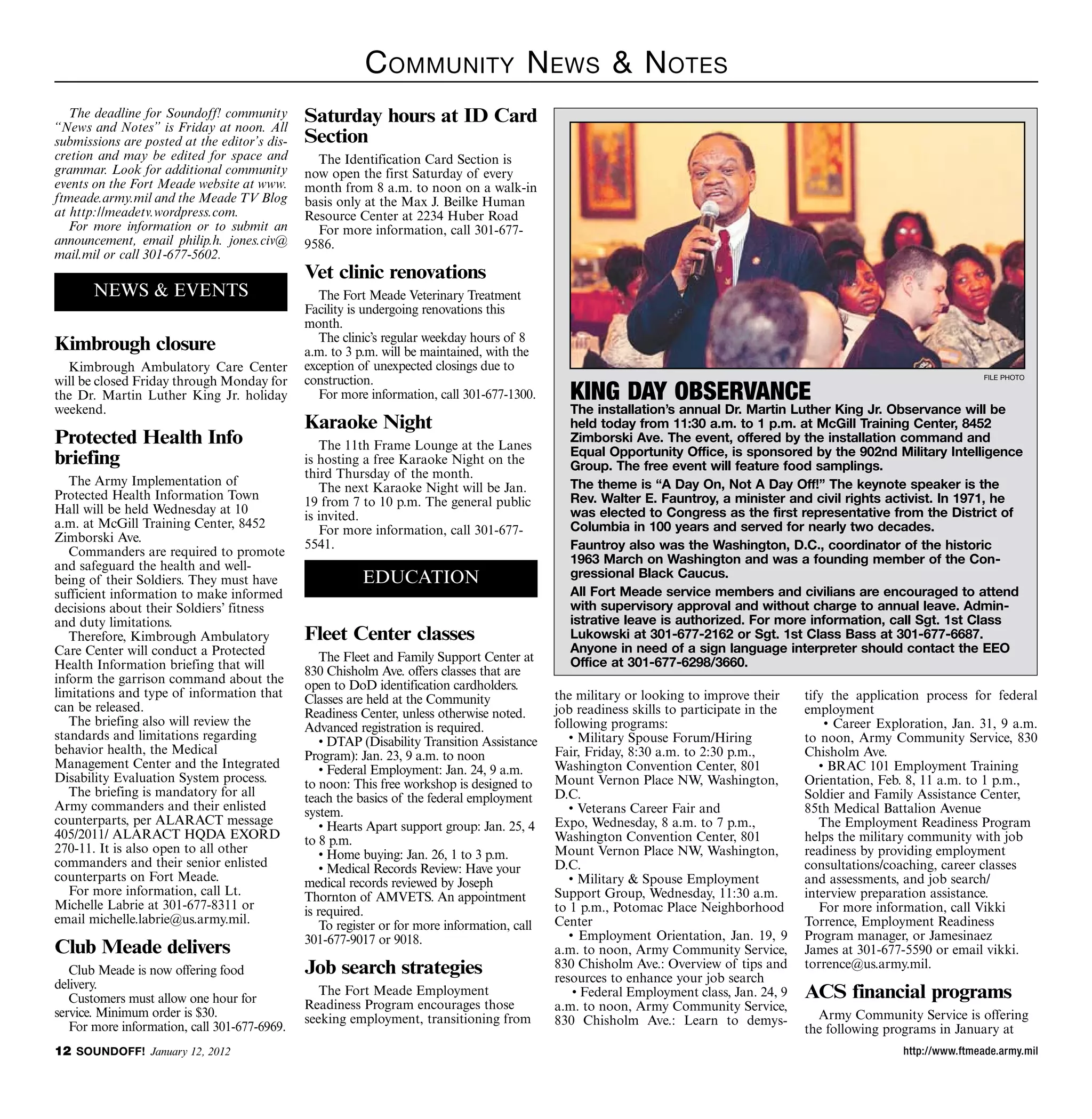 C ommunity n ews  n otes
   The deadline for Soundoff! community
“News and Notes” is Friday at noon. All
                                              Saturday hours at ID Card
submissions are posted at the editor’s dis-   Section
cretion and may be edited for space and         The Identification Card Section is
grammar. Look for additional community        now open the first Saturday of every
events on the Fort Meade website at www.      month from 8 a.m. to noon on a walk-in
ftmeade.army.mil and the Meade TV Blog        basis only at the Max J. Beilke Human
at http://meadetv.wordpress.com.              Resource Center at 2234 Huber Road
   For more information or to submit an         For more information, call 301-677-
announcement, email philip.h. jones.civ@      9586.
mail.mil or call 301-677-5602.
                                              Vet clinic renovations
       NEWS  EVENTS                             The Fort Meade Veterinary Treatment
                                              Facility is undergoing renovations this
                                              month.
                                                 The clinic’s regular weekday hours of 8
Kimbrough closure                             a.m. to 3 p.m. will be maintained, with the
  Kimbrough Ambulatory Care Center            exception of unexpected closings due to
will be closed Friday through Monday for      construction.                                                                                                                 file photo

the Dr. Martin Luther King Jr. holiday           For more information, call 301-677-1300.       KING DAY OBSERVANCE
weekend.                                                                                        The installation’s annual Dr. Martin Luther King Jr. Observance will be
                                              Karaoke Night                                     held today from 11:30 a.m. to 1 p.m. at McGill Training Center, 8452
Protected Health Info                            The 11th Frame Lounge at the Lanes
                                                                                                Zimborski Ave. The event, offered by the installation command and
                                                                                                Equal Opportunity Office, is sponsored by the 902nd Military Intelligence
briefing                                      is hosting a free Karaoke Night on the            Group. The free event will feature food samplings.
                                              third Thursday of the month.
   The Army Implementation of                                                                   The theme is “A Day On, Not A Day Off!” The keynote speaker is the
                                                 The next Karaoke Night will be Jan.
Protected Health Information Town                                                               Rev. Walter E. Fauntroy, a minister and civil rights activist. In 1971, he
                                              19 from 7 to 10 p.m. The general public
Hall will be held Wednesday at 10                                                               was elected to Congress as the first representative from the District of
                                              is invited.
a.m. at McGill Training Center, 8452                                                            Columbia in 100 years and served for nearly two decades.
                                                 For more information, call 301-677-
Zimborski Ave.
                                              5541.                                             Fauntroy also was the Washington, D.C., coordinator of the historic
   Commanders are required to promote
and safeguard the health and well-                                                              1963 March on Washington and was a founding member of the Con-
being of their Soldiers. They must have                  EDUCATION                              gressional Black Caucus.
sufficient information to make informed                                                         All Fort Meade service members and civilians are encouraged to attend
decisions about their Soldiers’ fitness                                                         with supervisory approval and without charge to annual leave. Admin-
and duty limitations.                                                                           istrative leave is authorized. For more information, call Sgt. 1st Class
   Therefore, Kimbrough Ambulatory            Fleet Center classes                              Lukowski at 301-677-2162 or Sgt. 1st Class Bass at 301-677-6687.
Care Center will conduct a Protected                                                            Anyone in need of a sign language interpreter should contact the EEO
                                                  The Fleet and Family Support Center at        Office at 301-677-6298/3660.
Health Information briefing that will         830 Chisholm Ave. offers classes that are
inform the garrison command about the         open to DoD identification cardholders.
limitations and type of information that      Classes are held at the Community               the military or looking to improve their     tify the application process for federal
can be released.                              Readiness Center, unless otherwise noted.       job readiness skills to participate in the   employment
   The briefing also will review the          Advanced registration is required.              following programs:                              • Career Exploration, Jan. 31, 9 a.m.
standards and limitations regarding               • DTAP (Disability Transition Assistance       • Military Spouse Forum/Hiring            to noon, Army Community Service, 830
behavior health, the Medical                  Program): Jan. 23, 9 a.m. to noon               Fair, Friday, 8:30 a.m. to 2:30 p.m.,        Chisholm Ave.
Management Center and the Integrated              • Federal Employment: Jan. 24, 9 a.m.       Washington Convention Center, 801               • BRAC 101 Employment Training
Disability Evaluation System process.         to noon: This free workshop is designed to      Mount Vernon Place NW, Washington,           Orientation, Feb. 8, 11 a.m. to 1 p.m.,
   The briefing is mandatory for all          teach the basics of the federal employment      D.C.                                         Soldier and Family Assistance Center,
Army commanders and their enlisted            system.                                            • Veterans Career Fair and                85th Medical Battalion Avenue
counterparts, per ALARACT message                 • Hearts Apart support group: Jan. 25, 4    Expo, Wednesday, 8 a.m. to 7 p.m.,              The Employment Readiness Program
405/2011/ ALARACT HQDA EXORD                  to 8 p.m.                                       Washington Convention Center, 801            helps the military community with job
270-11. It is also open to all other              • Home buying: Jan. 26, 1 to 3 p.m.         Mount Vernon Place NW, Washington,           readiness by providing employment
commanders and their senior enlisted              • Medical Records Review: Have your         D.C.                                         consultations/coaching, career classes
counterparts on Fort Meade.                   medical records reviewed by Joseph                 • Military  Spouse Employment            and assessments, and job search/
   For more information, call Lt.             Thornton of AMVETS. An appointment              Support Group, Wednesday, 11:30 a.m.         interview preparation assistance.
Michelle Labrie at 301-677-8311 or            is required.                                    to 1 p.m., Potomac Place Neighborhood           For more information, call Vikki
email michelle.labrie@us.army.mil.                To register or for more information, call   Center                                       Torrence, Employment Readiness
                                              301-677-9017 or 9018.                              • Employment Orientation, Jan. 19, 9      Program manager, or Jamesinaez
Club Meade delivers                                                                           a.m. to noon, Army Community Service,        James at 301-677-5590 or email vikki.
   Club Meade is now offering food            Job search strategies                           830 Chisholm Ave.: Overview of tips and
                                                                                              resources to enhance your job search
                                                                                                                                           torrence@us.army.mil.
delivery.
   Customers must allow one hour for
                                                 The Fort Meade Employment                        • Federal Employment class, Jan. 24, 9   ACS financial programs
                                              Readiness Program encourages those              a.m. to noon, Army Community Service,
service. Minimum order is $30.                seeking employment, transitioning from                                                         Army Community Service is offering
   For more information, call 301-677-6969.                                                   830 Chisholm Ave.: Learn to demys-
                                                                                                                                           the following programs in January at
12 SOUNDOFF! January 12, 2012                                                                                                                               http://www.ftmeade.army.mil
 