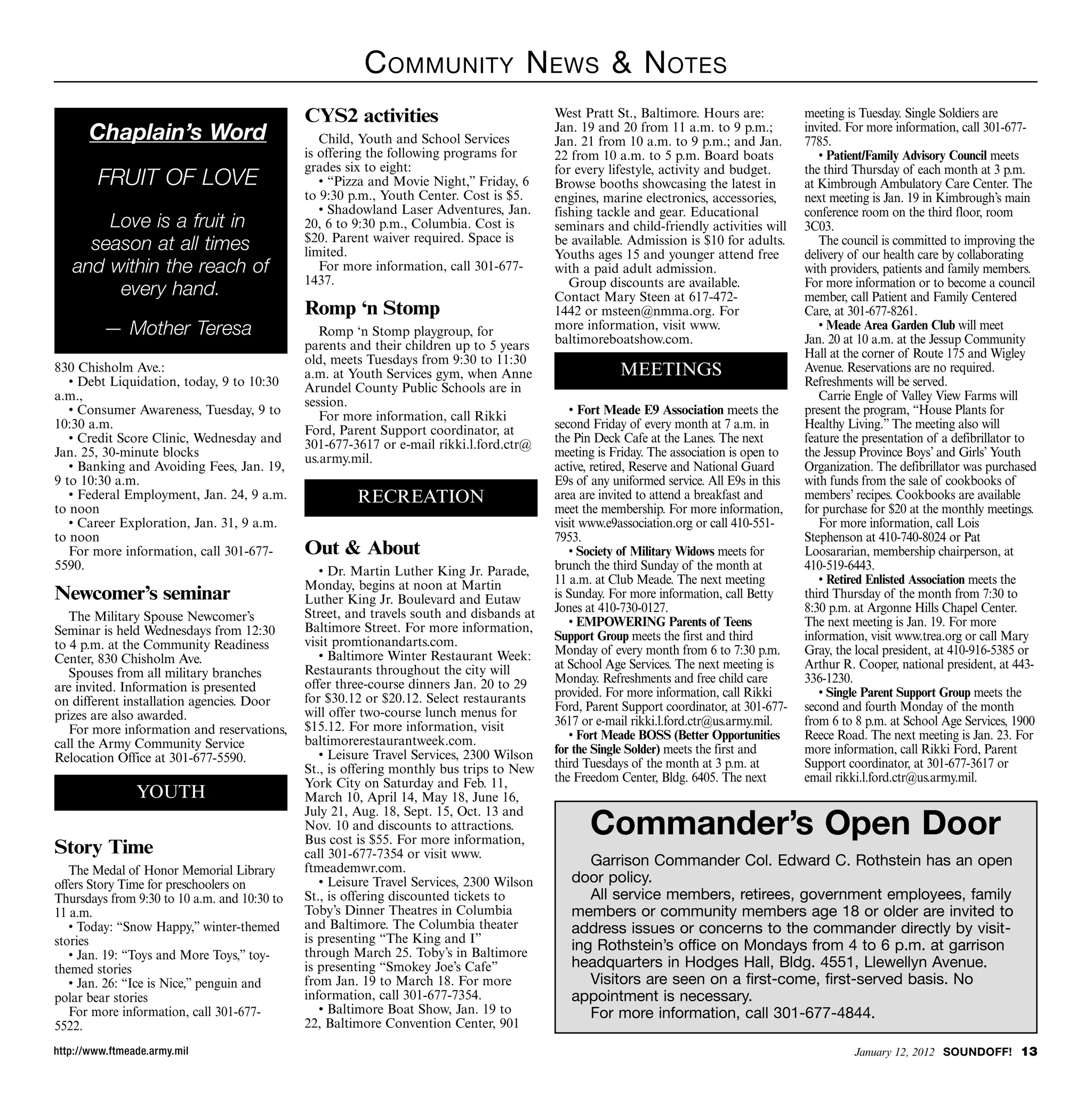 C ommunity n ews  n otes
                                              CYS2 activities                             West Pratt St., Baltimore. Hours are:           meeting is Tuesday. Single Soldiers are
       Chaplain’s Word                           Child, Youth and School Services
                                                                                          Jan. 19 and 20 from 11 a.m. to 9 p.m.;
                                                                                          Jan. 21 from 10 a.m. to 9 p.m.; and Jan.
                                                                                                                                          invited. For more information, call 301-677-
                                                                                                                                          7785.
                                              is offering the following programs for      22 from 10 a.m. to 5 p.m. Board boats              • Patient/Family Advisory Council meets
                                              grades six to eight:                        for every lifestyle, activity and budget.       the third Thursday of each month at 3 p.m.
        FRUIT OF LOVE                            • “Pizza and Movie Night,” Friday, 6     Browse booths showcasing the latest in          at Kimbrough Ambulatory Care Center. The
                                              to 9:30 p.m., Youth Center. Cost is $5.     engines, marine electronics, accessories,       next meeting is Jan. 19 in Kimbrough’s main
                                                 • Shadowland Laser Adventures, Jan.      fishing tackle and gear. Educational            conference room on the third floor, room
       Love is a fruit in                     20, 6 to 9:30 p.m., Columbia. Cost is       seminars and child-friendly activities will     3C03.
                                              $20. Parent waiver required. Space is
     season at all times                      limited.
                                                                                          be available. Admission is $10 for adults.
                                                                                          Youths ages 15 and younger attend free
                                                                                                                                             The council is committed to improving the
                                                                                                                                          delivery of our health care by collaborating
   and within the reach of                       For more information, call 301-677-      with a paid adult admission.                    with providers, patients and family members.
                                              1437.                                          Group discounts are available.               For more information or to become a council
        every hand.                                                                       Contact Mary Steen at 617-472-                  member, call Patient and Family Centered
                                              Romp ‘n Stomp                               1442 or msteen@nmma.org. For                    Care, at 301-677-8261.
          — Mother Teresa                        Romp ‘n Stomp playgroup, for             more information, visit www.
                                                                                          baltimoreboatshow.com.
                                                                                                                                             • Meade Area Garden Club will meet
                                                                                                                                          Jan. 20 at 10 a.m. at the Jessup Community
                                              parents and their children up to 5 years
                                              old, meets Tuesdays from 9:30 to 11:30                                                      Hall at the corner of Route 175 and Wigley
830 Chisholm Ave.:                            a.m. at Youth Services gym, when Anne                   MEETINGS                            Avenue. Reservations are no required.
   • Debt Liquidation, today, 9 to 10:30      Arundel County Public Schools are in                                                        Refreshments will be served.
a.m.,                                         session.                                                                                       Carrie Engle of Valley View Farms will
   • Consumer Awareness, Tuesday, 9 to           For more information, call Rikki            • Fort Meade E9 Association meets the        present the program, “House Plants for
10:30 a.m.                                    Ford, Parent Support coordinator, at        second Friday of every month at 7 a.m. in       Healthy Living.” The meeting also will
   • Credit Score Clinic, Wednesday and       301-677-3617 or e-mail rikki.l.ford.ctr@    the Pin Deck Cafe at the Lanes. The next        feature the presentation of a defibrillator to
Jan. 25, 30-minute blocks                     us.army.mil.                                meeting is Friday. The association is open to   the Jessup Province Boys’ and Girls’ Youth
   • Banking and Avoiding Fees, Jan. 19,                                                  active, retired, Reserve and National Guard     Organization. The defibrillator was purchased
9 to 10:30 a.m.                                                                           E9s of any uniformed service. All E9s in this   with funds from the sale of cookbooks of
   • Federal Employment, Jan. 24, 9 a.m.               RECREATION                         area are invited to attend a breakfast and      members’ recipes. Cookbooks are available
to noon                                                                                   meet the membership. For more information,      for purchase for $20 at the monthly meetings.
   • Career Exploration, Jan. 31, 9 a.m.                                                  visit www.e9association.org or call 410-551-       For more information, call Lois
to noon                                                                                   7953.                                           Stephenson at 410-740-8024 or Pat
   For more information, call 301-677-        Out  About                                    • Society of Military Widows meets for       Loosararian, membership chairperson, at
5590.                                            • Dr. Martin Luther King Jr. Parade,     brunch the third Sunday of the month at         410-519-6443.
                                              Monday, begins at noon at Martin            11 a.m. at Club Meade. The next meeting            • Retired Enlisted Association meets the
Newcomer’s seminar                            Luther King Jr. Boulevard and Eutaw         is Sunday. For more information, call Betty     third Thursday of the month from 7:30 to
                                              Street, and travels south and disbands at   Jones at 410-730-0127.                          8:30 p.m. at Argonne Hills Chapel Center.
   The Military Spouse Newcomer’s                                                            • EMPOWERING Parents of Teens                The next meeting is Jan. 19. For more
Seminar is held Wednesdays from 12:30         Baltimore Street. For more information,
                                              visit promtionandarts.com.                  Support Group meets the first and third         information, visit www.trea.org or call Mary
to 4 p.m. at the Community Readiness                                                      Monday of every month from 6 to 7:30 p.m.       Gray, the local president, at 410-916-5385 or
Center, 830 Chisholm Ave.                        • Baltimore Winter Restaurant Week:
                                              Restaurants throughout the city will        at School Age Services. The next meeting is     Arthur R. Cooper, national president, at 443-
   Spouses from all military branches                                                     Monday. Refreshments and free child care        336-1230.
are invited. Information is presented         offer three-course dinners Jan. 20 to 29
                                              for $30.12 or $20.12. Select restaurants    provided. For more information, call Rikki         • Single Parent Support Group meets the
on different installation agencies. Door                                                  Ford, Parent Support coordinator, at 301-677-   second and fourth Monday of the month
prizes are also awarded.                      will offer two-course lunch menus for
                                              $15.12. For more information, visit         3617 or e-mail rikki.l.ford.ctr@us.army.mil.    from 6 to 8 p.m. at School Age Services, 1900
   For more information and reservations,                                                    • Fort Meade BOSS (Better Opportunities      Reece Road. The next meeting is Jan. 23. For
call the Army Community Service               baltimorerestaurantweek.com.
                                                 • Leisure Travel Services, 2300 Wilson   for the Single Solder) meets the first and      more information, call Rikki Ford, Parent
Relocation Office at 301-677-5590.                                                        third Tuesdays of the month at 3 p.m. at        Support coordinator, at 301-677-3617 or
                                              St., is offering monthly bus trips to New
                                              York City on Saturday and Feb. 11,          the Freedom Center, Bldg. 6405. The next        email rikki.l.ford.ctr@us.army.mil.
                YOUTH                         March 10, April 14, May 18, June 16,

                                                                                                Commander’s Open Door
                                              July 21, Aug. 18, Sept. 15, Oct. 13 and
                                              Nov. 10 and discounts to attractions.
                                              Bus cost is $55. For more information,
Story Time                                    call 301-677-7354 or visit www.
                                              ftmeademwr.com.
                                                                                                Garrison Commander Col. edward C. Rothstein has an open
   The Medal of Honor Memorial Library
offers Story Time for preschoolers on            • Leisure Travel Services, 2300 Wilson      door policy.
Thursdays from 9:30 to 10 a.m. and 10:30 to   St., is offering discounted tickets to            All service members, retirees, government employees, family
11 a.m.                                       Toby’s Dinner Theatres in Columbia             members or community members age 18 or older are invited to
   • Today: “Snow Happy,” winter-themed       and Baltimore. The Columbia theater            address issues or concerns to the commander directly by visit-
stories                                       is presenting “The King and I”
                                              through March 25. Toby’s in Baltimore
                                                                                             ing Rothstein’s office on Mondays from 4 to 6 p.m. at garrison
   • Jan. 19: “Toys and More Toys,” toy-
themed stories                                is presenting “Smokey Joe’s Cafe”              headquarters in hodges hall, Bldg. 4551, llewellyn Avenue.
   • Jan. 26: “Ice is Nice,” penguin and      from Jan. 19 to March 18. For more                Visitors are seen on a first-come, first-served basis. No
polar bear stories                            information, call 301-677-7354.                appointment is necessary.
   For more information, call 301-677-           • Baltimore Boat Show, Jan. 19 to              for more information, call 301-677-4844.
5522.                                         22, Baltimore Convention Center, 901

http://www.ftmeade.army.mil                                                                                                                        January 12, 2012 SOUNDOFF! 13
 