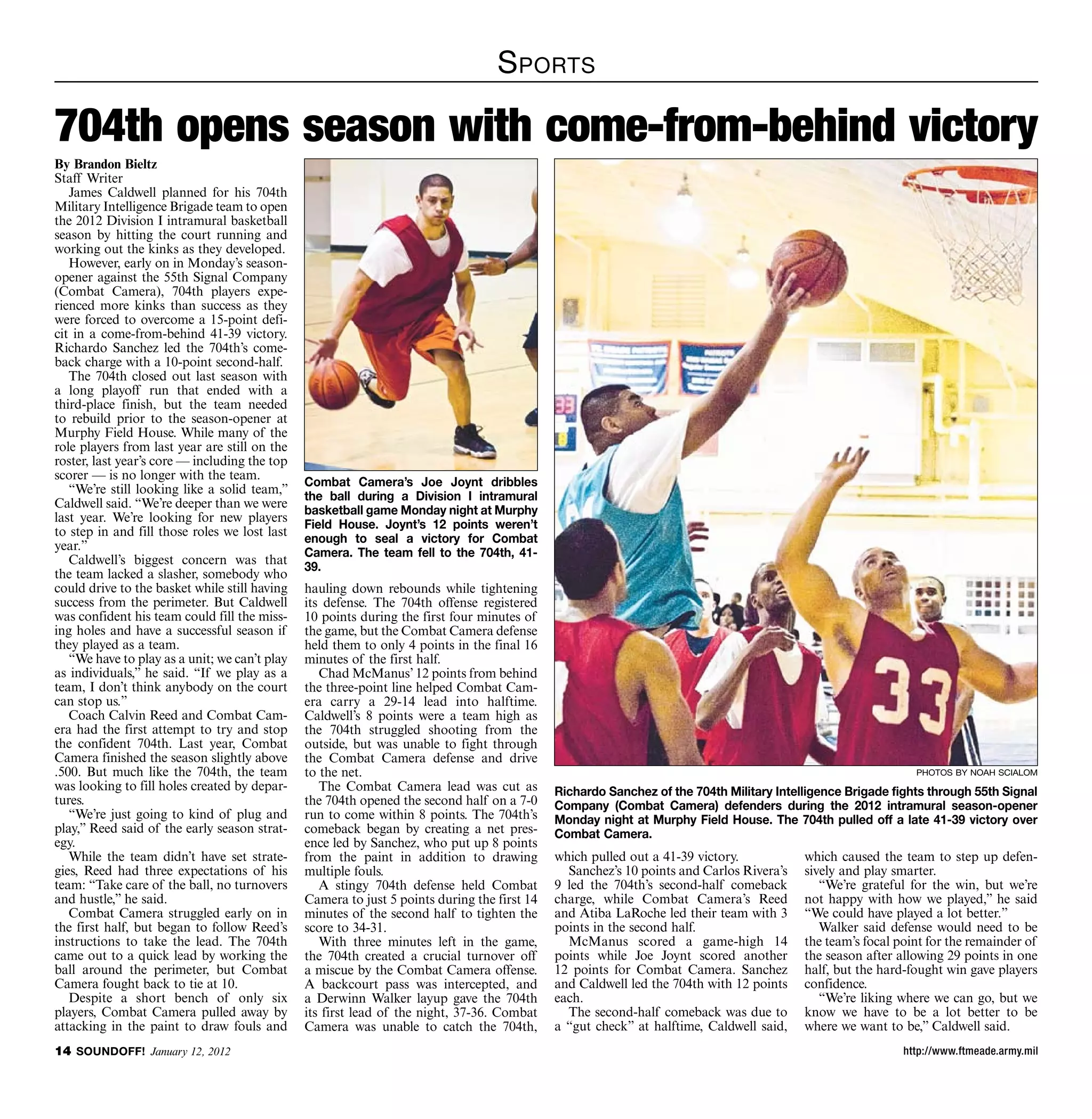 S portS

704th opens season with come-from-behind victory
By Brandon Bieltz
Staff Writer
   James Caldwell planned for his 704th
Military Intelligence Brigade team to open
the 2012 Division I intramural basketball
season by hitting the court running and
working out the kinks as they developed.
   However, early on in Monday’s season-
opener against the 55th Signal Company
(Combat Camera), 704th players expe-
rienced more kinks than success as they
were forced to overcome a 15-point defi-
cit in a come-from-behind 41-39 victory.
Richardo Sanchez led the 704th’s come-
back charge with a 10-point second-half.
   The 704th closed out last season with
a long playoff run that ended with a
third-place finish, but the team needed
to rebuild prior to the season-opener at
Murphy Field House. While many of the
role players from last year are still on the
roster, last year’s core — including the top
scorer — is no longer with the team.
                                               Combat Camera’s Joe Joynt dribbles
   “We’re still looking like a solid team,”
                                               the ball during a Division I intramural
Caldwell said. “We’re deeper than we were
                                               basketball game Monday night at Murphy
last year. We’re looking for new players
                                               Field House. Joynt’s 12 points weren’t
to step in and fill those roles we lost last
                                               enough to seal a victory for Combat
year.”
                                               Camera. The team fell to the 704th, 41-
   Caldwell’s biggest concern was that
                                               39.
the team lacked a slasher, somebody who
could drive to the basket while still having   hauling down rebounds while tightening
success from the perimeter. But Caldwell       its defense. The 704th offense registered
was confident his team could fill the miss-    10 points during the first four minutes of
ing holes and have a successful season if      the game, but the Combat Camera defense
they played as a team.                         held them to only 4 points in the final 16
   “We have to play as a unit; we can’t play   minutes of the first half.
as individuals,” he said. “If we play as a        Chad McManus’ 12 points from behind
team, I don’t think anybody on the court       the three-point line helped Combat Cam-
can stop us.”                                  era carry a 29-14 lead into halftime.
   Coach Calvin Reed and Combat Cam-           Caldwell’s 8 points were a team high as
era had the first attempt to try and stop      the 704th struggled shooting from the
the confident 704th. Last year, Combat         outside, but was unable to fight through
Camera finished the season slightly above      the Combat Camera defense and drive
.500. But much like the 704th, the team        to the net.                                                                                                   photos by noah scialom
was looking to fill holes created by depar-       The Combat Camera lead was cut as          Richardo Sanchez of the 704th Military Intelligence Brigade fights through 55th Signal
tures.                                         the 704th opened the second half on a 7-0     Company (Combat Camera) defenders during the 2012 intramural season-opener
   “We’re just going to kind of plug and       run to come within 8 points. The 704th’s      Monday night at Murphy Field House. The 704th pulled off a late 41-39 victory over
play,” Reed said of the early season strat-    comeback began by creating a net pres-        Combat Camera.
egy.                                           ence led by Sanchez, who put up 8 points
   While the team didn’t have set strate-      from the paint in addition to drawing         which pulled out a 41-39 victory.           which caused the team to step up defen-
gies, Reed had three expectations of his       multiple fouls.                                 Sanchez’s 10 points and Carlos Rivera’s   sively and play smarter.
team: “Take care of the ball, no turnovers        A stingy 704th defense held Combat         9 led the 704th’s second-half comeback         “We’re grateful for the win, but we’re
and hustle,” he said.                          Camera to just 5 points during the first 14   charge, while Combat Camera’s Reed          not happy with how we played,” he said
   Combat Camera struggled early on in         minutes of the second half to tighten the     and Atiba LaRoche led their team with 3     “We could have played a lot better.”
the first half, but began to follow Reed’s     score to 34-31.                               points in the second half.                     Walker said defense would need to be
instructions to take the lead. The 704th          With three minutes left in the game,         McManus scored a game-high 14             the team’s focal point for the remainder of
came out to a quick lead by working the        the 704th created a crucial turnover off      points while Joe Joynt scored another       the season after allowing 29 points in one
ball around the perimeter, but Combat          a miscue by the Combat Camera offense.        12 points for Combat Camera. Sanchez        half, but the hard-fought win gave players
Camera fought back to tie at 10.               A backcourt pass was intercepted, and         and Caldwell led the 704th with 12 points   confidence.
   Despite a short bench of only six           a Derwinn Walker layup gave the 704th         each.                                          “We’re liking where we can go, but we
players, Combat Camera pulled away by          its first lead of the night, 37-36. Combat      The second-half comeback was due to       know we have to be a lot better to be
attacking in the paint to draw fouls and       Camera was unable to catch the 704th,         a “gut check” at halftime, Caldwell said,   where we want to be,” Caldwell said.
14 SOUNDOFF! January 12, 2012                                                                                                                              http://www.ftmeade.army.mil
 