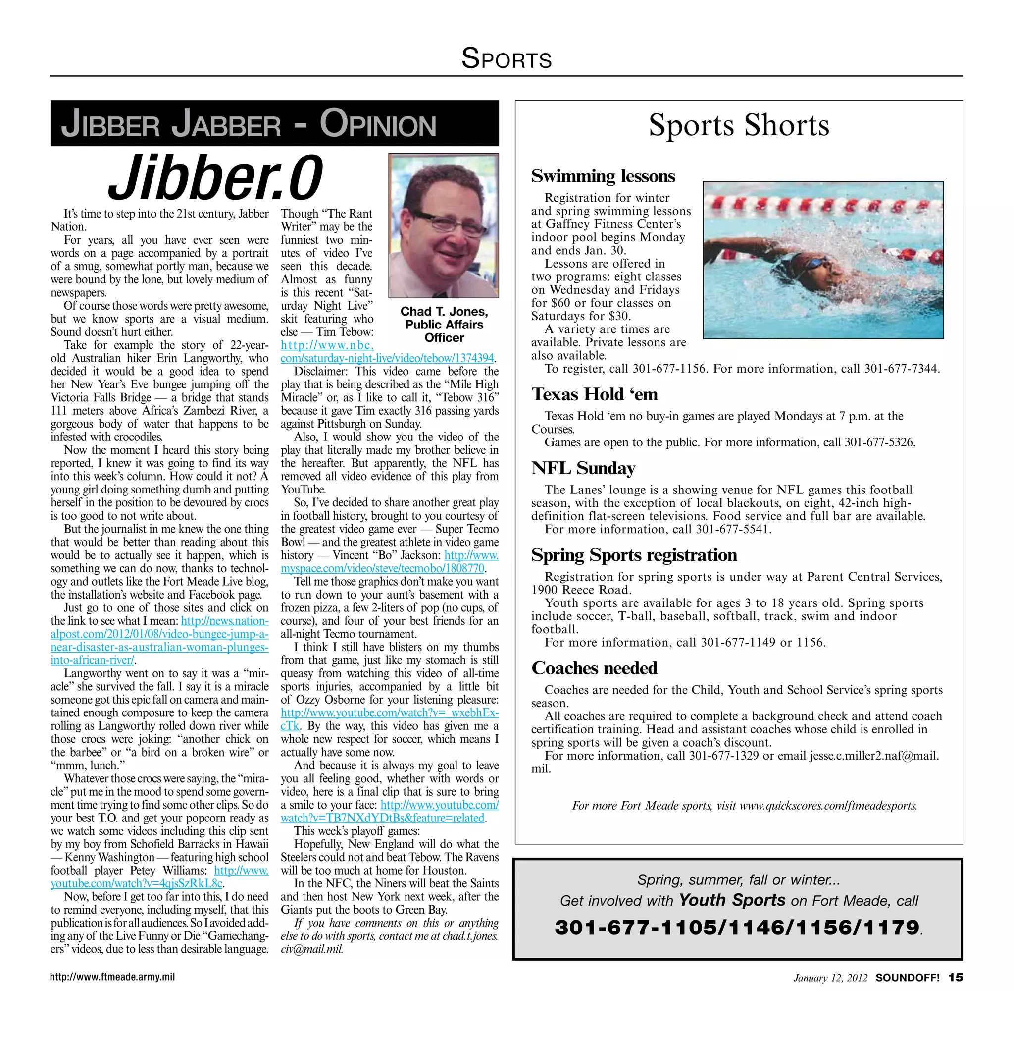 S portS

  Jibber Jabber - OpiniOn                                                                                                         Sports Shorts

            Jibber.0
    It’s time to step into the 21st century, Jabber   Though “The Rant
                                                                                                            Swimming lessons
                                                                                                               Registration for winter
                                                                                                            and spring swimming lessons
                                                                                                            at Gaffney Fitness Center’s
Nation.                                               Writer” may be the
    For years, all you have ever seen were            funniest two min-                                     indoor pool begins Monday
words on a page accompanied by a portrait             utes of video I’ve                                    and ends Jan. 30.
of a smug, somewhat portly man, because we            seen this decade.                                        Lessons are offered in
were bound by the lone, but lovely medium of          Almost as funny                                       two programs: eight classes
newspapers.                                           is this recent “Sat-                                  on Wednesday and Fridays
    Of course those words were pretty awesome,        urday Night Live”                                     for $60 or four classes on
                                                                                  Chad T. Jones,            Saturdays for $30.
but we know sports are a visual medium.               skit featuring who           Public Affairs
Sound doesn’t hurt either.                            else — Tim Tebow:                                        A variety are times are
                                                                                       Officer              available. Private lessons are
    Take for example the story of 22-year-            http://www.nbc.
old Australian hiker Erin Langworthy, who             com/saturday-night-live/video/tebow/1374394.          also available.
decided it would be a good idea to spend                 Disclaimer: This video came before the                To register, call 301-677-1156. For more information, call 301-677-7344.
her New Year’s Eve bungee jumping off the             play that is being described as the “Mile High
Victoria Falls Bridge — a bridge that stands          Miracle” or, as I like to call it, “Tebow 316”        Texas Hold ‘em
111 meters above Africa’s Zambezi River, a            because it gave Tim exactly 316 passing yards           Texas Hold ‘em no buy-in games are played Mondays at 7 p.m. at the
gorgeous body of water that happens to be             against Pittsburgh on Sunday.                         Courses.
infested with crocodiles.                                Also, I would show you the video of the              Games are open to the public. For more information, call 301-677-5326.
    Now the moment I heard this story being           play that literally made my brother believe in
reported, I knew it was going to find its way         the hereafter. But apparently, the NFL has
into this week’s column. How could it not? A          removed all video evidence of this play from          NFL Sunday
young girl doing something dumb and putting           YouTube.                                                The Lanes’ lounge is a showing venue for NFL games this football
herself in the position to be devoured by crocs          So, I’ve decided to share another great play       season, with the exception of local blackouts, on eight, 42-inch high-
is too good to not write about.                       in football history, brought to you courtesy of       definition flat-screen televisions. Food service and full bar are available.
    But the journalist in me knew the one thing       the greatest video game ever — Super Tecmo              For more information, call 301-677-5541.
that would be better than reading about this          Bowl — and the greatest athlete in video game
would be to actually see it happen, which is          history — Vincent “Bo” Jackson: http://www.           Spring Sports registration
something we can do now, thanks to technol-           myspace.com/video/steve/tecmobo/1808770.
ogy and outlets like the Fort Meade Live blog,           Tell me those graphics don’t make you want           Registration for spring sports is under way at Parent Central Services,
the installation’s website and Facebook page.         to run down to your aunt’s basement with a            1900 Reece Road.
    Just go to one of those sites and click on        frozen pizza, a few 2-liters of pop (no cups, of        Youth sports are available for ages 3 to 18 years old. Spring sports
the link to see what I mean: http://news.nation-      course), and four of your best friends for an         include soccer, T-ball, baseball, softball, track, swim and indoor
alpost.com/2012/01/08/video-bungee-jump-a-            all-night Tecmo tournament.                           football.
near-disaster-as-australian-woman-plunges-               I think I still have blisters on my thumbs           For more information, call 301-677-1149 or 1156.
into-african-river/.                                  from that game, just like my stomach is still
    Langworthy went on to say it was a “mir-          queasy from watching this video of all-time           Coaches needed
acle” she survived the fall. I say it is a miracle    sports injuries, accompanied by a little bit            Coaches are needed for the Child, Youth and School Service’s spring sports
someone got this epic fall on camera and main-        of Ozzy Osborne for your listening pleasure:          season.
tained enough composure to keep the camera            http://www.youtube.com/watch?v=_wxebhEx-                All coaches are required to complete a background check and attend coach
rolling as Langworthy rolled down river while         cTk. By the way, this video has given me a            certification training. Head and assistant coaches whose child is enrolled in
those crocs were joking: “another chick on            whole new respect for soccer, which means I           spring sports will be given a coach’s discount.
the barbee” or “a bird on a broken wire” or           actually have some now.                                 For more information, call 301-677-1329 or email jesse.c.miller2.naf@mail.
“mmm, lunch.”                                            And because it is always my goal to leave          mil.
    Whatever those crocs were saying, the “mira-      you all feeling good, whether with words or
cle” put me in the mood to spend some govern-         video, here is a final clip that is sure to bring
ment time trying to find some other clips. So do      a smile to your face: http://www.youtube.com/                For more Fort Meade sports, visit www.quickscores.com/ftmeadesports.
your best T.O. and get your popcorn ready as          watch?v=TB7NXdYDtBsfeature=related.
we watch some videos including this clip sent            This week’s playoff games:
by my boy from Schofield Barracks in Hawaii              Hopefully, New England will do what the
— Kenny Washington — featuring high school            Steelers could not and beat Tebow. The Ravens
football player Petey Williams: http://www.           will be too much at home for Houston.
youtube.com/watch?v=4qjsSzRkL8c.                         In the NFC, the Niners will beat the Saints                         Spring, summer, fall or winter...
    Now, before I get too far into this, I do need    and then host New York next week, after the                Get involved with Youth Sports on Fort Meade, call
to remind everyone, including myself, that this       Giants put the boots to Green Bay.
publication is for all audiences. So I avoided add-
ing any of the Live Funny or Die “Gamechang-
                                                         If you have comments on this or anything
                                                      else to do with sports, contact me at chad.t.jones.       301-677-1105/1146/1156/1179 .
ers” videos, due to less than desirable language.     civ@mail.mil.

http://www.ftmeade.army.mil                                                                                                                                   January 12, 2012 SOUNDOFF! 15
 