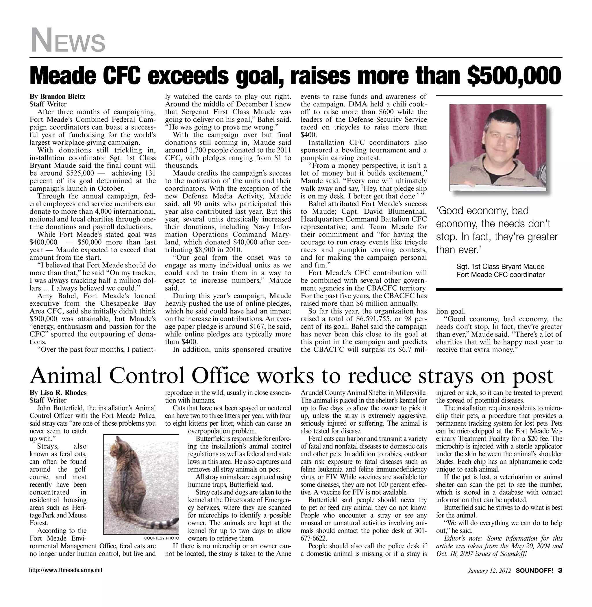 News
Meade CFC exceeds goal, raises more than $500,000
By Brandon Bieltz                                   ly watched the cards to play out right.             events to raise funds and awareness of
Staff Writer                                        Around the middle of December I knew                the campaign. DMA held a chili cook-
   After three months of campaigning,               that Sergeant First Class Maude was                 off to raise more than $600 while the
Fort Meade’s Combined Federal Cam-                  going to deliver on his goal,” Bahel said.          leaders of the Defense Security Service
paign coordinators can boast a success-             “He was going to prove me wrong.”                   raced on tricycles to raise more then
ful year of fundraising for the world’s                With the campaign over but final                 $400.
largest workplace-giving campaign.                  donations still coming in, Maude said                  Installation CFC coordinators also
   With donations still trickling in,               around 1,700 people donated to the 2011             sponsored a bowling tournament and a
installation coordinator Sgt. 1st Class             CFC, with pledges ranging from $1 to                pumpkin carving contest.
Bryant Maude said the final count will              thousands.                                             “From a money perspective, it isn’t a
be around $525,000 — achieving 131                     Maude credits the campaign’s success             lot of money but it builds excitement,”
percent of its goal determined at the               to the motivation of the units and their            Maude said. “Every one will ultimately
campaign’s launch in October.                       coordinators. With the exception of the             walk away and say, ‘Hey, that pledge slip
   Through the annual campaign, fed-                new Defense Media Activity, Maude                   is on my desk. I better get that done.’ ”
eral employees and service members can              said, all 90 units who participated this               Bahel attributed Fort Meade’s success
donate to more than 4,000 international,            year also contributed last year. But this           to Maude; Capt. David Blumenthal,                  ‘Good economy, bad
national and local charities through one-           year, several units drastically increased           Headquarters Command Battalion CFC
time donations and payroll deductions.              their donations, including Navy Infor-              representative; and Team Meade for                 economy, the needs don’t
   While Fort Meade’s stated goal was
$400,000 — $50,000 more than last
                                                    mation Operations Command Mary-
                                                    land, which donated $40,000 after con-
                                                                                                        their commitment and “for having the
                                                                                                        courage to run crazy events like tricycle
                                                                                                                                                           stop. In fact, they’re greater
year — Maude expected to exceed that                tributing $8,900 in 2010.                           races and pumpkin carving contests,                than ever.’
amount from the start.                                 “Our goal from the onset was to                  and for making the campaign personal
   “I believed that Fort Meade should do            engage as many individual units as we               and fun.”                                                  Sgt. 1st Class Bryant Maude
more than that,” he said “On my tracker,            could and to train them in a way to                    Fort Meade’s CFC contribution will                      Fort Meade CFC coordinator
I was always tracking half a million dol-           expect to increase numbers,” Maude                  be combined with several other govern-
lars ... I always believed we could.”               said.                                               ment agencies in the CBACFC territory.
   Amy Bahel, Fort Meade’s loaned                      During this year’s campaign, Maude               For the past five years, the CBACFC has
executive from the Chesapeake Bay                   heavily pushed the use of online pledges,           raised more than $6 million annually.
Area CFC, said she initially didn’t think           which he said could have had an impact                 So far this year, the organization has          lion goal.
$500,000 was attainable, but Maude’s                on the increase in contributions. An aver-          raised a total of $6,591,755, or 98 per-              “Good economy, bad economy, the
“energy, enthusiasm and passion for the             age paper pledge is around $167, he said,           cent of its goal. Bahel said the campaign          needs don’t stop. In fact, they’re greater
CFC” spurred the outpouring of dona-                while online pledges are typically more             has never been this close to its goal at           than ever,” Maude said. “There’s a lot of
tions.                                              than $400.                                          this point in the campaign and predicts            charities that will be happy next year to
   “Over the past four months, I patient-              In addition, units sponsored creative            the CBACFC will surpass its $6.7 mil-              receive that extra money.”



Animal Control Office works to reduce strays on post
By Lisa R. Rhodes                                 reproduce in the wild, usually in close associa-      Arundel County Animal Shelter in Millersville.     injured or sick, so it can be treated to prevent
Staff Writer                                      tion with humans.                                     The animal is placed in the shelter’s kennel for   the spread of potential diseases.
   John Butterfield, the installation’s Animal        Cats that have not been spayed or neutered        up to five days to allow the owner to pick it         The installation requires residents to micro-
Control Officer with the Fort Meade Police, can have two to three litters per year, with four           up, unless the stray is extremely aggressive,      chip their pets, a procedure that provides a
said stray cats “are one of those problems you to eight kittens per litter, which can cause an          seriously injured or suffering. The animal is      permanent tracking system for lost pets. Pets
never seem to catch                                         overpopulation problem.                     also tested for disease.                           can be microchipped at the Fort Meade Vet-
up with.”                                                      Butterfield is responsible for enforc-       Feral cats can harbor and transmit a variety   erinary Treatment Facility for a $20 fee. The
   Strays,       also                                       ing the installation’s animal control       of fatal and nonfatal diseases to domestic cats    microchip is injected with a sterile applicator
known as feral cats,                                        regulations as well as federal and state    and other pets. In addition to rabies, outdoor     under the skin between the animal’s shoulder
can often be found                                          laws in this area. He also captures and     cats risk exposure to fatal diseases such as       blades. Each chip has an alphanumeric code
around the golf                                             removes all stray animals on post.          feline leukemia and feline immunodeficiency        unique to each animal.
course, and most                                               All stray animals are captured using     virus, or FIV. While vaccines are available for       If the pet is lost, a veterinarian or animal
recently have been                                          humane traps, Butterfield said.             some diseases, they are not 100 percent effec-     shelter can scan the pet to see the number,
concentrated        in                                         Stray cats and dogs are taken to the     tive. A vaccine for FIV is not available.          which is stored in a database with contact
residential housing                                         kennel at the Directorate of Emergen-           Butterfield said people should never try       information that can be updated.
areas such as Heri-                                         cy Services, where they are scanned         to pet or feed any animal they do not know.           Butterfield said he strives to do what is best
tage Park and Meuse                                         for microchips to identify a possible       People who encounter a stray or see any            for the animal.
Forest.                                                     owner. The animals are kept at the          unusual or unnatural activities involving ani-        “We will do everything we can do to help
   According to the                                         kennel for up to two days to allow          mals should contact the police desk at 301-        out,” he said.
Fort Meade Envi-                          CourteSy photo    owners to retrieve them.                    677-6622.                                             Editor’s note: Some information for this
ronmental Management Office, feral cats are           If there is no microchip or an owner can-             People should also call the police desk if     article was taken from the May 20, 2004 and
no longer under human control, but live and not be located, the stray is taken to the Anne              a domestic animal is missing or if a stray is      Oct. 18, 2007 issues of Soundoff!

http://www.ftmeade.army.mil                                                                                                                                            January 12, 2012 SOUNDOFF! 
 