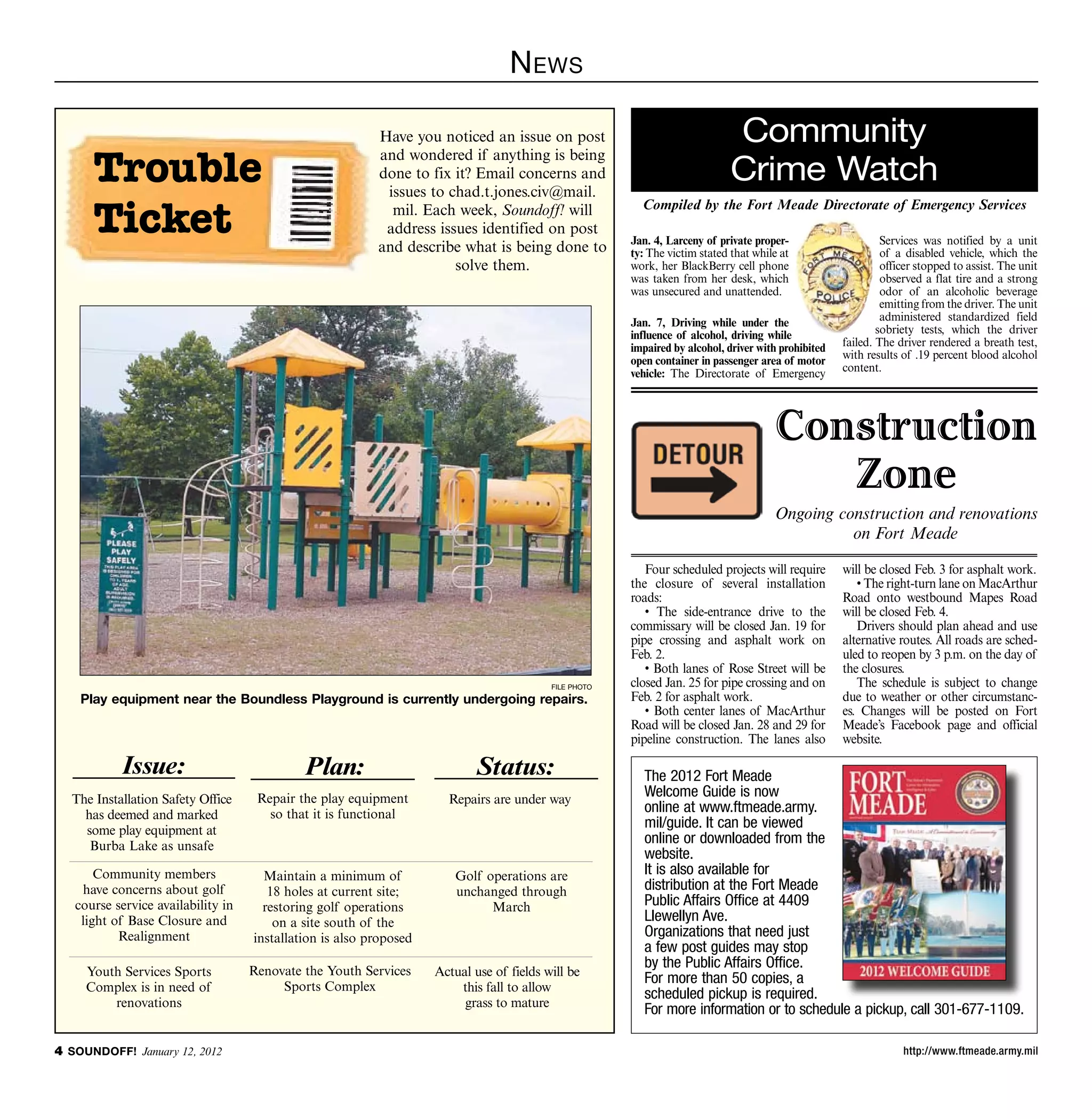 N ews

                                                          Have you noticed an issue on post                                  Community
      Trouble
                                                          and wondered if anything is being
                                                          done to fix it? Email concerns and
                                                           issues to chad.t.jones.civ@mail.
                                                                                                                             Crime Watch
      Ticket                                                mil. Each week, Soundoff! will               Compiled by the Fort Meade Directorate of Emergency Services
                                                           address issues identified on post
                                                                                                       Jan. 4, Larceny of private proper-                     Services was notified by a unit
                                                          and describe what is being done to           ty: The victim stated that while at                    of a disabled vehicle, which the
                                                                      solve them.                      work, her BlackBerry cell phone                        officer stopped to assist. The unit
                                                                                                       was taken from her desk, which                         observed a flat tire and a strong
                                                                                                       was unsecured and unattended.                          odor of an alcoholic beverage
                                                                                                                                                              emitting from the driver. The unit
                                                                                                       Jan. 7, Driving while under the                        administered standardized field
                                                                                                       influence of alcohol, driving while                   sobriety tests, which the driver
                                                                                                       impaired by alcohol, driver with prohibited   failed. The driver rendered a breath test,
                                                                                                       open container in passenger area of motor     with results of .19 percent blood alcohol
                                                                                                       vehicle: The Directorate of Emergency         content.




                                                                                                                                      Construction
                                                                                                                                         Zone
                                                                                                                                      Ongoing construction and renovations
                                                                                                                                                on Fort Meade

                                                                                                          Four scheduled projects will require       will be closed Feb. 3 for asphalt work.
                                                                                                       the closure of several installation              • The right-turn lane on MacArthur
                                                                                                       roads:                                        Road onto westbound Mapes Road
                                                                                                          • The side-entrance drive to the           will be closed Feb. 4.
                                                                                                       commissary will be closed Jan. 19 for            Drivers should plan ahead and use
                                                                                                       pipe crossing and asphalt work on             alternative routes. All roads are sched-
                                                                                                       Feb. 2.                                       uled to reopen by 3 p.m. on the day of
                                                                                                          • Both lanes of Rose Street will be        the closures.
                                                                                          file photo   closed Jan. 25 for pipe crossing and on          The schedule is subject to change
    Play equipment near the Boundless Playground is currently undergoing repairs.                      Feb. 2 for asphalt work.                      due to weather or other circumstanc-
                                                                                                          • Both center lanes of MacArthur           es. Changes will be posted on Fort
                                                                                                       Road will be closed Jan. 28 and 29 for        Meade’s Facebook page and official
                                                                                                       pipeline construction. The lanes also         website.

           Issue:                            Plan:                         Status:                        The 2012 Fort Meade
  The Installation Safety Office     Repair the play equipment        Repairs are under way
                                                                                                          Welcome Guide is now
    has deemed and marked              so that it is functional                                           online at www.ftmeade.army.
    some play equipment at
                                                                                                          mil/guide. It can be viewed
     Burba Lake as unsafe
                                                                                                          online or downloaded from the
                                                                                                          website.
       Community members              Maintain a minimum of            Golf operations are                It is also available for
    have concerns about golf           18 holes at current site;       unchanged through                  distribution at the Fort Meade
   course service availability in     restoring golf operations              March                        Public Affairs Office at 4409
    light of Base Closure and           on a site south of the                                            Llewellyn Ave.
           Realignment              installation is also proposed                                         Organizations that need just
                                                                                                          a few post guides may stop
                                    Renovate the Youth Services
                                                                                                          by the Public Affairs Office.
     Youth Services Sports                                          Actual use of fields will be
                                         Sports Complex
                                                                                                          For more than 50 copies, a
     Complex is in need of                                              this fall to allow
                                                                                                          scheduled pickup is required.
         renovations                                                     grass to mature
                                                                                                          For more information or to schedule a pickup, call 301-677-1109.

 SOUNDOFF! January 12, 2012                                                                                                                                      http://www.ftmeade.army.mil
 