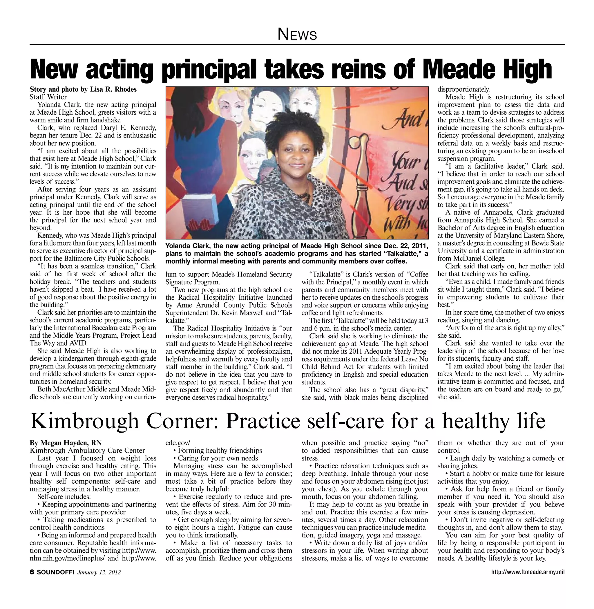 N ews

New acting principal takes reins of Meade High
Story and photo by Lisa R. Rhodes                                                                                                                           disproportionately.
Staff Writer                                                                                                                                                    Meade High is restructuring its school
   Yolanda Clark, the new acting principal                                                                                                                  improvement plan to assess the data and
at Meade High School, greets visitors with a                                                                                                                work as a team to devise strategies to address
warm smile and firm handshake.                                                                                                                              the problems. Clark said those strategies will
   Clark, who replaced Daryl E. Kennedy,                                                                                                                    include increasing the school’s cultural-pro-
began her tenure Dec. 22 and is enthusiastic                                                                                                                ficiency professional development, analyzing
about her new position.                                                                                                                                     referral data on a weekly basis and restruc-
   “I am excited about all the possibilities                                                                                                                turing an existing program to be an in-school
that exist here at Meade High School,” Clark                                                                                                                suspension program.
said. “It is my intention to maintain our cur-                                                                                                                  “I am a facilitative leader,” Clark said.
rent success while we elevate ourselves to new                                                                                                              “I believe that in order to reach our school
levels of success.”                                                                                                                                         improvement goals and eliminate the achieve-
   After serving four years as an assistant                                                                                                                 ment gap, it’s going to take all hands on deck.
principal under Kennedy, Clark will serve as                                                                                                                So I encourage everyone in the Meade family
acting principal until the end of the school                                                                                                                to take part in its success.”
year. It is her hope that she will become                                                                                                                       A native of Annapolis, Clark graduated
the principal for the next school year and                                                                                                                  from Annapolis High School. She earned a
beyond.                                                                                                                                                     Bachelor of Arts degree in English education
   Kennedy, who was Meade High’s principal                                                                                                                  at the University of Maryland Eastern Shore,
for a little more than four years, left last month   Yolanda Clark, the new acting principal of Meade High School since Dec. 22, 2011,                      a master’s degree in counseling at Bowie State
to serve as executive director of principal sup-     plans to maintain the school’s academic programs and has started “Talkalatte,” a                       University and a certificate in administration
port for the Baltimore City Public Schools.          monthly informal meeting with parents and community members over coffee.                               from McDaniel College.
   “It has been a seamless transition,” Clark                                                                                                                   Clark said that early on, her mother told
said of her first week of school after the           lum to support Meade’s Homeland Security              “Talkalatte” is Clark’s version of “Coffee       her that teaching was her calling.
holiday break. “The teachers and students            Signature Program.                                 with the Principal,” a monthly event in which           “Even as a child, I made family and friends
haven’t skipped a beat. I have received a lot           Two new programs at the high school are         parents and community members meet with             sit while I taught them,” Clark said. “I believe
of good response about the positive energy in        the Radical Hospitality Initiative launched        her to receive updates on the school’s progress     in empowering students to cultivate their
the building.”                                       by Anne Arundel County Public Schools              and voice support or concerns while enjoying        best.”
   Clark said her priorities are to maintain the     Superintendent Dr. Kevin Maxwell and “Tal-         coffee and light refreshments.                          In her spare time, the mother of two enjoys
school’s current academic programs, particu-         kalatte.”                                             The first “Talkalatte” will be held today at 3   reading, singing and dancing.
larly the International Baccalaureate Program           The Radical Hospitality Initiative is “our      and 6 p.m. in the school’s media center.                “Any form of the arts is right up my alley,”
and the Middle Years Program, Project Lead           mission to make sure students, parents, faculty,      Clark said she is working to eliminate the       she said.
The Way and AVID.                                    staff and guests to Meade High School receive      achievement gap at Meade. The high school               Clark said she wanted to take over the
   She said Meade High is also working to            an overwhelming display of professionalism,        did not make its 2011 Adequate Yearly Prog-         leadership of the school because of her love
develop a kindergarten through eighth-grade          helpfulness and warmth by every faculty and        ress requirements under the federal Leave No        for its students, faculty and staff.
program that focuses on preparing elementary         staff member in the building,” Clark said. “I      Child Behind Act for students with limited              “I am excited about being the leader that
and middle school students for career oppor-         do not believe in the idea that you have to        proficiency in English and special education        takes Meade to the next level. ... My admin-
tunities in homeland security.                       give respect to get respect. I believe that you    students.                                           istrative team is committed and focused, and
   Both MacArthur Middle and Meade Mid-              give respect freely and abundantly and that           The school also has a “great disparity,”         the teachers are on board and ready to go,”
dle schools are currently working on curricu-        everyone deserves radical hospitality.”            she said, with black males being disciplined        she said.


Kimbrough Corner: Practice self-care for a healthy life
By Megan Hayden, RN                                  cdc.gov/                                           when possible and practice saying “no”              them or whether they are out of your
Kimbrough Ambulatory Care Center                        • Forming healthy friendships                   to added responsibilities that can cause            control.
   Last year I focused on weight loss                   • Caring for your own needs                     stress.                                                 • Laugh daily by watching a comedy or
through exercise and healthy eating. This               Managing stress can be accomplished                • Practice relaxation techniques such as         sharing jokes.
year I will focus on two other important             in many ways. Here are a few to consider;          deep breathing. Inhale through your nose                • Start a hobby or make time for leisure
healthy self components: self-care and               most take a bit of practice before they            and focus on your abdomen rising (not just          activities that you enjoy.
managing stress in a healthy manner.                 become truly helpful:                              your chest). As you exhale through your                 • Ask for help from a friend or family
   Self-care includes:                                  • Exercise regularly to reduce and pre-         mouth, focus on your abdomen falling.               member if you need it. You should also
   • Keeping appointments and partnering             vent the effects of stress. Aim for 30 min-           It may help to count as you breathe in           speak with your provider if you believe
with your primary care provider                      utes, five days a week.                            and out. Practice this exercise a few min-          your stress is causing depression.
   • Taking medications as prescribed to                • Get enough sleep by aiming for seven-         utes, several times a day. Other relaxation             • Don’t invite negative or self-defeating
control health conditions                            to eight hours a night. Fatigue can cause          techniques you can practice include medita-         thoughts in, and don’t allow them to stay.
   • Being an informed and prepared health           you to think irrationally.                         tion, guided imagery, yoga and massage.                 You can aim for your best quality of
care consumer. Reputable health informa-                • Make a list of necessary tasks to                • Write down a daily list of joys and/or         life by being a responsible participant in
tion can be obtained by visiting http://www.         accomplish, prioritize them and cross them         stressors in your life. When writing about          your health and responding to your body’s
nlm.nih.gov/medlineplus/ and http://www.             off as you finish. Reduce your obligations         stressors, make a list of ways to overcome          needs. A healthy lifestyle is your key.
 SOUNDOFF! January 12, 2012                                                                                                                                                    http://www.ftmeade.army.mil
 