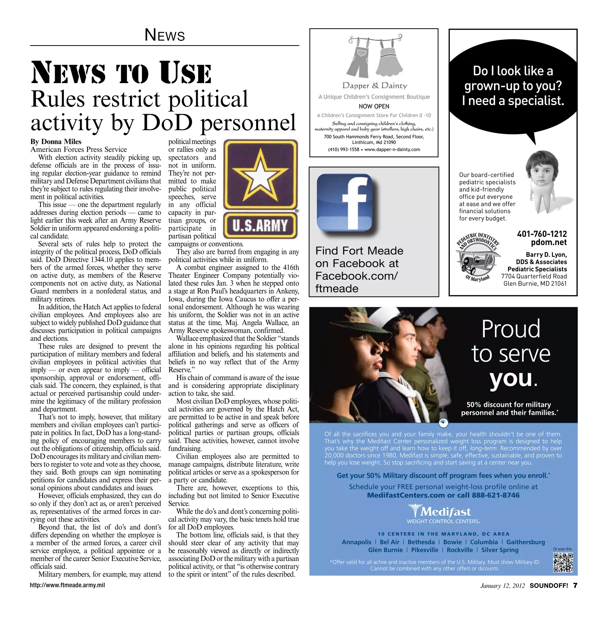 N ews

News To Use                                                                                                                                                                    Do I look like a
                                                                                                                                                                             grown-up to you?
Rules restrict political                                                                                                          NOW OPEN
                                                                                                                                                                            I need a specialist.
activity by DoD personnel
                                                                                                            A Children’s Consignment Store For Children 0 -10
                                                                                                                    Selling and consigning children’s clothing,
                                                                                                           maternity apparel and baby gear (strollers, high chairs, etc.)
                                                                                                               700 South Hammonds Ferry Road, Second Floor,
By Donna Miles                                        political meetings                                                   Linthicum, Md 21090
American Forces Press Service                         or rallies only as                                         (410) 993-1558 • www.dapper-n-dainty.com
   With election activity steadily picking up,        spectators and
defense officials are in the process of issu-         not in uniform.
ing regular election-year guidance to remind          They’re not per-                                                                                                      Our board-certified
military and Defense Department civilians that        mitted to make                                                                                                        pediatric specialists
they’re subject to rules regulating their involve-    public political                                                                                                      and kid-friendly
ment in political activities.                         speeches, serve                                                                                                       office put everyone
   This issue — one the department regularly          in any official                                                                                                       at ease and we offer
addresses during election periods — came to           capacity in par-                                                                                                      financial solutions
light earlier this week after an Army Reserve         tisan groups, or                                                                                                      for every budget.
Soldier in uniform appeared endorsing a politi-       participate in
cal candidate.                                        partisan political                                                                                                                            401-760-1212
   Several sets of rules help to protect the          campaigns or conventions.                                                                                                                        pdom.net
integrity of the political process, DoD officials        They also are barred from engaging in any         Find Fort Meade                                                                           Barry D. Lyon,
said. DoD Directive 1344.10 applies to mem-           political activities while in uniform.
bers of the armed forces, whether they serve             A combat engineer assigned to the 416th           on Facebook at                                                                         DDS  Associates
                                                                                                                                                                                               Pediatric Specialists
on active duty, as members of the Reserve             Theater Engineer Company potentially vio-            Facebook.com/                                                                     7704 Quarterfield Road
components not on active duty, as National            lated these rules Jan. 3 when he stepped onto                                                                                           Glen Burnie, MD 21061
Guard members in a nonfederal status, and             a stage at Ron Paul’s headquarters in Ankeny,        ftmeade
military retirees.                                    Iowa, during the Iowa Caucus to offer a per-
   In addition, the Hatch Act applies to federal      sonal endorsement. Although he was wearing
civilian employees. And employees also are            his uniform, the Soldier was not in an active
subject to widely published DoD guidance that
discusses participation in political campaigns
and elections.
                                                      status at the time, Maj. Angela Wallace, an
                                                      Army Reserve spokeswoman, confirmed.
                                                         Wallace emphasized that the Soldier “stands                                                                             Proud
                                                                                                                                                                                to serve
   These rules are designed to prevent the            alone in his opinions regarding his political
participation of military members and federal         affiliation and beliefs, and his statements and
civilian employees in political activities that       beliefs in no way reflect that of the Army

                                                                                                                                                                                  you.
imply — or even appear to imply — official            Reserve.”
sponsorship, approval or endorsement, offi-              His chain of command is aware of the issue
cials said. The concern, they explained, is that      and is considering appropriate disciplinary
actual or perceived partisanship could under-         action to take, she said.
mine the legitimacy of the military profession           Most civilian DoD employees, whose politi-                                                                          50% discount for military
and department.                                       cal activities are governed by the Hatch Act,                                                                         personnel and their families.*
   That’s not to imply, however, that military        are permitted to be active in and speak before
members and civilian employees can’t partici-         political gatherings and serve as officers of
pate in politics. In fact, DoD has a long-stand-      political parties or partisan groups, officials           Of all the sacriﬁces you and your family make, your health shouldn’t be one of them.
ing policy of encouraging members to carry            said. These activities, however, cannot involve           That’s why the Medifast Center personalized weight loss program is designed to help
out the obligations of citizenship, officials said.   fundraising.                                              you take the weight off and learn how to keep it off, long-term. Recommended by over
DoD encourages its military and civilian mem-            Civilian employees also are permitted to               20,000 doctors since 1980, Medifast is simple, safe, effective, sustainable, and proven to
bers to register to vote and vote as they choose,     manage campaigns, distribute literature, write            help you lose weight. So stop sacriﬁcing and start saving at a center near you.
they said. Both groups can sign nominating            political articles or serve as a spokesperson for               Get your 50% Military discount off program fees when you enroll.*
petitions for candidates and express their per-       a party or candidate.
sonal opinions about candidates and issues.              There are, however, exceptions to this,                            Schedule your FREE personal weight-loss proﬁle online at
   However, officials emphasized, they can do         including but not limited to Senior Executive                              MedifastCenters.com or call 888-621-8746
so only if they don’t act as, or aren’t perceived     Service.
as, representatives of the armed forces in car-          While the do’s and dont’s concerning politi-
rying out these activities.                           cal activity may vary, the basic tenets hold true
   Beyond that, the list of do’s and dont’s           for all DoD employees.
differs depending on whether the employee is             The bottom line, officials said, is that they                                     10 CENTERS IN THE MARYLAND, DC AREA

a member of the armed forces, a career civil          should steer clear of any activity that may                        Annapolis | Bel Air | Bethesda | Bowie | Columbia | Gaithersburg
service employee, a political appointee or a          be reasonably viewed as directly or indirectly                             Glen Burnie | Pikesville | Rockville | Silver Spring                             Or scan this.

member of the career Senior Executive Service,        associating DoD or the military with a partisan             *Offer valid for all active and inactive members of the U.S. Military. Must show Military ID.
officials said.                                       political activity, or that “is otherwise contrary                             Cannot be combined with any other offers or dicounts.
   Military members, for example, may attend          to the spirit or intent” of the rules described.
http://www.ftmeade.army.mil                                                                                                                                                         January 12, 2012 SOUNDOFF! 
 
