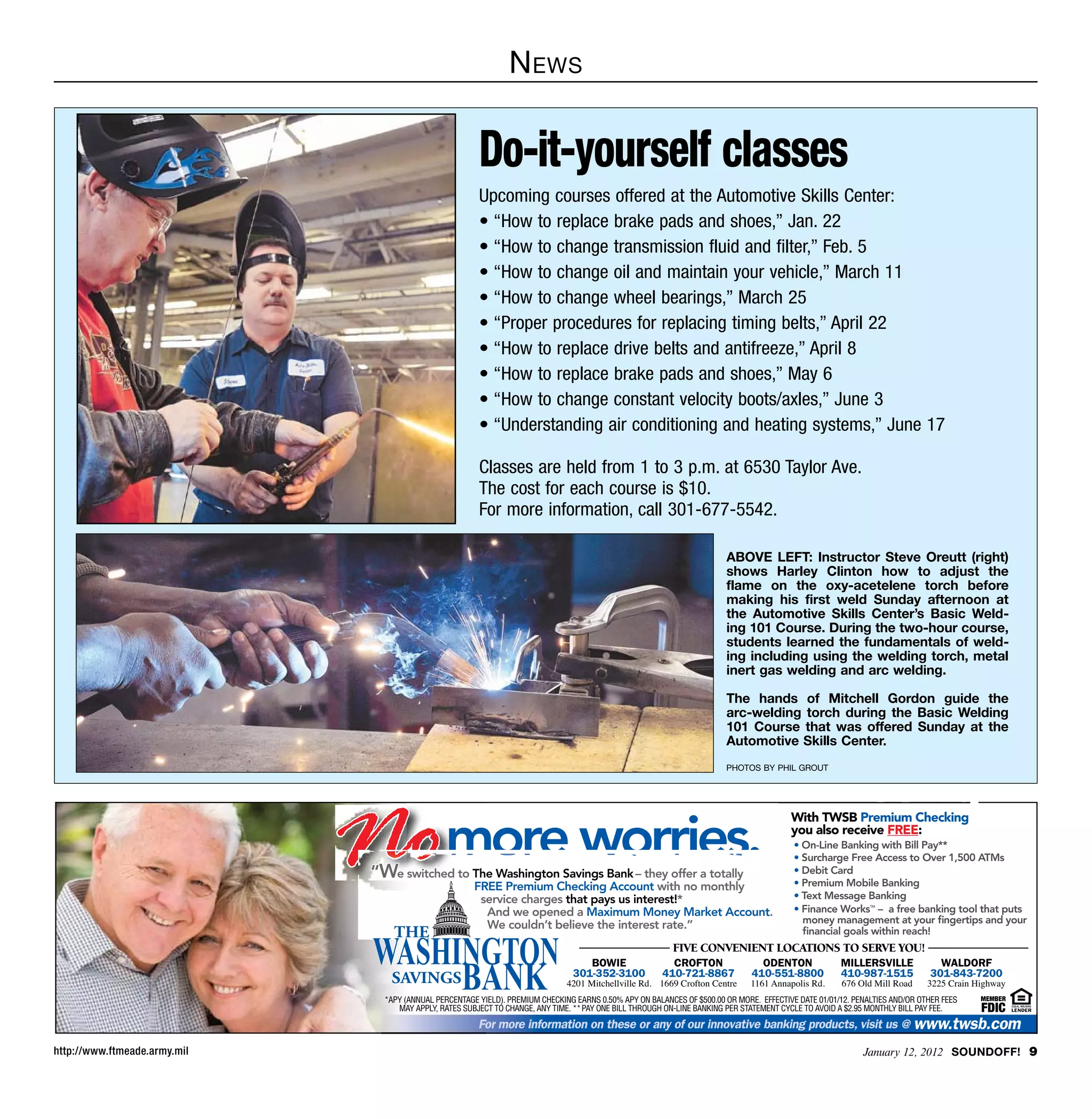 N ews


                                                         Do-it-yourself classes
                                                         Upcoming courses offered at the Automotive Skills Center:
                                                         • “How to replace brake pads and shoes,” Jan. 22
                                                         • “How to change transmission fluid and filter,” Feb. 5
                                                         • “How to change oil and maintain your vehicle,” March 11
                                                         • “How to change wheel bearings,” March 25
                                                         • “Proper procedures for replacing timing belts,” April 22
                                                         • “How to replace drive belts and antifreeze,” April 8
                                                         • “How to replace brake pads and shoes,” May 6
                                                         • “How to change constant velocity boots/axles,” June 3
                                                         • “Understanding air conditioning and heating systems,” June 17

                                                         Classes are held from 1 to 3 p.m. at 6530 Taylor Ave.
                                                         The cost for each course is $10.
                                                         For more information, call 301-677-5542.

                                                                                                                         ABOVE LEFT: Instructor Steve Oreutt (right)
                                                                                                                         shows Harley Clinton how to adjust the
                                                                                                                         flame on the oxy-acetelene torch before
                                                                                                                         making his first weld Sunday afternoon at
                                                                                                                         the Automotive Skills Center’s Basic Weld-
                                                                                                                         ing 101 Course. During the two-hour course,
                                                                                                                         students learned the fundamentals of weld-
                                                                                                                         ing including using the welding torch, metal
                                                                                                                         inert gas welding and arc welding.

                                                                                                                         The hands of Mitchell Gordon guide the
                                                                                                                         arc-welding torch during the Basic Welding
                                                                                                                         101 Course that was offered Sunday at the
                                                                                                                         Automotive Skills Center.
                                                                                                                         photos by phil grout




                              Nomore worries.
                                                                                                                                          With TWSB Premium Checking
                                                                                                                                          you also receive FREE:
                                                                                                                                           • On-Line Banking with Bill Pay**
                                                                                                                                           • Surcharge Free Access to Over 1,500 ATMs
                               “We switched to The Washington Savings Bank – they offer a totally                                          • Debit Card
                                                                                                                                           • Premium Mobile Banking
                                                        FREE Premium Checking Account with no monthly
                                                         service charges that pays us interest!*                                           • Text Message Banking
                                                          And we opened a Maximum Money Market Account.                                    • Finance Works – a free banking tool that puts
                                                                                                                                                               TM



                                                                                                                                             money management at your ﬁngertips and your
                                                          We couldn’t believe the interest rate.”                                            ﬁnancial goals within reach!
                                                                                                           FIVE CONVENIENT LOCATIONS TO SERVE YOU!
                                                                                     BOWIE                 CROFTON                ODENTON              MILLERSVILLE             WALDORF
                                                                                  301-352-3100           410-721-8867           410-551-8800           410-987-1515           301-843-7200
                                                                                4201 Mitchellville Rd. 1669 Crofton Centre      1161 Annapolis Rd.     676 Old Mill Road      3225 Crain Highway
                                 *APY (ANNUAL PERCENTAGE YIELD). PREMIUM CHECKING EARNS 0.50% APY ON BALANCES OF $500.00 OR MORE. EFFECTIVE DATE 01/01/12. PENALTIES AND/OR OTHER FEES    MEMBER
                                                                                                                                                    FDIC
                                    MAY APPLY, RATES SUBJECT TO CHANGE, ANY TIME. ** PAY ONE BILL THROUGH ON-LINE BANKING PER STATEMENT CYCLE TO AVOID A $2.95 MONTHLY BILL PAY FEE.

                                                         For more information on these or any of our innovative banking products, visit us @ www.twsb.com

http://www.ftmeade.army.mil                                                                                                                                  January 12, 2012 SOUNDOFF! 
 