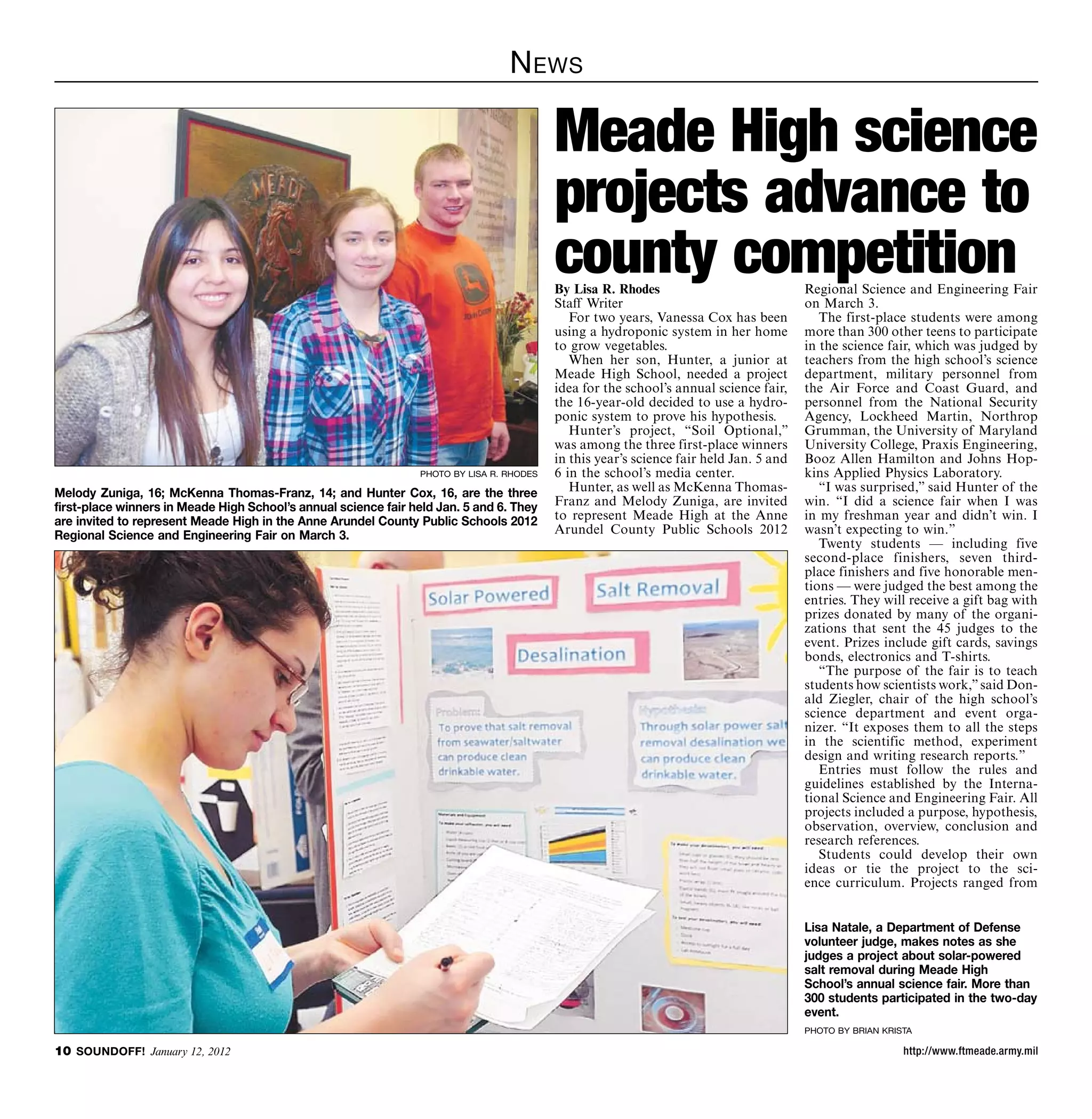 N ews

                                                                                           Meade High science
                                                                                           projects advance to
                                                                                           county competition
                                                                                           By Lisa R. Rhodes                             Regional Science and Engineering Fair
                                                                                           Staff Writer                                  on March 3.
                                                                                              For two years, Vanessa Cox has been           The first-place students were among
                                                                                           using a hydroponic system in her home         more than 300 other teens to participate
                                                                                           to grow vegetables.                           in the science fair, which was judged by
                                                                                              When her son, Hunter, a junior at          teachers from the high school’s science
                                                                                           Meade High School, needed a project           department, military personnel from
                                                                                           idea for the school’s annual science fair,    the Air Force and Coast Guard, and
                                                                                           the 16-year-old decided to use a hydro-       personnel from the National Security
                                                                                           ponic system to prove his hypothesis.         Agency, Lockheed Martin, Northrop
                                                                                              Hunter’s project, “Soil Optional,”         Grumman, the University of Maryland
                                                                                           was among the three first-place winners       University College, Praxis Engineering,
                                                                                           in this year’s science fair held Jan. 5 and   Booz Allen Hamilton and Johns Hop-
                                                                 photo by lisa r. rhodes   6 in the school’s media center.               kins Applied Physics Laboratory.
Melody Zuniga, 16; McKenna Thomas-Franz, 14; and Hunter Cox, 16, are the three                Hunter, as well as McKenna Thomas-            “I was surprised,” said Hunter of the
first-place winners in Meade High School’s annual science fair held Jan. 5 and 6. They     Franz and Melody Zuniga, are invited          win. “I did a science fair when I was
are invited to represent Meade High in the Anne Arundel County Public Schools 2012         to represent Meade High at the Anne           in my freshman year and didn’t win. I
Regional Science and Engineering Fair on March 3.                                          Arundel County Public Schools 2012            wasn’t expecting to win.”
                                                                                                                                            Twenty students — including five
                                                                                                                                         second-place finishers, seven third-
                                                                                                                                         place finishers and five honorable men-
                                                                                                                                         tions — were judged the best among the
                                                                                                                                         entries. They will receive a gift bag with
                                                                                                                                         prizes donated by many of the organi-
                                                                                                                                         zations that sent the 45 judges to the
                                                                                                                                         event. Prizes include gift cards, savings
                                                                                                                                         bonds, electronics and T-shirts.
                                                                                                                                            “The purpose of the fair is to teach
                                                                                                                                         students how scientists work,” said Don-
                                                                                                                                         ald Ziegler, chair of the high school’s
                                                                                                                                         science department and event orga-
                                                                                                                                         nizer. “It exposes them to all the steps
                                                                                                                                         in the scientific method, experiment
                                                                                                                                         design and writing research reports.”
                                                                                                                                            Entries must follow the rules and
                                                                                                                                         guidelines established by the Interna-
                                                                                                                                         tional Science and Engineering Fair. All
                                                                                                                                         projects included a purpose, hypothesis,
                                                                                                                                         observation, overview, conclusion and
                                                                                                                                         research references.
                                                                                                                                            Students could develop their own
                                                                                                                                         ideas or tie the project to the sci-
                                                                                                                                         ence curriculum. Projects ranged from


                                                                                                                                         Lisa Natale, a Department of Defense
                                                                                                                                         volunteer judge, makes notes as she
                                                                                                                                         judges a project about solar-powered
                                                                                                                                         salt removal during Meade High
                                                                                                                                         School’s annual science fair. More than
                                                                                                                                         300 students participated in the two-day
                                                                                                                                         event.
                                                                                                                                         photo by brian krista

10 SOUNDOFF! January 12, 2012                                                                                                                               http://www.ftmeade.army.mil
 