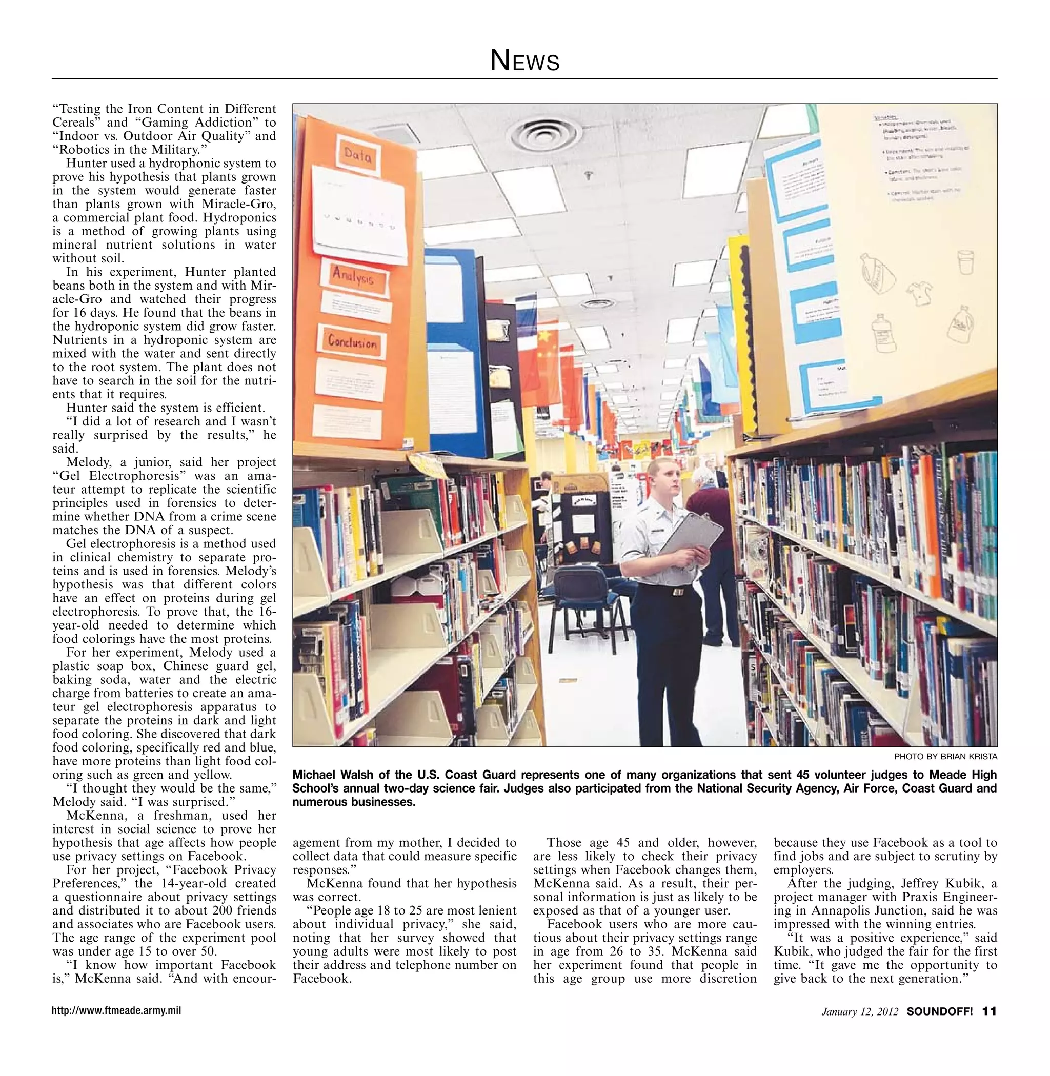 N ews
“Testing the Iron Content in Different
Cereals” and “Gaming Addiction” to
“Indoor vs. Outdoor Air Quality” and
“Robotics in the Military.”
   Hunter used a hydrophonic system to
prove his hypothesis that plants grown
in the system would generate faster
than plants grown with Miracle-Gro,
a commercial plant food. Hydroponics
is a method of growing plants using
mineral nutrient solutions in water
without soil.
   In his experiment, Hunter planted
beans both in the system and with Mir-
acle-Gro and watched their progress
for 16 days. He found that the beans in
the hydroponic system did grow faster.
Nutrients in a hydroponic system are
mixed with the water and sent directly
to the root system. The plant does not
have to search in the soil for the nutri-
ents that it requires.
   Hunter said the system is efficient.
   “I did a lot of research and I wasn’t
really surprised by the results,” he
said.
   Melody, a junior, said her project
“Gel Electrophoresis” was an ama-
teur attempt to replicate the scientific
principles used in forensics to deter-
mine whether DNA from a crime scene
matches the DNA of a suspect.
   Gel electrophoresis is a method used
in clinical chemistry to separate pro-
teins and is used in forensics. Melody’s
hypothesis was that different colors
have an effect on proteins during gel
electrophoresis. To prove that, the 16-
year-old needed to determine which
food colorings have the most proteins.
   For her experiment, Melody used a
plastic soap box, Chinese guard gel,
baking soda, water and the electric
charge from batteries to create an ama-
teur gel electrophoresis apparatus to
separate the proteins in dark and light
food coloring. She discovered that dark
food coloring, specifically red and blue,
                                                                                                                                                        photo by brian krista
have more proteins than light food col-
oring such as green and yellow.             Michael Walsh of the U.S. Coast Guard represents one of many organizations that sent 45 volunteer judges to Meade High
   “I thought they would be the same,”      School’s annual two-day science fair. Judges also participated from the National Security Agency, Air Force, Coast Guard and
Melody said. “I was surprised.”             numerous businesses.
   McKenna, a freshman, used her
interest in social science to prove her
hypothesis that age affects how people      agement from my mother, I decided to          Those age 45 and older, however,         because they use Facebook as a tool to
use privacy settings on Facebook.           collect data that could measure specific   are less likely to check their privacy      find jobs and are subject to scrutiny by
   For her project, “Facebook Privacy       responses.”                                settings when Facebook changes them,        employers.
Preferences,” the 14-year-old created          McKenna found that her hypothesis       McKenna said. As a result, their per-          After the judging, Jeffrey Kubik, a
a questionnaire about privacy settings      was correct.                               sonal information is just as likely to be   project manager with Praxis Engineer-
and distributed it to about 200 friends        “People age 18 to 25 are most lenient   exposed as that of a younger user.          ing in Annapolis Junction, said he was
and associates who are Facebook users.      about individual privacy,” she said,          Facebook users who are more cau-         impressed with the winning entries.
The age range of the experiment pool        noting that her survey showed that         tious about their privacy settings range       “It was a positive experience,” said
was under age 15 to over 50.                young adults were most likely to post      in age from 26 to 35. McKenna said          Kubik, who judged the fair for the first
   “I know how important Facebook           their address and telephone number on      her experiment found that people in         time. “It gave me the opportunity to
is,” McKenna said. “And with encour-        Facebook.                                  this age group use more discretion          give back to the next generation.”

http://www.ftmeade.army.mil                                                                                                                January 12, 2012 SOUNDOFF! 11
 