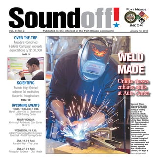 Soundoff!
vol. 64 no. 2


     OVEr ThE TOP
                                                                                          ´
                                      Published in the interest of the Fort Meade community        January 12, 2012




   Meade’s Combined
Federal Campaign exceeds
expectations by $100,000

                                                                                              Weld
             page 3




                                                                                              Made
        SCIENTIFIC                                                                            Unique classes
     Meade High School                                                                        enhance skills
   science fair motivates
   students’ imaginations
                                                                                              at Auto Center
            page 10
                                                                                                    leonard Wilson
   UPCOMING EVENTS                                                                                  sharpens his skills
                                                                                                    with an arc welder
   TOday, 11:30 a.M.-1 P.M.:                                                                        during a welding
Martin Luther King Jr. Observance -                                                                 course at the
       McGill Training Center                                                                       Automotive Skills
                                                                                                    Center held Sunday
                                                                                                    afternoon. Students
       FrIday-MONday:                                                                               of the Basic Welding
Kimbrough Ambulatory Care Center                                                                    101 Course acquired
                                                                                                    new skills through
           CLOSED                                                                                   hands-on practice
                                                                                                    and classroom
    WEdNESday, 10 a.M.:                                                                             instruction. The
KACC Protected Health Information                                                                   Automotive Skills
                                                                                                    Center offers several
Town Hall - McGill Training Center                                                                  “do-it-yourself”
                                                                                                    courses throughout
       JaN. 19, 6-9 P.M.:                                                                           the year including
                                                                                                    car maintenance and
    Karaoke Night - The Lanes                                                                       air conditioning and
                                                                                                    heating systems.
       JaN. 27, 5-9 P.M.:                                                                           For a schedule of
                                                                                                    classes, see Page 9.
Mongolian Barbecue - Club Meade
                                                                                                    photo by phil grout
 