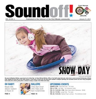 Soundoff!
 vol. 65 no. 4	                          Published in the interest of the Fort Meade community	
                                                                                                                            ´
                                                                                                                                                January 31, 2013




                                                                                                       Snow Day                                Photo by Sgt. Walter Reeves

Six-year old Madison McGee, supervised by her father Sgt. 1st Class Michael McGee, Office of the Staff Judge Advocate, sleds down a snow-covered hill Saturday at Burba
Lake. Despite the late start to the winter season, a few bouts of snow over the past week resulted in delayed openings and cancelled events and sent many youngsters
home early from school, giving them a chance to enjoy a couple of fun-filled snow days.


oh baby!                                           ballers                             UPCOMING EVENTS
Meade EMS                                          CYSS Start Smart                    Sunday, 6 p.m.: Super Bowl Party - The Lanes
delivers newborn                                   clinic helps youth                  Feb. 8, 7 p.m.: Latin Night - The Conference Center
                                                   learn fundamentals                  Feb. 14, 11:30 a.m.-1 p.m.: Black History Month Observance - McGill
on Route 32
                                                                                       Feb. 15, 7-10 P.m.: Lounge Party - The Lanes
page 4                                             page 10                             Feb. 20, 11:30 a.m.: National Prayer Luncheon - The Conference Center
 