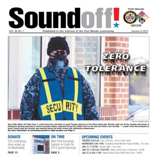 Soundoff!
´

vol. 66 no. 1	

Published in the interest of the Fort Meade community	

January 9, 2014

Photo by brandon bieltz

Navy Petty Officer 3rd Class Hans J. Lueth braves the cold while on guard Tuesday afternoon at the Reece Road gate. Monday night and all day Tuesday, Directorate of
Emergency Services personnel as well as borrowed military manpower braved the coldest arctic air the area has faced in two decades — a polar vortex that paralyzed air
travel, closed roads and schools, and impacted almost the entire country with subfreezing temperatures.
For more information on protecting yourself in frigid weather, see Page 4.

donate

On time

CFC fundraising
drive wraps up
on Wednesday

New Post Exchange,
Express on track for
2014 grand openings

page 13

page 3

UPCOMING EVENTS

tuesday, 9:30 a.m.: Kids’ Craft Club - Arts & Crafts Center
Wednesday, 5:30-7 p.m.: Exceptional Family Member Program Bowling - The Lanes
Jan. 17, 7-10 p.m.: Karaoke Night - The Lanes
Jan. 23, 11:30 a.m.-12:30 p.m.: Martin Luther King Jr. Observance - McGill
Jan. 27, 9 a.m.-1 p.m.: National Blood Donor Month Blood Drive - McGill

 