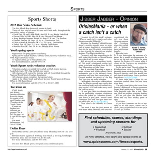 http://www.ftmeade.army.mil January 15, 2015 SOUNDOFF! 19
Sports
I wanted to call this week’s column:
“When a catch isn’t a catch and other
things somewhat Jibberish.”
But since the Soundoff! tabloid format
doesn’t provide enough picas to write
such a banner headline at an acceptable
font size (at least 20-point), you’re going
to have to settle for whatever our graphic
designer Tim Davis decided on.
I’m sure it will have something to do
with either the Orioles or WrestleMania
since that is all he cares about.
Well let me tell you something, broth-
er! This week’s condensed version isn’t
going to include anything about the AL
East Champions or John Cena.
And if you think I’m going to waste a
single column inch talking about Ohio’s
improbable run to the national cham-
pionship and how their smackdown of
Oregon marked the return of the Big
Ten, then you are sadly mistaken.
I will spend a line or two talking about
how the Ducks proved once again that
the two-hand touch style of football they
play on the Left Coast looks pretty until
the tackling starts.
I’ll also give Ohio two thumbs down
for its predictably classless celebration
where the yokels in Columbus kissed,
tore down a goal post, started some
Dumpster fires and then got some tear
gas. O-H- Oh, no. bit.ly/1DEaRF8
Then there’s the debacle in Green
Bay.
Last week I was the first person to
shut down whiny Detroit Lions fans who
complained the
refs cost them
the game against
the Cowboys
when they called
off a blatant
pass interference
penalty.
One play rare-
ly, if ever, determines the outcome of a
game. So it would be disingenuous for
me to say the refs cost Dallas the game
against the Packers. Of course, when it
comes to the Cowboys, my straightfor-
wardness means little.
So, let me be clear. The refs robbed the
Cowboys from a trip to the NFC Cham-
pionship game when they took away Dez
Bryant’s amazing catch that would have
put them 6 inches away from a go-ahead
touchdown. bit.ly/1xXD06L
If three steps and a lunge do not
constitute control, then I do not know
what does.
The only good thing that came from
Sunday’s blown call is that my preseason
Super Bowl prediction of Seattle versus
New England looks like a lock. That,
and I had no problem vomiting Sunday.
I’ll see you after the Detroit Auto
Show and my first hockey game in
ages.
Until then ...
If you have comments on this or any-
thing to do with sports, contact me at
chad.t.jones.civ@mail.mil or hit me up on
Twitter @CTJibber.
OriolesMania - or when
a catch isn’t a catch
Chad T. Jones,
Public Affairs
Officer
Jibber Jabber - OpinionSports Shorts
2015 Run Series Schedule
The Fort Meade Run Series will resume in April.
There will be a total of seven 5K runs and 1-mile walks throughout the
year with a variety of themes:
• Earth Day 5K and 1-Mile Walk: April 18, 8 a.m., Burba Lake Park
• Patriot Pride 5K/10K: May 16, 8 a.m., Murphy Field House
• Army Birthday Summer Sizzler 5K: June 13, 8 a.m., The Pavilion
• Football Fanfare 5K: Sept. 19, 8 a.m., Constitution Park
• Ghost, Ghouls  Ghoblins 5K: Oct. 24, 8 a.m., The Pavilion
• Turkey Trot 5K: Nov. 21, 8 a.m., Murphy Field House
• Reindeer Run 5K: Dec. 19, 8 a.m., Murphy Field House
Youth spring sports
Registration for spring sports is underway.
Spring sports include baseball, softball, tennis, lacrosse, basketball, track,
NFL flag football and soccer.
To register online, go to ftmeademwr.com.
For more information, call 301-677-1179.
Youth Sports seeks volunteer coaches
Volunteer coaches are needed for baseball, softball, tennis, lacrosse,
basketball, track, NFL flag football, and soccer.
All volunteers will receive free training and will be certified through the
National Youth Sports Coaches Association.
All volunteers must complete a background check.
Apply at the Child, Youth and School Services’ Youth Sports  Fitness
Office at 1900 Reece Road.
For more information, call 301-677-1179 or 301-677-1329.
Tae kwon do
Child, Youth
and School
Services offers tae
kwon do classes
for youths of all
ages Tuesdays and
Thursday at the
Youth Center.
Classes are
broken into
different age
groups. Cost is
$45 for ages 4 to
6 and $85 for ages
7–17.
For more
information, call
301-677-1149.
Dollar Days
Dollar Days at the Lanes are offered every Thursday from 10 a.m. to 11
p.m.
Bowlers receive a game of bowling, shoe rental, a hot dog, hamburger,
small fries, pizza slice or small soda for $1 each.
For more information, call 301-677-5541.
For more Fort Meade sports, visit quickscores.com/ftmeadesports.
www.quickscores.com/ftmeadesports.
• Basketball
• Football
• Softball
• Soccer
Find schedules, scores, standings
and upcoming seasons for
All-Army athletics, new sports and special events at
And more, plus
 