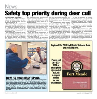http://www.ftmeade.army.mil January 15, 2015 SOUNDOFF! 
News
Fort Meade Public Affairs Office
The safety of Fort Meade employees,
residents and visitors will be a top prior-
ity when the installation’s deer reduction
operations begin Jan. 26.
The goal for this year is to remove up
to 200 deer, including antlered and uni-
antlered deer, with the objective of reach-
ing a population of less than 20 deer per
square mile. According to deer surveys, the
population on post is estimated to be 152
deer per square mile.
The culling will be conducted in one-
week increments between late January and
the end of March. The U.S. Department
of Agriculture marksmen will generally
work between dusk and dawn, Monday
through Thursday, taking care to avoid
peak commuting times, including early
morning commuting time frames.
The work should only last a few weeks,
but additional time may be needed due to
weather conditions.
A major consequence of deer overpopu-
lation on post has been deer-related vehicle
collisions, which have increased from six
incidents in 2005 to 16 incidents in 2012.
Vehicle accidents involving deer often
result in fatally wounded deer left to suffer
from their injuries.
When deer become overpopulated in
any particular area, they impact the eco-
system by eating or destroying plants
other wildlife defend on.
The teams conducting the deer cull are
professionally qualified federal employees
with years of experience. They have con-
ducted deer culls on scores of federal and
DoD installations across Maryland and
Virginia.
The teams frequently operate in sensi-
tive areas in major cities such as Rock
Creek National Park in Washington, D.C.,
residential areas and near airports.
The marksmen will use methods very
similar to those used on a weapons range
in which weapons will not be loaded until
just prior to taking a shot. Shots will not
be taken unless the safety of the shot is
verified by left and right spotters.
A representative from the Directorate
of Emergency Services will accompany the
teams and maintain close contact with the
Fort Meade Police dispatch at all times.
To avoid the possibility of wounded
deer, the teams’ goal is to ensure a 100
percent drop rate, a goal which they have
maintained throughout their operations
by only firing when a lethal shot is obtain-
able.
The teams may use bait to attract deer
to areas away from roadways, homes and
occupied buildings.
During night operations, the culling
teams will use night-vision optics to locate
the deer and ensure the area surrounding
their operations is safe.
The culling operation is not hunting and
should not be confused with recreational
activities. Marksmen will ensure that the
culling will be conducted in a manner that
is as humane as possible.
Safety top priority during deer cull
Photo by Dijon Rolle
NEW PX PHARMACY opensPost Exchange Pharmacy Supervisor Aldric Jameson answers questions
from military retiree Thomas Fry while filling Fry’s prescription. The new
pharmacy officially opened Monday as a full-service facility capable of
filling prescriptions written by providers from Military Treatment Facili-
ties (including Kimbrough Ambulatory Care Center) and off-post provid-
ers. The facility is now the sole location for refill prescriptions on Fort
Meade. Hours are Monday to Friday from 9 a.m. to 6 p.m. The facility is
closed weekends and federal holidays. For more information, call 301-
677-8800.
Copies of the 2015 Fort Meade Welcome Guide
are available now.
Please call
301-677-
5602 or
email philip.
h.jones.civ@
mail.mil
to request
guides
for your
organization.
 