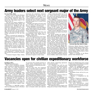 http://www.ftmeade.army.mil SOUNDOFF! January 8, 2015
News
By Army Public Affairs
Secretary of the Army John McHugh
and Army Chief of Staff Gen. Ray-
mond Odierno announced that Com-
mand Sgt. Maj. Daniel A. Dailey will
become the 15th sergeant major of the
Army on Jan. 30.
“We have the utmost confidence in
Command Sergeant Major Dailey and
look forward to having him join our
leadership team,” McHugh said. “His
experience, leadership, devotion to Sol-
diers and commitment to our Army
make him especially suited to assume
this important duty, one that Sergeant
Major of the Army Chandler has mas-
terfully performed for the last four
years.”
Dailey is currently the command ser-
geant major for U.S. Army Training and
Doctrine Command.
Dailey, who hails from Palmerton,
Penn., is a combat veteran with four
deployments to Operation Iraqi Free-
dom and one in support of Operation
Desert Storm. He was a command
sergeant major for most of those tours,
responsible for training, leading, men-
toring and developing Soldiers into
leaders.
Dailey will succeed Sgt. Maj. of the
Army Raymond F. Chandler III, who
has served in that position since March
2011.
“Command Sergeant Major Dailey
epitomizes the competence, character
and commitment we require of our
Soldiers and leaders,” Odierno. “I have
every confidence in his ability as a
visionary leader to help guide our Army
through this time of great complexity
and rapid change. He is a trusted Army
professional.”
Chandler will remain in his post until
Jan. 30. Dailey will then be sworn in
during a ceremony at the Pentagon.
As the TRADOC command sergeant
major, Dailey played a key role in shap-
ing the Army’s plans for leader develop-
ment and Soldier 2020.
“I’m passionate about the Army, and
I’m passionate about taking care of
Soldiers,” Dailey said. “This is truly a
humbling opportunity.”
The 15th sergeant major of the Army
will serve as the Army chief of staff’s
personal adviser on matters affecting
the enlisted force. The exact duties vary
depending on the chief of staff, though
much of the sergeant major of the
Army’s time is spent traveling through-
out the Army to observe training and
talk to Soldiers and their families.
The sergeant major of the Army rec-
ommends quality-of-life improvements
to Army leadership and sits on councils
that make decisions affecting enlisted
Soldiers and their families. The sergeant
major of the Army also routinely testi-
fies before Congress on these issues.
Dailey will be the public face of the
U.S. Army’s NCO Corps, representing
the corps to the American people in the
media and through business and com-
munity engagements.
“I’m confident Command Sergeant
Major Dailey will provide good counsel
to the secretary and chief as he has a
track record of being a steadfast advo-
cate for Soldiers and families,” Chandler
said. “Throughout my tenure, I have
counted on his support and advice,
especially in the areas of leader develop-
ment and the Army profession.”
Dailey earned a Bachelor of Science
degree (summa cum laude) from Excel-
sior University.
His awards include the Legion of
Merit, Bronze Star Medal with Valor,
Bronze Star Medal (third award), Meri-
torious Service Medal (third award),
Army Commendation Medal (seventh
award), Army Achievement Medal
(10th award), Good Conduct Medal
(seventh award), National Defense Ser-
vice Medal (second award), South West
Asia Service Medal (one Bronze Ser-
vice star), Iraq Campaign Medal (five
Bronze Service Stars), Global War on
Terrorism Expeditionary Medal, Global
War on Terrorism Service Medal, Korea
Defense Service Medal, NCO Profes-
sional Development Ribbon (fourth
award), Army Service Ribbon, Overseas
Service Ribbon (third award), Kuwait
Army leaders select next sergeant major of the Army
By Rebecca Silvas
IMCOM Human Resources
With critical installation manage-
ment vacancies in deployed locations
open now, U.S. Army Installation
Management Command employees
have additional career development
opportunities at their fingertips.
“No one knows installation man-
agement better than IMCOM,” said
Maj. Gen. Lawarren Patterson,
IMCOM deputy commanding general
for operations and chief of staff. “It’s
the willingness of our employees to
provide and manage support to Sol-
diers in deployed locations that sets
this command apart as an enabler of
readiness and premier support orga-
nization.”
According to IMCOM leaders,
there’s an immediate need to fill about
23 vacancies that include positions in
public works, administration, hous-
ing, construction, plumbing and oper-
ating forklifts.
In the long term, the command
plans to develop a pool of applicants
ready to serve at any location.
The deployment experience allows
civilians to use their capabilities, expe-
rience and knowledge to support cru-
cial Department of Defense missions
abroad. Deployable civilians are need-
ed to serve as qualified volunteers to
fill critical functions in Afghanistan
and other locations across the globe
— everything from humanitarian aid
and disaster relief to support infra-
structure and contract management.
Volunteering to deploy gives civilian
employees an extraordinary opportu-
nity to broaden skills and expertise
while directly supporting operations
of national interest.
As a deployee, you will live and
serve on a variety of American bases
and compounds with your military
and government colleagues. Some of
the locations will be quite austere and
remote and unlike any community in
the United States, contributing to the
overall experience.
You will receive training to help you
prepare for living in-theater.
In addition to the experience you
will gain from your deployment, you
may be also eligible for a 35 percent
post differential pay, 35 percent haz-
ardous duty differential pay, and sig-
nificant overtime compensation — in
addition to base salary.
The application process begins with
filling out an Army Civilian Volunteer
Request for Deployment form, found
at http://cpol.army.mil/library/mobil/
webforms/index-Army.html.
Submit the completed form and
resume to the HQ IMCOM deploy-
ment coordinator email address:
usarmy.imcom-hq.mbx.g1-civper@
mail.mil.
Incomplete forms will not be con-
sidered.
Application Instructions:
• Section 1: Completed by the
employee
• Section 2: Supervisor signature
• Section 3: Garrison commander,
region director (region employees),
director (HQ employees)
For more information, email
usarmy.imcom-hq.mbx.g1-civper@
mail.mil or go to http://www.cpms.
osd.mil/expeditionary/.
Vacancies open for civilian expeditionary workforce
Liberation Medal (Kuwait), Kuwait
Liberation Medal (Saudi Arabia), Driv-
ers Badge (wheel), Ranger Tab, Expert
Infantryman’s Badge, Combat Infan-
tryman’s Badge and The Order of Saint
Maurice (Centurion).
Dailey is a member of the Distin-
guished Audie Murphy Club.
Command Sgt. Maj. Daniel A. Dailey
 