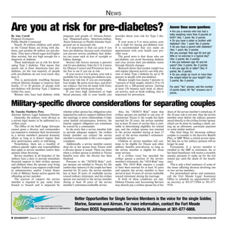 http://www.ftmeade.army.mil SOUNDOFF! January 8, 2015
News
By Tanesha Matthews Petty
Attorney Advisor, Legal Assistance Division
Generally, the military views divorce as
a private legal matter to be addressed in a
civilian court.
The Office of the Staff Judge Advocate
cannot grant a divorce, and commanders
are expected to minimize their involvement
in a service member’s personal domestic
affairs so long as it doesn’t impact their
duty performance, safety or well-being.
Nonetheless, there are a handful of
military-specific rights and responsibilities
that apply to service members and/or their
spouses when divorcing.
Service members in all branches of the
military have a duty to provide immediate
financial support to their civilian spouses
and children when the spouses stop living
together. Failure to pay support could result
in administrative and/or United States
Code of Military Justice action against the
offending service member.
The amount of support the service
member is required to pay varies from
branch to branch and is impacted by
whether either spouse has obligations (also
impacted by rank) to support children from
the marriage or prior relationships. Under
some limited circumstances, however, the
interim support obligation can sometimes
be waived by a commander.
In the event that a service member fails
to provide adequate support, the civilian
family member can contact the service
member’s commander to file a non-support
complaint.
Additionally, a service member cannot
drop his or her spouse from Tricare until
a divorce decree is issued. There are times
when a civilian spouse is entitled to Tricare
benefits even after the divorce has been
finalized.
Pursuant to the “20/20/20 Rule,” civil-
ian spouses are entitled to Tricare for life
(unless they remarry) if the couple has been
married for 20 years, the service member
has at least 20 years of creditable service
toward military retirement, and the civilian
spouse was married to the service member
during at least 20 years of the service
member’s retirement-creditable service.
Also, the “20/20/15 Rule” states that
civilian spouses are entitled to one year of
transitional Tricare if the couple has been
married for 20 years, the service member
has at least 20 years of service that is cred-
itable in determining eligibility for retired
pay, and the civilian spouse was married
to the service member during at least 15
years of the service member’s retirement-
creditable service.
Children of service members will con-
tinue to be eligible for Tricare and other
military benefits post-divorce so long as
the service member is eligible for those
same services.
If a civilian court has awarded the
civilian spouse a portion of the service-
member’s retirement, the “10/10 Rule”may
apply. The 10/10 Rule requires a couple
to have been married for at least 10 years
and requires the service member to have
served at least 10 years of service creditable
toward retirement during the marriage.
If both of these conditions are met,
Defense Finance and Accounting Services
may directly pay a civilian spouse his or her
share of the service member’s retired pay. If
the 10-year rule is not met, then the service
member must deliver the military pension
award directly to the civilian former spouse,
which can be done by mailing a check, set-
ting up an allotment, automatic payment
or some similar method.
One final thing for divorcing military
couples to consider is the Survivor Benefit
Plan, or SBP. When a retired service mem-
ber dies, his or her military pension will no
longer be paid.
Fortunately, if a service member is
enrolled in the SBP at retirement, his or
her listed beneficiary will receive a monthly
annuity payment to make up for the lost
retired pay until the death of the benefi-
ciary.
This is only a brief summary of some of
the issues affecting divorces involving one
or two service members.
For personalized advice and assistance,
call the Fort Meade Legal Assistance
Office to schedule an appointment with
an attorney at 301-677-9504 or 301-677-
9536.
Military-specific divorce considerations for separating couples
By Amy Cowell
Program Evaluator
Public Health Command
Nearly 30 million children and adults
in the United States are living with dia-
betes, and another 86 million are pre-dia-
betic. They have a blood sugar level higher
than normal, but not high enough for a
diagnosis of diabetes.
These individuals are at risk for devel-
oping Type 2 diabetes. That means that
nearly one in three Americans have pre-
diabetes, yet the vast majority of people
with pre-diabetes do not even know they
have it.
This is particularly troubling because
without lifestyle changes to improve their
health, 15 to 30 percent of people with
pre-diabetes will develop Type 2 diabetes
within five years.
Women who have had diabetes while
pregnant and people of African-Ameri-
can, Hispanic/Latino, American-Indian,
Asian-American or Pacific-Islander back-
ground are at increased risk.
It is important to find out early if you
have pre-diabetes, because early treatment
can prevent serious problems that diabe-
tes can cause such as loss of eyesight or
kidney damage.
Several risk factors increase a person’s
risk for pre-diabetes. Take the U.S. Centers
for Disease Control and Prevention test in
the box to see if you are at risk.
If your score is 3 to 8 points, your risk is
probably low for having pre-diabetes now.
Keep your risk low. If you are overweight,
lose weight. Be active most days, and don’t
use tobacco. Eat low-fat meals with fruits,
vegetables and whole-grain foods.
If you have high cholesterol or high
blood pressure, talk to your health care
provider about your risk for Type 2 dia-
betes.
If your score is 9 or more points, your
risk is high for having pre-diabetes now.
It is recommended that you make an
appointment with your health care pro-
vider soon.
The good news is that those who are
pre-diabetic can avoid becoming diabetic
and even reverse their pre-diabetic status
through lifestyle changes.
Research shows that modest weight loss
and regular physical activity can help pre-
vent or delay Type 2 diabetes by up to 58
percent in people with pre-diabetes.
Modest weight loss means 5 percent to
7 percent of body weight, which is 10 to 14
pounds for a 200-pound person. Getting
at least 150 minutes each week of physi-
cal activity, such as brisk walking, also is
important for prevention.
Are you at risk for pre-diabetes? Answer these seven questions:
• Are you a woman who has had a
baby weighing more than 9 pounds at
birth? (Yes: 1 point; No: 0 points)
• Do you have a sister or brother with
diabetes? (Yes: 1 point; No: 0 points)
• Do you have a parent with diabetes?
(Yes: 1 point; No: 0 points)
Are you younger than age 65 and get
little or no exercise in a typical day?
(Yes: 5 points; No: 0 points)
• Are you between age 45 and 64
years? (Yes: 5 points; No: 0 points)
• Are you age 65 or older? (Yes: 9
points; No: 0 points)
• Do you weigh as much or more than
the weight listed for your height? (Yes:
5 points; No: 0 points)
For each “Yes” answer, add the number
of points listed. All “No” answers are 0
points.
Better Opportunities for Single Service Members is the voice for the single Soldier,
Marine, Seaman and Airman. For more information, contact the Fort Meade
Garrison BOSS Representative Cpl. Victoria M. Johnson at 301-677-6868.
 