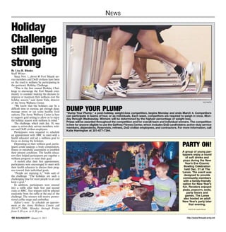 http://www.ftmeade.army.mil10 SOUNDOFF! January 8, 2015
News
By Lisa R. Rhodes
Staff Writer
Since Nov. 1, about 40 Fort Meade ser-
vice members and DoD civilians have been
on the road to wellness by participating in
the garrison’s Holiday Challenge.
“This is the first annual Holiday Chal-
lenge to encourage the Fort Meade com-
munity to consider making the decision to
improve or maintain their wellness over the
holiday season,” said Jamie Valis, director
of the Army Wellness Center.
“We know that the holidays can be a
difficult time to exercise, get enough sleep,
manage stress or eat some healthy food
options. The Army Wellness Center is here
to support goal setting to allow us to enjoy
the holiday season with wellness in mind.”
The challenge, which ends Jan. 30, was
open to active-duty service members, retir-
ees and DoD civilian employees.
Participants were required to schedule
an appointment with AWC to meet with a
health educator and set a wellness goal to
focus on during the holidays.
Depending on their wellness goal, partic-
ipants could undergo a body composition,
fitness or metabolic assessment to establish
their present condition. The health educa-
tors then helped participants put together a
wellness program to meet their goal.
A month after their first appointment,
participants were encouraged to meet with
their health educator to discuss their prog-
ress toward their individual goals.
“People are enjoying it,” Valis said of
the challenge. “The holidays are such a
challenging time for most people to set and
keep a goal.”
In addition, participants were entered
into a raffle after their first and second
visits to AWC. Two winners will be selected
randomly from the raffle at the end of the
challenge. The winners will receive promo-
tional coffee mugs and umbrellas.
Editor’s note: To schedule an appoint-
ment at the Army Wellness Center, call
301-677-2006, Monday through Friday
from 8:30 a.m. to 4:30 p.m.
Holiday
Challenge
still going
strong
file photo
dump your plump“Dump Your Plump,” a post-holiday, weight-loss competition, begins Monday and ends March 4. Competitors
can participate in teams of four, or as individuals. Each week, competitors are required to weigh in once, Mon-
day through Wednesday. Winners will be determined by the highest percentage of weight loss.
Prizes will be awarded throughout the competition and for overall team and individual winners. The competition
is free for anyone eligible to use the Gaffney Fitness Center, which includes DoD cardholders: active-duty service
members, dependents, Reservists, retirees, DoD civilian employees, and contractors. For more information, call
Katie Harrington at 301-677-7344.
party on!
A group of young par-
tygoers enjoy a round
of soft drinks and
pizza during the New
Year’s Eve Cosmic
Bowling Celebration
held Dec. 31 at The
Lanes. The event was
designed to provide
community members
with a family-friendly
option for New Year’s
fun. Revelers enjoyed
pizza, popcorn, soda,
party favors and
games. The Lanes
also hosted an adult
New Year’s party later
that evening.
photo by dijon rolle
 