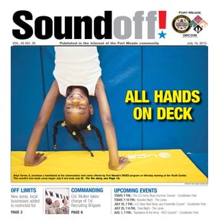 Off Limits
New areas, local
businesses added
to restricted list
page 3
commanding
Col. Mullen takes
charge of 1st
Recruiting Brigade
page 6
Soundoff!´
vol. 65 no. 28	 Published in the interest of the Fort Meade community	 July 18, 2013
all hands
on deck
Ariya Turner, 8, practices a handstand at the cheernastics mini camp offered by Fort Meade’s SKIES program on Monday evening at the Youth Center.
This month’s four-week camp began July 8 and ends July 29. For the story, see Page 12.
photo by noah scialom
UPCOMING EVENTS
Today, 7 p.m.: The U.S.Army Blues Summer Concert - Constitution Park
Today, 7-10 p.m.: Karaoke Night - The Lanes
July 25, 7 p.m.: U.S. Navy Next Wave Jazz Ensemble Concert - Constitution Park
July 25, 7-9 p.m.: Trivia Night - The Lanes
Aug. 1, 7 p.m.: “Backbone of the Army - NCO Concert” - Constitution Park
 
