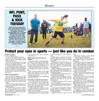 http://www.ftmeade.army.mil18 SOUNDOFF! July 31, 2014
Sports
NFL Punt,
Pass
 Kick
Tuesday
Child, Youth and School Ser-
vices’ Youth Sports will host a
local NFL Punt, Pass and Kick
competition during the
National Night Out on Tuesday
at McGlachlin Parade Field.
The free nationwide skills
competition is open to boys
and girls ages 6 to 15. In five
separate age divisions (6-7,
8-9, 10-11, 12-13, and 14-15),
youngsters compete against
each other in punting, passing
and place kicking.
file photo
By David J. Hilber
Doctor of Optometry
U.S. Army Public Health Command
Sports are an everyday activity for many
Americans and for many Soldiers, Sailors,
Airmen and Marines.
Sports are also a leading cause of eye inju-
ries, but not an activity where use of safety
eyewear has completely taken hold.
The military uses a variety of sports activi-
ties to aid in physical fitness training and to
stimulate competition. Increased participa-
tion in sports has been accompanied by an
increase in injuries in general and eye injuries
in particular.
Sports and eye injuries
Prevent Blindness America, or PBA,
reports that more than 40,000 athletes suffer
an eye injury while playing sports every year.
And, every 13 minutes, an emergency room
in the United States treats a sports-related
eye injury.
PBA has estimated that 90 percent of all
eye injuries are preventable, including sports-
related eye injuries.
In the DoD, during the period of 2000 to
2012, among active-duty service members,
sports accounted for 8 percent overall and 5
percent of inpatient-treated eye injuries where
the cause was reported.
In nearly all of these cases, no protective
eyewear was worn.
Which sports cause the most eye
injuries?
According to PBA, around 6,000 Ameri-
cans report eye injuries each year from basket-
ball — making it the leading cause of sport-
related eye injuries and the leading cause of all
eye injuries among people over the age of 15.
The most common types of eye injuries
from basketball are abrasions caused by fin-
gers.
Water and pool activities are the second
leading cause, followed by guns (air, BB),
which are the leading cause of eye injuries in
people age 14 and under.
Baseball/softball and exercise/weightlifting
round out the top five.
Preventing eye injuries from sports
Just as with military and industrial activi-
ties, it is important to have the right safety
eyewear. With sports it is important to note
that in some cases, specific types of eyewear
are needed to fully protect the eye.
National standards for protective eyewear
developed by ASTM International exist for a
number of sports programs.
Many sports organizations have also devel-
oped requirements to wear protective equip-
ment for participation in their sports pro-
grams.
What protection is generally accepted for
commonly played sports? Here is a partial
list of suggested eye protection from ASTM
International:
• Baseball and softball: Polycarbonate face
shield (attached to helmet) in combination
with sports spectacles with polycarbonate
lenses worn under the face shield for batting
and running bases
ASTM F910-04(2010) covers eye and face
protection for youth players (batting/base run-
ning). ASTM F803-11 covers protection for all
other players (fielding).
• Basketball: Sports eye guard with polycar-
bonate lenses and side shields
Frames without side shields are not recom-
mended because of the possibility of a finger
entering the open spaces in the frame and
injuring the eye.
• Football: Polycarbonate shield attached
over a wire face guard
Sports spectacles with polycarbonate lenses
under the shield will provide additional protec-
tion.
• Ice hockey and field hockey: Protectors
meeting ASTM F513-00(2007) and F1587-
99(2005) standards for eye and face protection
for ice hockey players
ASTM F2713-09 covers players of field
hockey.
• Paintball: Protectors meeting ASTM
F1776-10 apply for paintball players.
• Skiing (Alpine): Protectors meeting
ASTM F659-10 applies to participants in
alpine skiing.
•Racquetsports:ProtectorsmeetingASTM
F803-11 apply to players of racquet sports.
The U.S. Army Public Health Command’s Tri-
Service Vision Conservation and Readiness
Program recommends only protectors with
polycarbonate lenses for racquet sports.
• Soccer: Sports spectacles with polycarbon-
ate lenses are recommended.
Players of any sport with potential to cause
eye injury should wear protective eyewear
designed for that sport.
Polycarbonate lenses must be used with
protectors that meet or exceed the require-
ments of ASTM International.
Individuals with only one functional eye
should always wear sports spectacles with
polycarbonate lenses if there is the slightest
chance of injury to the eye.
Polycarbonate eyewear is 10 times more
impact resistant than other plastics, accord-
ing to the National Eye Institute.
All it takes is a random elbow or swipe
of a fingernail across the eye during that
platoon basketball tournament to take you
out of the action.
Protect your eyes in sports — just like you do in combat
 