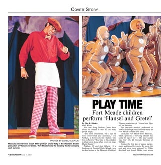 http://www.ftmeade.army.mil12 SOUNDOFF! July 31, 2014
Cover Story
By Lisa R. Rhodes
Staff Writer
The one thing Nathan Crane loves
about the theater is that he can make
people laugh.
“I’m more introverted, but I can be
more extroverted and animated,” said
Nathan, a home-schooled student who
lives in Severn. “You have to be confident
in what you’re doing when you’re on stage.
That’s theater.”
Nathan, 15, and Jace Gibson, 13, a
freshman at Arundel High School, were
the lead actors in the Missoula Children’s
Theatre production of “Hansel and Gre-
tel” on Saturday.
The one-hour musical, performed at
McGill Training Center, featured nearly 50
Fort Meade children and teens.
Each year, Fort Meade hosts Missoula,
which sponsors a weeklong theater day
camp for ages 5 to 17. This year’s camp
was held July 21 through Saturday at
McGill.
During the first day of camp, partici-
pants auditioned for parts. By noon, the
cast and crew were selected by Abbie
Birchwell and Josiah Miller, tour actors
Play TimeFort Meade children
perform ‘Hansel and Gretel’
photos by daniel kucin jr.
Missoula actor/director Josiah Miller portrays Uncle Wally in the children’s theater
production of “Hansel and Gretel.” Fort Meade hosts the traveling theater company
each summer.
 