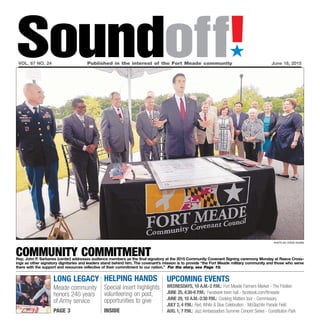 long legacy
Meade community
honors 240 years
of Army service
page 3
UPCOMING EVENTS
Wednesdays, 10 a.m.-2 p.m.: Fort Meade Farmers Market - The Pavilion
June 25, 4:30-6 p.m.: Facebook town hall - facebook.com/ftmeade
June 29, 10 a.m.-2:30 p.m.: Cooking Matters tour - Commissary
July 2, 4 p.m.: Red,White & Blue Celebration - McGlachlin Parade Field
Aug. 1, 7 p.m.: Jazz Ambassadors Summer Concert Series - Constitution Park
Helping Hands
Special insert highlights
volunteering on post,
opportunities to give
INSIDE
Soundoff!´
vol. 67 no. 24	 Published in the interest of the Fort Meade community	 June 18, 2015
photo by steve ruark
Community CommitmentRep. John P. Sarbanes (center) addresses audience members as the final signatory at the 2015 Community Covenant Signing ceremony Monday at Reece Cross-
ings as other signatory dignitaries and leaders stand behind him. The covenant’s mission is to provide “the Fort Meade military community and those who serve
there with the support and resources reflective of their commitment to our nation.” For the story, see Page 10.
 