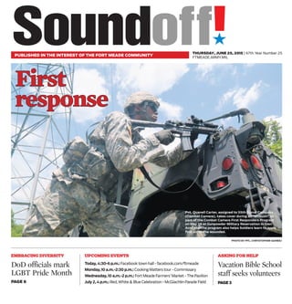 ´
PUBLISHED IN THE INTEREST OF THE FORT MEADE COMMUNITY
THURSDAY, JUNE 25, 2015 | 67th Year Number 25
FTMEADE.ARMY.MIL
PHOTO BY PFC. CHRYSTOPHER GAINES/
FFiirrsstt
rreessppoonnssee
Pvt. Quanell Carter, assigned to 55th Signal Company
(Combat Camera), takes cover during an “ambush” as
part of the Combat Camera First Responders Program
on May 28 at Gunpowder Military Reservation in Glen
Arm, Md. The program also helps Soldiers learn to apply
first aid to the wounded.
EMBRACING DIVERSITY
DoD officials mark
LGBT Pride Month
PAGE 6
Today, 4:30-6 p.m.: Facebook town hall - facebook.com/ftmeade
Monday,10 a.m.-2:30 p.m.: Cooking Matters tour - Commissary
Wednesday,10 a.m.-2 p.m.: Fort Meade Farmers’ Market - The Pavilion
July 2, 4 p.m.: Red, White & Blue Celebration - McGlachlin Parade Field
UPCOMING EVENTS ASKING FOR HELP
Vacation Bible School
staff seeks volunteers
PAGE 3
 