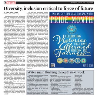 6 NEWS THURSDAY, JUNE 25, 2015 | SOUNDOFF!
Embracing diversity and inclusion is
critical to recruiting and retaining the
force of the future, Defense Secretary Ash
Carter said at the Pentagon’s Lesbian,
Gay, Bisexual and Transgender Pride
Month event June 9. Department of
Defense officials have recognized June as
LGBT Pride Month.
Speaking at the fourth annual cele-
bration since the repeal of the “Don’t Ask,
Don’t Tell” policy that prohibited homo-
sexuals from serving openly in the
military, the secretary said the DoD must
bediverse,openandtoleranttoattractthe
best and brightest people to the national
defensemission,garneringapplausefrom
military and civilian leaders and White
House representatives in the Pentagon
auditorium.
The 2011 repeal of “Don’t Ask, Don’t
Tell” followed years of gay and lesbian
service members having to hide who they
were, Carter said.
“Today,” he said, “we take pride in how
they’refreetoservetheircountryopenly.”
DoD believes no one should serve in
silence and everyone should be treated
with the dignity and respect they deserve,
Carter said, noting the department has
made a “lasting commitment to living the
values we defend.”
The Defense Department must be a
meritocracy, the secretary said.
“We have to focus relentlessly on the
mission, which means the thing that
matters most about a person is what they
can contribute to it,” he said.
It is a commitment that the Defense
Department must continually renew, the
secretary said.
“And that’s why today I’m proud to
announce that the Department of De-
fense has completed the process for
updating its military equal opportunity
policy to include sexual orientation,
ensuringthatthedepartment,liketherest
of the federal government, treats sexual
orientation-based discrimination the
same way it treats discrimination based
on race, religion, color, sex, age and
national origin,” Carter said to an ap-
plauding audience.
Emphasizing that he is “very proud” of
the work the military services have put
into the policy in the last several months,
Carter said “discrimination of any kind
has no place in America’s armed forces.”
Carter noted that Defense Department
officials work hard to ensure everyone
receives the benefits to which they are
entitled.
“We have been, and remain, strongly
committed to making sure that all our
military families and spouses can fully
and equally receive the benefits their
loved ones have earned, from Tricare
[militaryhealthplan]coveragetohousing
allowances to side-by-side burial at Ar-
lington [National Cemetery],” he said.
Recognizing that DoD’s openness to
diversity is what has allowed it to be the
best, everyone in the department must
ensure that those who are able and
willing to serve have the full and equal
opportunity to do so, the secretary said.
“And we must start from a position of
inclusivity, not exclusivity,” he added.
“Anything less is not just wrong. It’s bad
defense policy, and it puts our future
strength at risk.”
Developing the military’s future lead-
ers, innovators and strategists also re-
quires the Defense Department to be
inclusive, Carter said.
“While we don’t know who they’ll be
or what they’ll look like, we do know they
could come from anywhere,” he said. “It
takes decades to grow our senior military
leaders, and today, we can’t afford to close
ourselves off to anyone. As we remind
ourselves how diversity and inclusion
help make us stronger, we must also
remember another reason why they’re
important: because they’re part of our
national character.”
Gay and lesbian service members who
once desired to serve openly were not
aberrant or counter to the ideals that the
U.S. military has always defended, Carter
said. Those ideals are the same ones
enshrined in the nation’s founding docu-
ments, he said — “the belief that we’re all
created equal, endowed with unalienable
rights to life, liberty and the pursuit of
happiness.”
Diversity, inclusion critical to force of future
By Terry Moon Cronk
DoD News, Defense Media Activity
AmericanWateriscontinuingitsannual
Water Main Flushing Program.
The purpose of the program is to
provide the best quality water available to
customers by removing any buildup of
sediment that may have occurred in the
water lines.
Flushing may result in some temporary
discolorationandthepresenceofsediment
in the water. These conditions are not
harmful and should be of very short
duration.
During the hours between 8 a.m. and 4
p.m.,limityouruseofwatertohelpprevent
discolored water reaching service lines to
your residence.
If you notice an increase in discolored
water at your residence, flush all faucets
inside for15 minutes. If the water does not
clear up, contact the Water Treatment
Plant at 443-591-0909.
This number is monitored daily — 24/7
— 365 days a year.
Areasthatmaybeaffectedfromplanned
flushing from Monday through July10 are:
• Rock Avenue
• Redmond Road
• Leonard Wood Avenue between
Broadfoot Road and Rock Avenue
• Doyle Court
• Redwood Road
• Wright Avenue
• Bamford Court
• Varney Road
• Morrison Street
• Roberts Avenue
• Buck Road
• Parsons Road
• Wilson Street
• Huber Road
Streets adjacent to Rock Avenue and
Huber Road may see a temporary change
in their water during flushing activities.
Signs will be posted ahead of any
flushing activities to notify customers.
Water main flushing through next week
 