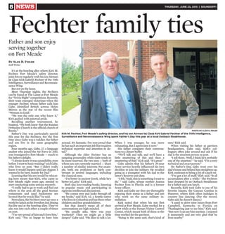 8 NEWS THURSDAY, JUNE 25, 2015 | SOUNDOFF!
It’s at the bowling alley where Kirk M.
Fechter, Fort Meade’s safety director,
joins forces regularly with his son Airman
1st Class Kirk Gabriel Fechter of the 70th
Intelligence, Surveillance and Reconnais-
sance Wing.
But not on the lanes.
Most Thursday nights, the Fechters
can be found at The Lanes at Fort Meade
for “Trivia Night” competitions. Recently,
their team emerged victorious when the
younger Fechter, whose father calls him
Gabe, identified British actress Helen
Mirren as the star of the recent film
“Woman In Gold.”
“He was the only one who knew it,”
Kirk gushed with paternal pride.
Recalling another tournament, he
boasted, “We both knew that the Russian
Orthodox Church is the official church of
Russia.”
Father’s Day was particularly special
this year for the Fechters. For the first
time since Gabe was a toddler, the father
and son live in the same geographic
region.
Four months ago, Gabe, 27, a language
analyst who joined the Air Force in 2013,
was reassigned to Fort Meade — much to
his father’s delight.
“Ialwaysknewitwasapossibility,even
beforeIwenttobasictraining,”saidGabe,
who lives on post. “But I didn’t really
know it would happen until last August. I
wanted to be here, mainly for Dad.”
Learning that his son would be relocat-
ing here meant that Kirk, who came to
Fort Meade eight years ago, needed to
start conducting some serious research.
“I really had to go to work and find out
where in the area all the good Korean
restaurants and used bookstores are
located that he would like,” he said.
Nowadays,theFechtersmeetuponcea
weekforlunchattheFreedomInnDining
Facility and at the bowling alley. They’ve
also run into each other a couple of times
on post.
“I’m very proud of him and I love him,”
Kirk said. “I’m so happy to have him
around. It’s fantastic. I’m very proud that
hehassuchanimportantjobthatrequires
technical expertise and attention to de-
tail.”
Although the elder Fechter has an
outgoing personality while Gabe tends to
be more reserved, the two men — both of
whom are not currently married — share
a number of similar interests. For exam-
ple, both are proficient or fairly con-
versant in several languages, including
the classical ones.
“I’m better in ancient Greek, while he’s
better in Latin,” Kirk said.
Both also love reading books, listening
to popular music and participating in
rigorous intellectual discussions.
“He comes over and looks through all
my books,” said Kirk, 62, a Seattle native
wholivesinColumbiaandhasthreeother
children and four grandchildren.
But that doesn’t mean all of their
conversations are high-minded.
“He usually asks, ‘How was your
weekend?’ Then we might go a little
deeper,” Gabe said. “He likes to talk a lot.
When I was younger, he was more
exhausting. But I appreciate it now.”
His father compares their conversa-
tions to a dinner buffet.
“We’ll talk and talk, and we’ll have a
little smattering of this and then a
smattering of that,” Kirk said. “It’s great.”
Gabe admits that his father’s 29-year
Army service heavily influenced his own
decision to join the military. He recalled
going as a youngster with his dad to the
latter’s Reserve unit duty.
“Ifelt,‘Yeah,thisissomethingIwantto
do,’ ” said Gabe, whose mother Joanna
Fechter lives in Florida and is a former
Army officer.
Kirk and Gabe say they are thoroughly
enjoying their status as a father and son
who work on the same military in-
stallation.
Kirk noted that when his son first
arrived at Fort Meade, Gabe worked for a
short while at the Demps Visitor Control
Center, which meant both of them at the
time worked for the garrison.
“Being in the same unit, that’s kind of
rare,” Kirk said.
When visiting his father at garrison
headquarters, Gabe said, Kirk’s col-
leagues often joke around and ask if his
dad is the smartest person on post.
“I tell them, ‘Well, I think he’s probably
one of the smartest,’ “ he said. “I’m a very
technical and exact person.”
On Father’s Day, Gabe went over his
dad’shouseandhelpedhimstraightenup.
Kirk confesses to being a bit of a pack rat.
“I’ve got a lot of stuff,” Kirk said. “It all
accumulates after a while.” The Fechters
later dropped by an Outback Steakhouse
for a father-and-son lunch.
Recently, Kirk took Gabe to one of his
favorite haunts, the Cancun Cantina in
Hanover, where Kirk often indulges in
country line dancing. (For the record,
Gabe said he doesn’t dance.)
“I used to drive nine hours from Fort
Campbell, Kentucky, to Florida on
Thanksgiving just to see him,” Kirk said.
“ButnowIcanseehimanytime.Ienjoyed
it immensely and am very glad that he
lives nearby.”
Fechter family ties
Kirk M. Fechter, Fort Meade’s safety director, and his son Airman 1st Class Kirk Gabriel Fechter of the 70th Intelligence,
Surveillance and Reconnaissance Wing spent Father’s Day this year at a local Outback Steakhouse.
PHOTO BY ALAN H. FEILER
Father and son enjoy
serving together
on Fort Meade
By Alan H. Feiler
Staff Writer
 