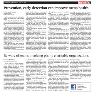 SOUNDOFF! | THURSDAY, JUNE 25, 2015 NEWS 13
American men are at risk for living less
healthy and shorter lives than American
women.
AccordingtotheMen’sHealthNetwork,
thisriskmaybea“silenthealthcrisis”inthe
UnitedStatesandisalsoonethatwecanact
on.
There are several reasons that men may
beathigherriskforsicknessanddeaththan
women. A report by the U.S. Centers for
Disease Control and Prevention states that
women are 100 percent more likely to visit
the doctor for annual exams and for
services tosupport health thanmen.
Men are also more likely than women to
smoke cigarettes, to die in motor vehicle
accidentsandexperienceotherpreventable
events. For younger men, much of the
difference comes from increased risk-
taking and suicide, according to the Men’s
HealthNetwork.
Men aren’t the only ones affected by
these health issues and risks. Since women
generallylivelongerthanmen,theycansee
their dads, brothers, sons, husbands and
friendssufferor die early.
Each June, the nation celebrates Men’s
Health Month to increase awareness of
preventable health issues and encourage
early detection and treatment for men and
boys.
Toreducemen’shealthrisksandidentify
and treat any health conditions or diseases
early, focuson:
• Getting quality sleep, engaging in
physical activity andimproving nutrition
These are the focus of the Army
Medicine’s Performance Triad campaign
and are fundamental mechanisms to opti-
mize health.
• Not smoking and avoiding second-
handsmoke
• Drinking alcohol only in moderation
and finding a designated driver to ensure
thatno one drinksanddrives
Army Wellness Centers and installation
resources such as athletic centers and
recreational programs can help make and
continue these important changes for
health.
Taking care of mental and emotional
health is also of key importance. Men often
experience stress and suffer from depres-
sion. They are also less likely to seek help
for depression than women and are four
timesaslikelytocommitsuicideaswomen.
Depression affects overall health and well-
beingandshouldn’tbe ignored.
To help improve mental and emotional
health:
• Find ways to de-stress, including
maximizing physical activityand sleep.
• Talk to a chaplain or health care
professional if you are struggling with
negative thoughts, excessive worries or
hopelessness.
• If you have suicidal thoughts or plans
for suicide, speak to a chaplain, behavioral
health professional, health care provider or
member of the chain of command immedi-
ately.
Get regularhealth exams.
• Schedule an appointment to see a
health care provider for a checkup at least
once peryear.
• Go to the exam prepared to share
personal medical history including current
or past substance use; risk factors for
sexually transmitted diseases; diet and
exercise habits; and symptoms of depres-
sion.
• Bring up any questions or concerns
about any particular health issues, signs or
symptoms with the provider during the
exam.
Early detection of many conditions or
diseasescanleadtoearlytreatmentandcan
often reducesuffering or risk of death.
To ensure that appropriate preventive
screenings are given and to increase
chances of finding any health issueearly:
• Know the medical history of family
and shareit with thehealth careprovider.
If a family member was recently diag-
nosed with a disease, be sure to update this
information with the provider. Knowing
family medical history can help the pro-
vider identify any screenings that might be
of special importance.
• Keep any follow-up screening ap-
pointments thattheprovider recommends.
Screenings like colonoscopies, blood
pressure checks and blood tests are all
important parts of prevention and early
detection of illness and disease.
Women are in a unique position to help
men overcome barriers they face in getting
health care and in detecting potential
health risks or diseases early. Men can be
supported through positive encourage-
ment and letting them know it is a sign of
strengthtopreventandaddresshealthrisks
or conditions.
Menandwomencanbothhelpboysand
teens develop these habits early in life,
which is thebest course of prevention.
For more information on how to make
healthy lifestyle choices, obtain a health
exam or seek early screening, contact your
primary careprovider.
Prevention, early detection can improve men’s health
By Lauren A. Shirey
Program Evaluator
Public Health Command
In the wake of a natural disaster, a
natural outpouring of gifts to charities
usually follows to help the disaster
victims who have lost so much.
These generous donations are crucial
to help the victims get back on track
with their lives. Unfortunately, charity
scams also pop up after a disaster as
unscrupulous individuals seek to profit
from the misfortune of others.
It is imperative that before you make
a donation, you make sure your contri-
bution is going to a reputable charitable
organization that will use the money for
the disaster victims.
There are many legitimate charitable
organizations to which you may give a
donation. However, there are also many
scammers who collect for a charity that
doesn’t exist, or who use the contribu-
tions for a cause different from the one
for which you give the donation.
These scammers may solicit contri-
butions by phone, email, in person or on
social networking sites. Before you
contribute, you should look to guidance
provided by the Federal Trade Commis-
sion at http://www.consumer.ftc.gov/
features/feature-0011-charity-scams for
how best to evaluate a charity.
This website also includes informa-
tion on charities that specifically benefit
service members, veterans and their
families.
If you receive an appeal to contribute
to support victims of a disaster, do the
following:
1. Donate to charities that you know
and trust from previous dealings.
Becarefulwhenconsideringacharity
that seems to have suddenly been
created after a current disaster.
2. If you receive a phone call request-
ingadonation,inquireastowhetherthe
caller is a paid fundraiser, whom the
caller works for, and what percentage of
the contribution will go to the charity
and what percentage will go to the
fundraiser.
Be wary of vague answers and
consider donating to a different charity
ifahighpercentageofeachcontribution
will be paid to the fundraiser.
3. Never provide financial or personal
information such as your bank account
number or credit card information
unlessyouarepositivethatthecharityis
legitimate.
4. Do not send cash to the charity.
You will not be able to determine
whether the charity actually received
the money and you will not have a
receipt for income tax purposes.
5. Before giving, research the charity
using GuideStar (http://www.guides-
tar.org/), the Better Business Bureau
(http://www.bbb.org/us/charity),Char-
ity Watch (http://charitywatch.org/), or
Charity Navigator (http://www.chari-
tynavigator.org/).
6. You may also determine if the
charity must be registered in your state
by contacting the National Association
of State Charity Officials at http://
www.nasconet.org/documents/u-s-
charity-offices/.
For more information about a charity
or if you believe that you have been
scammed, contact the Federal Trade
Commission at ftc.gov.
To schedule an appointment to speak
with an attorney at the Fort Meade
Legal Assistance Office, call 301-677-
9504 or 301-677-9536.
Be wary of scams involving phony charitable organizations
By Jane M. Winand
Chief, Legal Assistance Division
Find us on
Facebook at
Facebook.com/
ftmeade
 
