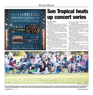 http://www.ftmeade.army.mil SOUNDOFF! June 27, 2013
Cover Story
photoS by jonathan agee
More than 200 people listen to the beat of Afro-Cuban and Latin music performed by Son Tropical, an 11-piece ensemble of the U.S. Army Field Band’s Jazz Ambassadors,
on June 20 at Constitution Park. The 90-minute concert was Son Tropical’s first performance for the Field Band’s annual Summer Concert Series, which ends Aug. 24.
By Lisa R. Rhodes
Staff Writer
When Kim Sierra heard the beat of
Latin music from outside the window of
her home in Heritage Park, she wondered
what the commotion was all about.
“We heard the music and decided we
should go out,” said Sierra, wife of Sgt.
Juan Sierra of the 741st Military Intel-
ligence Brigade.
The Sierras and their friend Heather
Latham followed the music to Constitu-
tion Park to hear Son Tropical, an 11-
piece ensemble of the U.S. Army Field
Band’s Jazz Ambassadors.
The ensemble, which plays a wide rep-
ertoire of Afro-Cuban and Latin music,
performed June 20 for the first time as
part of the Field Band’s annual Summer
Concert Series at Fort Meade.
“The brass section was hot and the
percussion section did well,” said Latham,
a cellist.
The weekly series, which runs through
Aug. 24, was slated to begin June 6 but
was rained out twice.
The Field Band is sponsoring an extend-
ed concert series at Fort Meade this year
due to the sequester, which curtailed the
organization’s traditional summer touring
schedule throughout the country.
The Field Band is under a 100-mile
travel restriction, so concerts are being
held closer to home.
More than 200 people turned out for
the Son Tropical performance.
Col. Timothy Holtan, commander and
conductor of the Field Band, said he is
confident the audience for the concert
series will build throughout the summer.
“We’re thankful we got off to a good
start,” he said.
The 90-minute concert featured music
primarily from Cuba.
Sgt. 1st Class Todd Harrison, the non-
commisioned officer-in-charge of the
band who plays the timbales, explained
after the concert that salsa is a slang
Son Tropical heats
up concert series
 