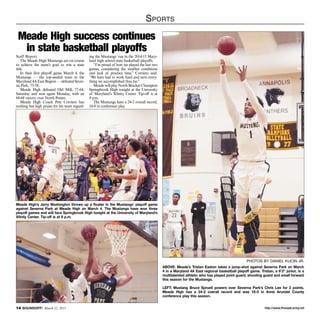 http://www.ftmeade.army.mil14 SOUNDOFF! March 12, 2015
Sports
Meade High’s Jerry Washington throws up a floater in the Mustangs’ playoff game
against Severna Park at Meade High on March 4. The Mustangs have won three
playoff games and will face Springbrook High tonight at the University of Maryland’s
Xfinity Center. Tip-off is at 9 p.m.
Photos by Daniel Kucin Jr.
ABOVE: Meade’s Tristan Easton takes a jump-shot against Severna Park on March
4 in a Maryland 4A East regional basketball playoff game. Tristan, a 6’3” junior, is a
multitalented athletic who has played point guard, shooting guard and small forward
this season for the Mustangs.
LEFT: Mustang Bruce Spruell powers over Severna Park’s Chris Lee for 2 points.
Meade High has a 24-2 overall record and was 16-0 in Anne Arundel County
conference play this season.
Staff Report
The Meade High Mustangs are on course
to achieve the team’s goal to win a state
title.
In their first playoff game March 4, the
Mustangs — the top-seeded team in the
Maryland 4A East Region — defeated Sever-
na Park, 75-58.
Meade High defeated Old Mill, 77-64,
Saturday and won again Monday, with an
84-68 victory over North Points.
Meade High Coach Pete Corriero has
nothing but high praise for his team regard-
ing the Mustangs’ run in the 2014-15 Mary-
land high school state basketball playoffs.
“I’m proud of how we played the last two
games, considering the weather conditions
and lack of practice time,” Corriero said.
“We have had to work hard and earn every-
thing we accomplished thus far.”
Meade will play North Bracket Champion
Springbrook High tonight at the University
of Maryland’s Xfinity Center. Tip-off is at
9 p.m.
The Mustangs have a 24-2 overall record,
16-0 in conference play.
Meade High success continues
in state basketball playoffs
 