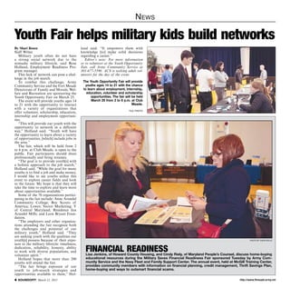 http://www.ftmeade.army.mil SOUNDOFF! March 12, 2015
News
By Shari Rosen
Staff Writer
Military youth often do not have
a strong social network due to the
nomadic military lifestyle, said Rose
Holland, Employment Readiness Pro-
gram manager.
This lack of network can pose a chal-
lenge in the job search.
To combat this challenge, Army
Community Service and the Fort Meade
Directorate of Family and Morale, Wel-
fare and Recreation are sponsoring the
Youth Opportunity Fair on March 25.
The event will provide youths ages 14
to 21 with the opportunity to interact
with a variety of organizations that
offer volunteer, scholarship, education,
internship and employment opportuni-
ties.
“This will provide our youth with the
opportunity to network in a different
way,” Holland said. “Youth will have
the opportunity to learn about a variety
of opportunities, [which] include jobs in
the area.”
The fair, which will be held from 2
to 6 p.m. at Club Meade, is open to the
public. Fair participants should dress
professionally and bring resumes.
“The goal is to provide youth[s] with
a holistic approach to the job search,”
Holland said. “While the goal for many
youths is to find a job and make money,
I would like to see youths utilize this
event to explore career fields and look
to the future. My hope is that they will
take the time to explore and learn more
about opportunities available.”
Some of the 70 organizations partici-
pating in the fair include: Anne Arundel
Community College; Boy Scouts of
America; Lowes; Vector Marketing; Y
of Central Maryland; Residence Inn
Arundel Mills; and Leon Bryant Foun-
dation.
“The employers and other organiza-
tions attending the fair recognize both
the challenges and potential of our
military youth,” Holland said. “They
are seeking youth with the qualities our
youth[s] possess because of their expo-
sure to the military lifestyle: timeliness,
dedication, reliability, honesty, ability
to work with diverse populations, and
volunteer spirit.”
Holland hopes that more than 200
youths will attend the fair.
“The fair brings exposure of our
youth to job-search strategies and
opportunities available to them,” Hol-
Youth Fair helps military kids build networks
land said. “It empowers them with
knowledge [to] make solid decisions
regarding a career.”
Editor’s note: For more information
or to volunteer at the Youth Opportunity
Fair, call Army Community Service at
301-677-5590. ACS is seeking adult vol-
unteers for the day of the event.
The Youth Opportunity Fair will provide
youths ages 14 to 21 with the chance
to learn about employment, internship,
education, volunteer and scholarship
opportunities. The fair will be held
March 25 from 2 to 6 p.m. at Club
Meade.
FILE PHOTO
Photo by Dijon Rolle
financial readinessLisa Jenkins, of Howard County Housing, and Cindy Riely, of Maryland People’s Counsel, discuss home-buying
educational resources during the Military Saves Financial Readiness Fair sponsored Tuesday by Army Com-
munity Service and the Navy Fleet and Family Support Center. The annual event, held at McGill Training Center,
provides community members with information on financial planning, credit management, Thrift Savings Plan,
home-buying and ways to outsmart financial scams.
 