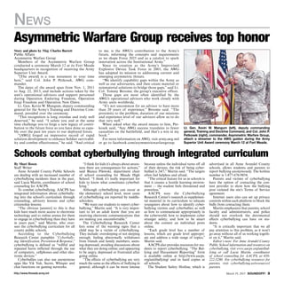http://www.ftmeade.army.mil March 19, 2015 SOUNDOFF! 
Story and photo by Maj. Charles Barrett
Public Affairs
Asymmetric Warfare Group
Members of the Asymmetric Warfare Group
conducted a ceremony March 12 at its Fort Meade
headquarters in recognition of receiving the Army
Superior Unit Award.
“[The award] is a true testament to your time
here,” said Col. John P. Petkosek, AWG com-
mander.
The dates of the award span from Nov. 1, 2011
to Aug. 22, 2013, and include actions taken by the
unit’s operational advisors and support personnel
during Operation Enduring Freedom, Operation
Iraqi Freedom and Operation New Dawn.
Lt. Gen. Kevin W. Mangum, deputy commanding
general for the Army’s Training and Doctrine Com-
mand, presided over the ceremony.
“This recognition is long overdue and truly well
deserved,” he said. “I salute you and at the same
time challenge you to forge a new legacy of contri-
bution to the future force as you have done so capa-
bly over the past ten years to our deployed forces.
“[AWG] forged an impressive record of rapid
solution development to enhance Soldier survivabil-
ity and combat effectiveness,” he said. “And critical
to me, is the AWG’s contribution to the Army’s
future, informing the concepts and requirements
as we shape Force 2025 and as a catalyst to spark
innovation across the Institutional Army.”
Since its creation as the Army’s Improvised
Explosive Device Task Force in 2003, the AWG
has adapted its mission to addressing current and
emerging asymmetric threats.
“We identify capability gaps within the Army as
well as our adversaries, and then create material or
nonmaterial solutions to bridge those gaps,” said Lt.
Col. Tommy Broome, the group’s executive officer.
Those gaps are most often identified by the
AWG’s operational advisors who work closely with
Army units worldwide.
“It’s not uncommon for an advisor to have more
than 20 years of experience,” Broome said. “The
proximity to the problem, duration of our missions
and experience level of our advisors allow us to do
that very well.”
When asked what the award means to him, Pet-
kosek said, “Any AWG success translates to fewer
casualties on the battlefield, and that’s a win in my
book.”
For more information on AWG, visit army.awg.mil
or go to facebook.com/asymmetricwarfaregroup.
Asymmetric Warfare Group receives top honor
By Shari Rosen
Staff Writer
Anne Arundel County Public Schools
are dealing with an increased number of
cyberbullying incidents than in the past,
said Lucia Martin, coordinator of school
counseling for AACPS.
To combat cyberbullying, AACPS has
integrated information about cyberbully-
ing into the school’s curriculum through
counseling, advisory lessons and cyber
citizenship lessons.
“The obvious [answer] to this is that
kids have much more access to electronic
technology and to online arenas for them
to engage in cyberbullying than they have
in years past,” said Martin, who over-
sees the cyberbullying curriculum for all
county public schools.
According to the Cyberbullying
Research Center pamphlet “Cyberbully-
ing:Identification,PreventionResponse,”
cyberbullying is defined as “willful and
repeated harm inflicted through the use
of computers, cellphones and other elec-
tronic devices.”
Cyberbullies can also use anonymous
apps like Yik Yak, Secret, Whisper and
chat functions on gaming networks.
“I think for kids it’s always about aware-
ness there are consequences for actions,”
said Bianca Pilewski, department chair
of school counseling for Meade High
School. “I think it’s really important for
kids to know what constitutes cyberbul-
lying.”
Although cyberbullying can occur at
the elementary school level, most cases
of cyberbullying are reported by middle-
schoolers.
“We want our students to report cyber-
bullying,” Martin said. “It is very impor-
tant to let an adult know that you are
receiving electronic communications that
are making you uncomfortable.”
The Cyberbullying Research Center
lists some of the warning signs that a
child may be a victim of cyberbullying.
They include: oversleeping or not sleeping
enough; feeling abnormally withdrawn
from friends and family members; seem-
ing depressed; avoiding discussions about
what they are doing online; and appearing
to be angry, depressed or frustrated after
going online.
“The effects of cyberbullying are very
much the same as the effects of bullying in
general, although it can be more intense
because unless the individual turns off all
of their devices, the risk of being cyber-
bullied is 24/7,” Martin said. “The targets
often feel helpless and afraid.
“The critical feature for us in schools is
that it creates a hostile learning environ-
ment — the student feels threatened and
powerless.”
AACPS uses the Cyberbullying
Research Center’s research as supplemen-
tal material in its curriculum to educate
youngsters about how to identify cyber-
bullying victims and cyberbullies as well
as how to communicate appropriately in
the cyberworld; how to implement cyber
stranger safety; and how to be smart
about the content an individual posts
online.
“Each grade level has a number of
lessons, which are grade level appropri-
ate and address a wide range of topics,”
Martin said.
AACPS also provides resources for stu-
dents to report cyberbullying. “The Bul-
lying and Harassment Reporting” form
is available online at http://www.aacps.
org/antibullying/ and in hard copies at
all schools.
The Student Safety Hotline, which is
advertised in all Anne Arundel County
schools, allows students and parents to
report bullying anonymously. The hotline
number is 1-877-676-9854.
Parents and victims of cyberbullying
have the option of contacting the con-
tent provider to show how the bullying
post violated the site’s Terms of Service
agreement.
Internet users also can set up privacy
controls within each platform to block the
bully from contacting them.
Martin emphasizes that parents, school
faculty and administrators, and police
should not overlook the detrimental
effects cyberbullying can have on stu-
dents.
“It is critically important that we all
pay attention to this problem, as it won’t
go away without all of us working togeth-
er on it,” Martin said.
Editor’s note: For Anne Arundel County
Public School information and resources on
cyberbullying, visit www.aacps.org/antibul-
lying or call Lucia Martin, coordinator
of school counseling for AACPS, at 410-
222-5280. For cyberbullying resources for
parents, visit cyberbullying.us/resources/
parents.
Schools combat cyberbullying through integrated curriculum
Lt. Gen. Kevin W. Mangum (left), deputy commanding
general, Training and Doctrine Command, and Col. John P.
Petkosek (right), commander, Asymmetric Warfare Group,
attach a streamer to the AWG guidon during the Army
Superior Unit Award ceremony March 12 at Fort Meade.
News
 