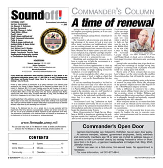 Commander’s Column
  Soundoff!
                                                                                                            A time of renewal
                                                                                         ´
  Editorial Staff                                                 Guaranteed circulation:
  Garrison Commander                                                              11,285
  Col. Edward C. Rothstein
  Garrison Command
  Sgt. Maj. Thomas J. Latter                                                                                    Spring is here and it is a great time to get outside   Day Celebration.
  Public Affairs Officer                                                                                    and improve your fighting position, or in our case,        If you are a single
  Chad T. Jones                                                                                             area beautification!                                       service member
  Chad.T.Jones.civ@mail.mil                                                                                     The Post Spring Cleanup effort is scheduled for        on Fort Meade
  Chief, Command Information                                                                                April 11 to 15.                                            and not sure
  Philip H. Jones                                                                                               But I wanted to talk to everyone now about tak-        where to pitch in
  Philip.H.Jones.civ@mail.mil                                                                               ing advantage of the season to look at your own            to help out but
  Assistant Editor & Senior Writer                                                                          office, home, workplace and neighborhood, when             want to, stop by
  Rona S. Hirsch                                                                                            you are walking around, to start turning in items          the BOSS office
  Staff Writer Lisa R. Rhodes                                                                               you may no longer need so that someone else can use        in the new USO
  Staff Writer Brandon Bieltz                                                                               them. Whether this is winter clothes you don’t want        Center at 8612
  Design Coordinator Timothy Davis                                                                          to save and pack away, or printer cartridges for print-    6th Armored                Garrison command
  Supple­mental photography provided                                                                        ers your office no longer owns, if you do not need it,     Cavalry Road Sgt. maj. thomas j. latter
  by The Baltimore Sun Media Group                                                                          donate it or turn it in to someone who can.                and Mapes Road, or check out its website/Face-
                                                                                                                Reutilizing and recycling what resources we do         book page for contact information and upcoming
                                           Advertising                                                      have is a great way to help the environment at a           events.
                             General Inquiries 410-332-6300                                                 deeper level than beautification.                             Spring is also an excellent time to get back out-
                                   Allison Thompson                                                             Please look for those opportunities to clean up        side and take advantage of daylight saving time,
                       410-332-6850 Allison.Thompson@baltsun.com                                            the environment over the coming month, whether             and get in an evening walk or playtime with the
                                  Michele Griesbauer                                                        at work or home, or simply walking around the              family or a pickup game with friends.
                      410-332-6381 Michele.Griesbauer@baltsun.com                                           installation or your neighborhood.                            Renew some of those contacts that you may
                                                                                                                It sets a great example to others when you stop        have let lapse over the winter months. Re-establish
  If you would like information about receiving Soundoff! on Fort Meade or are                              to pick up a piece of trash or right an object that        those relationships that will make for a great sum-
  experiencing distribution issues, call 877-886-1206 or e-mail TP@baltsun.com.
  Office hours are Monday through Friday, 8 a.m. to 4 p.m., and Saturday through
                                                                                                            has tipped — not just for beautification, but also         mer.
  Sunday, 8 a.m. to 12 p.m.                                                                                 for safety.                                                   From a spiritual standpoint, spring is also a time
                                                                                                                If you see something that needs to be fixed or         of renewal for many faiths. Please take advantage
  Printed by offset method of reproduction as a civilian enterprise in the interest of the                  cleaned up that is too large of an effort for you to       of the garrison’s religious services. (See Page 15 for
  personnel at Fort George G. Meade, Maryland, by The Baltimore Sun Media Group, 501 N.                     do on your own, please let someone know, whether           a list of Fort Meade’s religious services).  
  Calvert St., Baltimore, MD 21278, every Thursday except the last Thursday of the year in                  it is Picerne Military Housing, your chain of com-            Make a difference in someone’s life: a child,
  conjunction with the Fort Meade Public Affairs Office. Requests for publication must reach
  the Public Affairs Office no later than Friday before the desired publication date. Mailing               mand in the operations area, or a staff member at          spouse, parent, sibling, friend, sister service mem-
  address: Post Public Affairs Office, Soundoff! IMME-MEA-PA, Bldg. 4409, Fort Meade, MD                    a location that provides services you utilize.             ber, co-worker, retiree or Soldier. Wellness and
  20755-5025. Telephone: 301-677-5602; DSN: 622-5602.                                                           You may be the individual who identifies some-         resiliency are like growing something: it takes effort
                                                                                                            thing that is a safety issue that needs to be              to be physically, mentally and spiritually prepared
  Everything advertised in this publication must be made available for purchase, use or patronage           addressed.                                                 to successfully meet life’s obstacles.
  without regard to race, creed, color, national origin, marital status, handicap or sex of purchaser,          The Garrison Earth Day Celebration on April               When everyone pitches in, no matter how little
  user or patron. A confirmed violation or rejection of this policy of equal opportunity by an advertiser
  will result in the refusal to print advertising from that source.                                         18 is an excellent opportunity for you to come out         or how much any obstacle can be overcome, Team
                                                                                                            and see some of the latest environmental efforts on        Meade wins — not just an individual or a unit, but
  Printed by The Baltimore Sun Co., LLC, a private firm, in no way connected with the                       the installation and in the community as well as old       as a community.
  Department of the Army. Opinions expressed by the publisher and writers herein are their                  basics like planting spring flowers.                          Continue to set the example here in our com-
  own and are not to be considered an official expression by the Department of the Army.                        Better Opportunities for Single Service Mem-           munity by leading the way in renewing your-
  The appearance of advertisers in the publication does not constitute an endorsement by
  the Department of the Army of the products or services advertised.
                                                                                                            bers, or BOSS, is planning on repainting the park-         selves, your environment and the resources under
                                                                                                            ing lines outside the Freedom Center Barracks in           your control.
                                                                                                            April as well as participating in the Garrison Earth          Team Meade!

                    www.ftmeade.army.mil
    You can also keep track of Fort Meade on Twitter at twitter.com/ftmeademd
        and view the Fort Meade Live Blog at ftmeade.armylive.dodlive.mil.
                                                                                                                           Commander’s Open Door
                                                                                                                  Garrison Commander Col. Edward C. Rothstein has an open door policy.
                                                                                                                  All service members, retirees, government employees, family members
                                   Co n t e n t s                                                              and community members age 18 or older are invited to address issues or
                                                                                                               concerns to the commander directly by visiting Rothstein’s office on Mon-
                                                                                                               days from 4 to 6 p.m. at garrison headquarters in Hodges Hall, Bldg. 4551,
   	News.............................. 3	        Sports................................... 10
                                                                                                               Llewellyn Avenue.
   	Crime Watch.................. 8	             Movies.................................. 14                      Visitors are seen on a first-come, first-served basis. No appointment is
                                                                                                               necessary.
   	Community.................. 12	              Classified.............................. 16                      For more information, call 301-677-4844.

 SOUNDOFF! March 21, 2013                                                                                                                                                                        http://www.ftmeade.army.mil
 