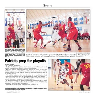 http://www.ftmeade.army.mil14 SOUNDOFF! March 26, 2015
Sports
NCR Marine John Tolbert wins a jump
ball against Fort Meade’s Dararius Evans.
With one make-up game remaining, the
Patriots are poised to finish the WAMAC
regular season with a 5-9 record. The
WAMAC playoffs begin April 3 at Fort
Myer, Va.
photos by nate pesce
Fort Meade Patriot Derek Bailey splits through the National Capitol Region Marines’ defense March 15 in a Washington Area
Military Athletic Conference game at Murphy Field House. The Patriots were defeated by the NCR Marines, 82-77.
Patriots prep for playoffs
By Philip H. Jones
Chief, Command Information
The Fort Meade Patriots split their final two home games to lift the team’s record
to 4-9 in Washington Area Military Athletic Conference play.
With one make-up game remaining, the Patriots are poised to finish the
WAMAC regular season with a 5-9 record. A Fort Meade win, combined with the
outcome of other WAMAC make-up games, will determine the Patriots’ seed in
the WAMAC playoffs.
“We could be seeded anywhere from the 6th to the 8th seed,” Patriots Head
Coach Rony Cunningham said. “We will not know our seeding until Monday.”
The Patriots will face the Joint Base McGuire-Dix-Lakehurst Saturday in
Bethesda in the team’s final game of the regular season.
At Murphy Field House, on March 15, the Patriots were defeated, 82-77, by the
National Capitol Area Marines. Fort Meade defeated Fort Belvoir, 97-94, Saturday
in the team’s final home game of the season.
The WAMAC playoffs will be held April 3-5 at Fort Myer, Va.
Patriot Keenan Bennett drives past a NCR Marine during a WAMAC conference game.
Bennett finished the game with 17 points.
 
