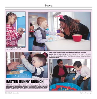 http://www.ftmeade.army.mil SOUNDOFF! March 26, 2015
News
PHOTOS BY DANIEL KUCIN JR.
EASTER BUNNY BRUNCH
ABOVE: Three-year-old David Updike paints Easter eggs at “Brunch with the
Easter Bunny” held Saturday morning at the Conference Center. The three-
hour event, sponsored by Fort Meade’s Directorate of Family and Morale,
Welfare and Recreation, also featured Easter-themed activities and prizes.
Christina Parham, 8, paints an Easter
egg during the annual event.
Daniel Pringle, 6, has an Easter tattoo applied to his wrist by Rita David.
BELOW: Gillian Pratt bobs for Easter ducks with 6-year-old Payton Juda (right)
at “Brunch with the Easter Bunny” held Saturday morning at the Fort Meade
Conference Center.
 