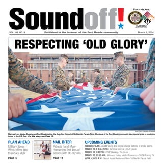 Soundoff!
´

vol. 66 no. 9	

Published in the interest of the Fort Meade community	

March 6, 2014

Respecting ‘old glory’

PHOTO BY Stephen Ellmore

Marines from Marine Detachment Fort Meade gather the flag after Retreat at McGlachlin Parade Field. Members of the Fort Meade community take special pride in rendering
honor to the U.S. flag. For the story, see Page 10.

plan ahead

Nail Biter

Military Saves
Week offers tips
to reduce debt

Patriots hand MyerHenderson first loss of
season with 93-92 win

page 3

page 12

UPCOMING EVENTS

Sunday, 2 a.m.: Daylight saving time begins; change batteries in smoke alarms
March 19, 9 a.m.-2 p.m.: Technical Job Fair - Club Meade
March 19, 5:30 p.m.: EFMP Bowling - The Lanes
March 20, 11:30 a.m.: Women’s History Month Observance - McGill Training Ctr.
April 4, 6:30 a.m.: Sexual Assault Awareness Run - McGlachlin Parade Field

 