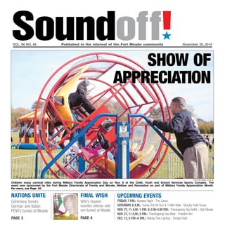 Soundoff!´ 
vol. 66 no. 46 Published in the interest of the Fort Meade community November 20, 2014 
Final wish 
Wife’s request 
reunites veteran with 
son buried at Meade 
page 4 
UPCOMING EVENTS 
friday, 7 p.m.: Karaoke Night - The Lanes 
Saturday, 8 a.m.: Turkey Trot 5K Run & 1-Mile Walk - Murphy Field House 
Nov. 27, 11 a.m.-1 p.m. & 2:30-4:30 p.m.: Thanksgiving Day Buffet - Club Meade 
Nov. 27, 11 a.m.-2 p.m.: Thanksgiving Day Meal - Freedom Inn 
Dec. 12, 5 P.m.-6 p.m.: Holiday Tree Lighting - Parade Field 
nations Unite 
Ceremony honors 
German and Italian 
POW’s buried at Meade 
page 3 
Show OF 
appreciation 
Photo by Daniel Kucin Jr. 
Children enjoy carnival rides during Military Family Appreciation Day on Nov. 8 at the Child, Youth and School Services Sports Complex. The 
event was sponsored by the Fort Meade Directorate of Family and Morale, Welfare and Recreation as part of Military Family Appreciation Month. 
For more, see Page 12. 
 