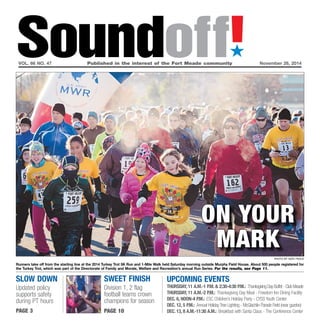 Soundoff!´ 
vol. 66 no. 47 Published in the interest of the Fort Meade community November 26, 2014 
Slow down 
Updated policy 
supports safety 
during PT hours 
page 3 
On your 
Mark 
UPCOMING EVENTS 
Thursday, 11 a.m.-1 p.m. & 2:30-4:30 p.m.: Thanksgiving Day Buffet - Club Meade 
Thursday, 11 a.m.-2 p.m.: Thanksgiving Day Meal - Freedom Inn Dining Facility 
Dec. 6, Noon-4 p.m.: ESC Children’s Holiday Party - CYSS Youth Center 
Dec. 12, 5 p.m.: Annual Holiday Tree Lighting - McGlachlin Parade Field (near gazebo) 
Dec. 13, 8 a.m.-11:30 a.m.: Breakfast with Santa Claus - The Conference Center 
sweet finish 
Division 1, 2 flag 
football teams crown 
champions for season 
page 10 
photo by nate pesce 
Runners take off from the starting line at the 2014 Turkey Trot 5K Run and 1-Mile Walk held Saturday morning outside Murphy Field House. About 500 people registered for 
the Turkey Trot, which was part of the Directorate of Family and Morale, Welfare and Recreation’s annual Run Series. For the results, see Page 11. 
 