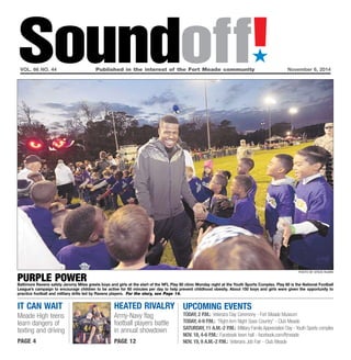 Soundoff!´ 
vol. 66 no. 44 Published in the interest of the Fort Meade community November 6, 2014 
photo by Steve Ruark purple power 
Baltimore Ravens safety Jeromy Miles greets boys and girls at the start of the NFL Play 60 clinic Monday night at the Youth Sports Complex. Play 60 is the National Football 
League’s campaign to encourage children to be active for 60 minutes per day to help prevent childhood obesity. About 150 boys and girls were given the opportunity to 
practice football and military drills led by Ravens players. For the story, see Page 14. 
it can wait 
Meade High teens 
learn dangers of 
texting and driving 
page 4 
UPCOMING EVENTS 
Today, 2 p.m.: Veterans Day Ceremony - Fort Meade Museum 
Today, 4-9 p.m.: “Right Arm Night Goes Country” - Club Meade 
Saturday, 11 a.m.-2 p.m.: Military Family Appreciation Day - Youth Sports complex 
Nov. 18, 4-6 p.m.: Facebook town hall - facebook.com/ftmeade 
Nov. 19, 9 a.m.-2 p.m.: Veterans Job Fair - Club Meade 
heated rivalry 
Army-Navy flag 
football players battle 
in annual showdown 
page 12 
 