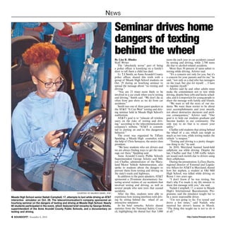 News 
Seminar drives home 
dangers of texting 
behind the wheel 
By Lisa R. Rhodes 
Staff Writer 
The “absolutely worse” part of being 
a police officer is knocking on a family’s 
door to tell them a child has died. 
Lt. T.J. Smith, an Anne Arundel County 
police officer, shared this truth with a 
group of Meade High School students on 
Oct. 29 during an hourlong seminar to 
spread the message about “no texting and 
driving.” 
“You are 23 times more likely to be 
involved in a car crash when you’re texting 
and driving,” Smith said. “We don’t die as 
often from gun shots as we do from car 
accidents.” 
Smith was one of three guest speakers at 
the AT&T “It Can Wait” texting and driv-ing 
seminar held in Meade High School’s 
auditorium. 
AT&T’s goal is to “educate all wireless 
users on the risks of texting and driv-ing,” 
according to the telecommunications 
company’s website. “AT&T is commit-ted 
to putting an end to this dangerous 
behavior.” 
The event was organized by Tiffany 
Spalding, a Meade High counselor, with 
the help of Chris Samayoa, the senior class 
president. 
“We have students who are drivers and 
we are always finding ways to get the mes-sage 
out there,” Spalding said. 
Anne Arundel County Public Schools 
Superintendent George Arlotto and Mil-ton 
Chaffee, administrator of the Mary-land 
Motor Vehicle Administration, also 
spoke to students about the dangers to 
prevent them from texting and driving on 
the state’s roads and highways. 
In addition to the guest speakers, AT&T 
sponsored a 20-minute documentary fea-turing 
several victims of car accidents that 
involved texting and driving, as well as 
several people who sent texts that caused 
accidents. 
After the film, students were able to 
experience how texting interferes with driv-ing 
by sitting behind the wheel of an 
interactive simulator. 
In his brief remarks, Arlotto shared 
statistics from the National Safety Coun-cil, 
highlighting the dismal fact that 3,000 
teens die each year in car accidents caused 
by texting and driving, while 2,700 teens 
die due to alcohol-related accidents. 
More than 50 percent of teens admit to 
texting while driving, Arlotto said. 
“It’s a concern not only for you, but it’s 
a concern for your parents and for me,” he 
said. “not only as a dad who has teenagers 
on the road, but also for myself. ... I have 
to regulate myself.” 
Arlotto said he and other adults must 
make the commitment not to text while 
driving, despite busy jobs and hectic sched-ules, 
and it is important for young people to 
share the message with family and friends. 
“We want to tell the story of our stu-dents. 
We want these stories to be about 
your accomplishments and your awards, 
not about destructive decisions and peril-ous 
consequences,” Arlotto said. “Our 
goal is to help our students graduate and 
become leaders in our community. The 
only way to do that is to ensure your 
safety.” 
Chaffee told students that sitting behind 
the wheel of a car, which can weigh as 
much as two tons, while texting makes the 
vehicle “a weapon.” 
“Texting and driving is a pretty danger-ous 
thing to do,” he said. 
In 2010, Maryland banned hand-held 
cellphone use while driving. Despite the 
law, Chaffee said that 3,300 traffic tickets 
are issued each month due to drivers using 
their cellphones. 
During the presentation, LaTara Harris, 
regional director of External and Legisla-tive 
Affairs for AT&T in Maryland, shared 
how her nephew, a student at Old Mill 
High School, was killed while driving on 
Route 1 two years ago. 
“I don’t know if he was texting, but 
that’s why I’ve made it my life mission to 
share this message with you,” she said. 
Nailah Campbell, 17, a senior in Meade 
High’s International Baccalaureate Pro-gramme, 
said the simulator taught her to 
be a more responsible driver. 
“I’m not going to lie; I’ve texted and 
drove a few times,” said Nailah, who 
received her driver’s license in March. 
“The thing this taught me is not to do it 
at all.” 
courtesy of maurice daniel, aT&T 
Meade High School senior Nailah Campbell, 17, attempts to text while driving an AT&T 
interactive simulator on Oct. 29. The telecommunication’s company sponsored an 
hourlong seminar on the dangers of texting and driving at Meade High School. Nearly 
60 students participated in the event, which featured brief remarks by George Arlotto, 
superintendent of the Anne Arundel County Public Schools, and a documentary on 
texting and driving. 
http://SOUNDOFF! November 6, 2014 www.ftmeade.army.mil 
 