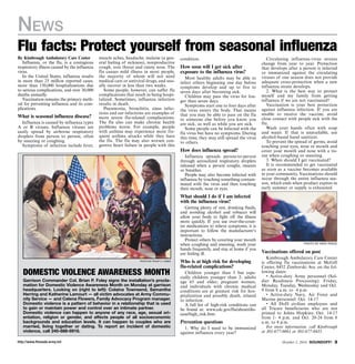 News 
Flu facts: Protect yourself from seasonal influenza 
muscle aches, headache, malaise (a gen-eral 
feeling of sickness), nonproductive 
cough, sore throat and runny nose. The 
flu causes mild illness in most people, 
the majority of whom will not need 
medical care or antiviral drugs, and usu-ally 
recover in less than two weeks. 
Some people, however, can suffer flu 
complications that result in being hospi-talized. 
Sometimes, influenza infection 
results in death. 
Pneumonia, bronchitis, sinus infec-tions 
and ear infections are examples of 
more severe flu-related complications. 
The flu also can make chronic health 
problems worse. For example, people 
with asthma may experience more fre-quent 
asthma attacks while they have 
the flu. The flu may also worsen con-gestive 
heart failure in people with this 
photo by philip h. jones 
By Kimbrough Ambulatory Care Center 
Influenza, or the flu, is a contagious 
respiratory illness caused by the influenza 
virus. 
In the United States, influenza results 
in more than 25 million reported cases, 
more than 150,000 hospitalizations due 
to serious complications, and over 30,000 
deaths annually. 
Vaccination remains the primary meth-od 
for preventing influenza and its com-plications. 
What is seasonal influenza disease? 
Influenza is caused by influenza types 
A or B viruses. Influenza viruses are 
easily spread by airborne respiratory 
droplets from person to person, often 
by sneezing or coughing. 
Symptoms of infection include fever, 
Domestic Violence Awareness Month 
Garrison Commander Col. Brian P. Foley signs the installation’s procla-mation 
for Domestic Violence Awareness Month on Monday at garrison 
headquarters. Looking on (right to left): Colaina Townsend, Samantha 
Herring and Katherine Lamourt — all victim advocates at Army Commu-nity 
Service — and Celena Flowers, Family Advocacy Program manager. 
Domestic violence is a pattern of behavior in a relationship that is used 
to gain or maintain power and control over an intimate partner. 
Domestic violence can happen to anyone of any race, age, sexual ori-entation, 
religion or gender, and affects people of all socioeconomic 
backgrounds and education levels. It can happen to couples who are 
married, living together or dating. To report an incident of domestic 
violence, call 240-688-6918. 
condition. 
How soon will I get sick after 
exposure to the influenza virus? 
Most healthy adults may be able to 
infect others beginning one day before 
symptoms develop and up to five to 
seven days after becoming sick. 
Children may pass the virus for lon-ger 
than seven days. 
Symptoms start one to four days after 
the virus enters the body. That means 
that you may be able to pass on the flu 
to someone else before you know you 
are sick, as well as while you are sick. 
Some people can be infected with the 
flu virus but have no symptoms. During 
this time, they may still spread the virus 
to others. 
How does influenza spread? 
Influenza spreads person-to-person 
through aerosolized respiratory droplets 
released when a person coughs, sneezes 
or breathes. 
People may also become infected with 
influenza by touching something contam-inated 
with the virus and then touching 
their mouth, nose or eyes. 
What should I do if I am infected 
with the influenza virus? 
Getting plenty of rest, drinking fluids, 
and avoiding alcohol and tobacco will 
allow your body to fight off the illness 
more quickly. If you use over-the-coun-ter 
medications to relieve symptoms, it is 
important to follow the manufacturer’s 
instructions. 
Protect others by covering your mouth 
when coughing and sneezing, wash your 
hands frequently, and stay at home if you 
are feeling ill. 
Who is at high risk for developing 
flu-related complications? 
Children younger than 5 but espe-cially 
children younger than 2; adults 
age 65 and older; pregnant women; 
and individuals with chronic medical 
conditions are at greatest risk for hos-pitalization 
and possibly death, related 
to infection. 
A full list of high-risk conditions can 
be found at: www.cdc.gov/flu/about/dis-ease/ 
high_risk.htm. 
Prevention questions 
1. Why do I need to be immunized 
against influenza every year? 
Circulating influenza-virus strains 
change from year to year. Protection 
that develops after a person is infected 
or immunized against the circulating 
viruses of one season does not provide 
adequate cross-protection when a new 
influenza strain develops. 
2. What is the best way to protect 
myself and my family from getting 
influenza if we are not vaccinated? 
Vaccination is your best protection 
against influenza infection. If you are 
unable to receive the vaccine, avoid 
close contact with people sick with the 
flu. Wash your hands often with soap 
and water. If that is unavailable, use 
alcohol-based hand sanitizer. 
To prevent the spread of germs, avoid 
touching your eyes, nose or mouth and 
cover your mouth and nose with a tis-sue 
when coughing or sneezing. 
3. When should I get vaccinated? 
It is recommended to get vaccinated 
as soon as a vaccine becomes available 
in your community. Vaccinations should 
occur through the entire influenza sea-son, 
which ends when product expires in 
early summer or supply is exhausted. 
photo by nate pesce 
Vaccinations offered on post 
Kimbrough Ambulatory Care Center 
is offering flu vaccinations at McGill 
Center, 8452 Zimborski Ave. on the fol-lowing 
dates: 
• Active-duty Army personnel (Sol-dier 
Readiness Processing): Friday, 
Monday, Tuesday, Wednesday and Oct. 
9 from 8 a.m. to 4 p.m. 
• Active-duty Navy, Air Force and 
Marine personnel: Oct. 14-17 
• All DoD civilian employees and 
all Tricare beneficiaries who are not 
primed to Johns Hopkins: Oct. 14-17 
from 1- 4 p.m. and Oct. 20-24 from 8 
a.m. to 4 p.m. 
For more information, call Kimbrough 
at 301-677-8661 or 301-677-8435. 
http://www.ftmeade.army.mil October 2, 2014 SOUNDOFF! 
 