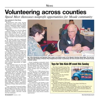 News 
Volunteering across counties 
Speed Meet showcases nonprofit opportunities for Meade community 
Story and photo by Shari Rosen 
Staff Writer 
Representatives from Anne Arundel 
and Howard counties and Fort Meade 
volunteer organizations gathered Tuesday 
afternoon at Potomac Place Neighbor-hood 
Center to showcase local volunteer 
opportunities. 
“We’re reaching out to the Fort Meade 
community because we want them to 
know what’s available off base, and that 
they’re welcome to join us,” said Nikki 
Flocco, community outreach coordinator 
for Anne Arundel County Recreation and 
Parks. 
The two-hour event was co-sponsored 
by the Anne Arundel County Volunteer 
Center, Howard County Volunteer Center 
and Fort Meade Army Volunteer Corps. 
“I’m working on getting more events for 
our Soldiers to participate in for volunteer 
hours,” said Spc. Shari Stonehouse, volun-teer 
coordinator for Delta Company, 781st 
Military Intelligence Battalion. 
Marie Miles, volunteer coordinator for 
Fort Meade Army Volunteer Corps, said 
the installation has more than 2,000 vol-unteers, 
many of whom are on active duty. 
But she noticed that Fort Meade did not 
have enough volunteer opportunities to 
accommodate all its service members. 
Miles decided to partner with Anne 
Arundel and Howard counties to provide 
more volunteer opportunities on nights 
and weekends. 
“Anne Arundel County not only needs 
to work with Fort Meade, but we love 
it,” said Fay Mauro, executive director of 
Anne Arundel County Volunteer Center. 
“Fort Meade has such skilled people.” 
During the speed meet, each nonprofit 
organization had its own table covered 
with informational pamphlets and free 
giveaways so that potential volunteers 
could walk around at their own leisure. 
Some of the groups at the event includ-ed 
Maryland Therapeutic Riding, which 
helps disabled individuals through horse-back 
riding; Team Rubicon, a veteran-based 
emergency response organization; 
and House of Hope, which aids the home-less. 
“I get a great deal of personal satisfac-tion 
from volunteering,” said retired Chief 
Warrant Office Larry Smothers, represent-ing 
House of Hope. “I just felt that after 
serving my country, I feel like I should 
serve my community.” 
Spc. Shari Stonehouse and Operation Team Leader Larry Spivak speak at Fort Meade’s Volunteer Speed Meet. The two-hour 
event was held Tuesday at Potomac Place Neighborhood Center in partnership with Anne Arundel County and Howard County 
volunteer centers. 
Former installation commander retired 
Col. Kenneth O. McCreedy, representing 
Maryland Therapeutic Riding, mentioned 
that Fort Meade often partners with his 
organization for events, but many com-munity 
members have no knowledge of 
its services. 
“Last year, over 17,000 volunteer hours 
went into allowing us to help people with 
disabilities, ranging from children with 
autism to Soldiers dealing with post-trau-matic 
stress,” McCreedy said. 
During the speed meet, volunteers 
were encouraged to learn about the many 
organizations present and which of those 
appealed to them. 
“It is important to give families, to give 
veterans, to give civilians the opportuni-ties 
to use whatever their skills are,” said 
Mickey Gomez, executive director for 
Howard County Volunteer Center. “This is 
just a really great opportunity to come and 
showcase these amazing nonprofit orga-nizations 
with so many diverse volunteer 
opportunities.” 
Toys for Tots Kick-Off event this Sunday 
The Anne Arundel County Toys 
for Tots program is hosting the 3rd 
Annual Anne Arundel County Toys 
for Tots Kick-Off event on Sunday 
from 11 a.m. to 1 p.m. at the Fort 
Meade Pavilion. 
The event is free, but attendees 
are asked to bring a new, 
unwrapped toy. 
No stuffed animals, realistic 
weapons or food gifts are permitted 
at this event. 
The main attraction of this year’s 
Fort Meade toy drive will be the Marine Corps Silent Drill Platoon. 
The event also will feature live entertainment. 
The mission of the U. S. Marine Corps Reserve Toys for Tots Program is to 
collect new, unwrapped toys during October, November and December each 
year, and distribute those toys as Christmas gifts to less fortunate children in 
the community in which the campaign is conducted. 
For more information, email Capt. Pete Smith at aatoysfortots@yahoo.com. 
http://10 SOUNDOFF! October 2, 2014 www.ftmeade.army.mil 
 