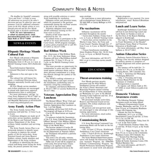 Community News & Notes 
The deadline for Soundoff! community 
“News and Notes” is Friday at noon. 
All submissions are posted at the editor’s 
discretion and may be edited for space and 
grammar. Look for additional community 
events on the Fort Meade website at www. 
ftmeade.army.mil and the Fort Meade 
Facebook page at facebook.com/ftmeade. 
NEW: For more information or 
to submit an announcement, email 
ftmeademedia@gmail.com or call Editor 
Dijon Rolle at 301-677-6806. 
NEWS & EVENTS 
Hispanic Heritage Month 
Cultural Fair 
Fort Meade will present a Hispanic 
Heritage Month Cultural Fair on 
Wednesday from 11:30 a.m. to 1 p.m. at 
McGill Training Center, 8452 Zimborski 
Ave.Naval Information Operations 
Command Maryland is hosting the 
event. 
Admission is free and open to the 
public. 
The cultural fair will feature live 
music, a traditional Peruvian dance, 
Hispanic nationality booths and a food 
sampling. 
All Fort Meade service members 
and civilian employees are encouraged 
to attend with supervisory approval. 
Administrative leave is authorized. 
For more information, call Sgt. 1st 
Class Torey Palmore at 301-677 6687 or 
email torey.r.palmore@us.army.mil, or 
call Mechelle McGowan at 410-854-6595 
or email mcg.mlm@gmail.com. 
Army Family Action Plan 
The Army Family Action Plan 
conference will held Oct. 23 from 8 a.m. 
to 4 p.m. 
Conference delegates are made up of 
active-duty service members, members 
of the Reserve and National Guard, 
retirees, Department of the Army 
civilians, family members and surviving 
spouses. 
The Army Family Action Plan is an 
Armywide initiative to identify issues 
or concerns to improve the overall 
quality of life for active-duty, Army 
National Guard and Army Reserve 
Soldiers, retirees, family members and 
Department of the Army civilians. 
In addition to identifying the most 
critical well-being issues facing the Army 
today, the process presents the issues 
along with possible solutions to senior 
Army leadership for resolution. 
Delegates review and prioritize issues, 
which are presented to the garrison 
commander during the out-brief session 
at the end of the conference. 
Volunteer delegates must attend 
AFAP conference training on Oct. 16 
from noon to 4 p.m. 
Quality-of-life issues must be 
submitted by Oct. 16. 
To submit forms to participate in the 
AFAP or for more information, email 
Carie Green, AFAP program manager, 
at carie.c.green.civ@mail.mil or call 301- 
677-6935 or 301-677-5590. 
Red Ribbon Week 
In observance of Red Ribbon Week, 
Oct. 23-31, the Army Substance Abuse 
Program will host a Red Ribbon kickoff 
program Oct. 21 from 11:30 a.m. to 
1 p.m. in the McGill Training Center 
ballroom. 
The event provides an opportunity for 
communities to unite and take a visible 
stand against substance abuse, and to 
show personal commitment to a drug-free 
lifestyle through the symbol of the 
red ribbon. 
The ASAP is seeking volunteers to 
help place ribbons and signs around 
the installation, symbolizing unity to 
maintain a drug-free community. 
To volunteer, call Samson Robinson 
at 301-677-7983 or Latonia Stallworth at 
301-677-7982. 
Veterans Appreciation Day 
Luncheon 
The Retired Officers’ Wives’ Club and 
co-sponsors are sponsoring the annual 
Veterans Appreciation Day Luncheon on 
Nov. 1 at Club Meade. 
Socializing will be from 9:45-10:20 a.m. 
The program will begin at 10:30 a.m. 
Cost is $30. Reservations are required 
by Oct. 24. 
Co-sponsors include the Association 
of the U.S. Army, Enlisted Spouses Club, 
Officers’ Spouses’ Club, Military Officers 
Association of America and the Military 
Order of the World Wars. 
The keynote speaker is Carolyn M. 
Clancy, interim undersecretary for health 
for the Department of Veterans Affairs. 
Jay Thompson will perform a patriotic 
musical tribute. 
This event is for all ranks, veterans, 
family, friends and the civilian community. 
Tables seat 10 and will be assigned on 
a first-come, first-served basis. Guests 
wishing to sit together must submit 
payment and reservation forms in the 
same envelope. 
For reservations or more information, 
call co-chairpersons Lianne Roberts at 
301-464-5498 or Genny Bellinger at 410- 
674-2550. 
Flu vaccinations 
Influenza vaccinations will be 
provided throughout the month: 
• Active-duty Soldiers: Friday from 8 
a.m. to 4 p.m. at McGill Training Center 
• Active-duty service members in the 
Marine Corps, Navy, Air Force and 
Coast Guard: Tuesday through Oct. 17 
from 8 a.m. to 4 p.m. at McGill Training 
Center 
• Tricare beneficiaries (excluding 
Johns Hopkins Prime): Oct. 20-24, from 
8 a.m. to 4 p.m. at McGill Training 
Center 
For more information, call 301-677- 
8661 or go to www.kacc.narmc.amedd. 
army.mil. 
EDUCATION 
Threat-awareness training 
Fort Meade garrison security 
personnel and the 902d Military 
Intelligence Group will conduct 
the Army’s Threat Awareness and 
Reporting Program annual training 
for all Department of Army personnel 
on Wednesday at 1 p.m. in the McGill 
Training Center ballroom and Oct. 20 at 
1 p.m. at the Post Theater. 
DA personnel includes active-duty, 
Reserve and National Guard service 
members, DA civilian employees and 
DA contractors. 
All garrison and non-garrison units 
are encouraged to take advantage of this 
training opportunity. 
For more information, email earkin. 
m.leslie.mil@mail.mil. 
Commissioning Briefs 
U.S. Army Recruiting Command Com-missioning 
Briefs will be held on the fol-lowing 
dates: 
• Oct. 16 from 1-2:30 p.m., Kimbrough 
Ambulatory Care Center classroom 
• Oct. 17 from 8:30-10 a.m., Kimbrough 
Ambulatory Care Center classroom 
The Army Medical Department presen-tation 
will include the Interservice Physi-cian 
Assistant Program, the AMEDD 
Enlisted Commissioning Program, the 
Health Professions Scholarship Program, 
and masters in social work and physical 
therapy programs. 
Registration is not required. For more 
information, email Ramon.S.Bradshaw. 
mil@mail.mil 
Lunch and Learn Series 
Kimbrough Ambulatory Care Center 
will host its next brown bag Lunch and 
Learn Series on Tuesday at noon on 
the first floor of the Rascon Building, 
adjacent to Kimbrough. 
The topic is “Nutritional Supplements 
vs. Food: Showdown of the Decade!” 
and features Nancy Reed of Nutrition 
Education at Kimbrough. 
For more information, call Maj. Anne 
Spillane at 301-677-8463. 
Autism Education Series 
Pathways Autism Education Series is 
offering a free two-day seminar designed 
for military parents or caregivers of 
children diagnosed with autism spectrum 
disorder. 
The seminar will be held Oct. 21- 
22 from 9-11:30 a.m. at the Rascon 
Training Room, 2481 Llewellyn Ave. 
• Day 1: Assessing and Managing 
Challenging Behaviors 
• Day 2: Choosing and Using 
Evidence-Based Practices for the 
Treatment of Children 
Preregistration is required. 
To register, call Allison Judd at 301- 
677-8086 or email Allison.m.judd.civ@ 
mail.mil. 
Domestic Violence 
Awareness events 
The following Domestic Violence 
Awareness events are being offered: 
• Women’s Empowerment Group: 
Tuesday, Wednesday, and Oct. 22 or 29 
from 2-4 p.m. at Community Readiness 
Center, 830 Chisholm Ave. 
• Hands Are Not For Hitting: 
Wednesday, 10-11 a.m. at Child 
Development Center II and Oct. 22 from 
10-11 a.m. at CDC III 
• Healthy Relationships: Today from 10- 
11 a.m. at the Teen Center 
• Youth Domestic Violence Video: Oct. 
21 and Oct. 30 from 3-4 p.m. at the Youth 
Center 
• “1, 2, 3 - Magic Parenting”: Oct. 24 
from 10 a.m. to noon at the Community 
Readiness Center, 830 Chisholm Ave. 
• “Scream-Free Marriage Dating 
Game”: Oct. 30 from 1-4 p.m. at the 
Soldier & Family Assistance Center, 85th 
Medical Battalion Ave. 
For more information, call 301-677- 
5590/4117/4124/4118. 
http://18 SOUNDOFF! October 9, 2014 www.ftmeade.army.mil 
 