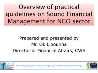 Overview of practical
guidelines on Sound Financial
Management for NGO sector
Prepared and presented by
Mr. Ok Libounna
Director of Financial Affairs, CWS

Vision: A strong and capable civil society, cooperating and responsive to Cambodia’s development challenges

 