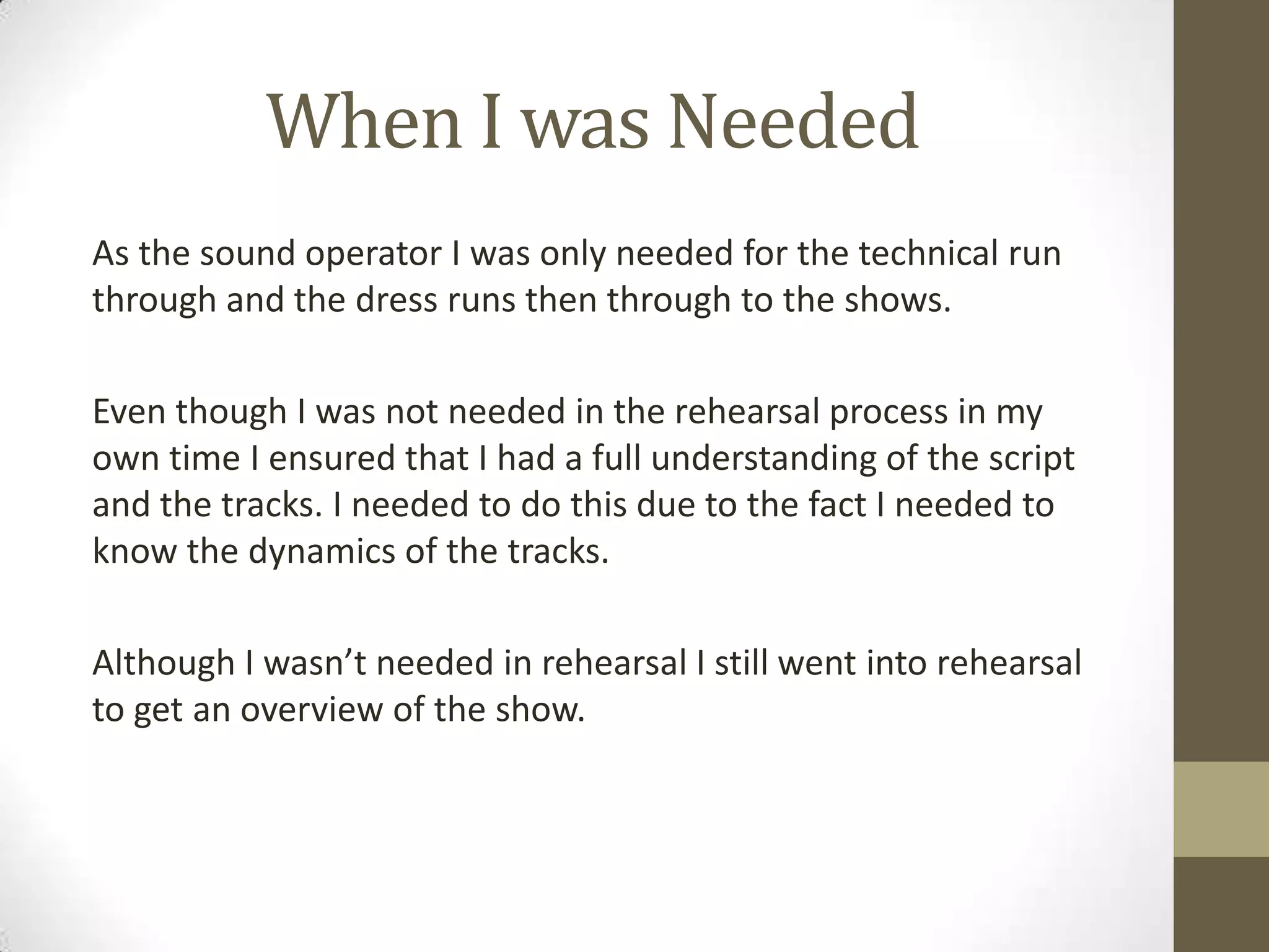 When I was Needed
As the sound operator I was only needed for the technical run
through and the dress runs then through to the shows.
Even though I was not needed in the rehearsal process in my
own time I ensured that I had a full understanding of the script
and the tracks. I needed to do this due to the fact I needed to
know the dynamics of the tracks.
Although I wasn’t needed in rehearsal I still went into rehearsal
to get an overview of the show.
 