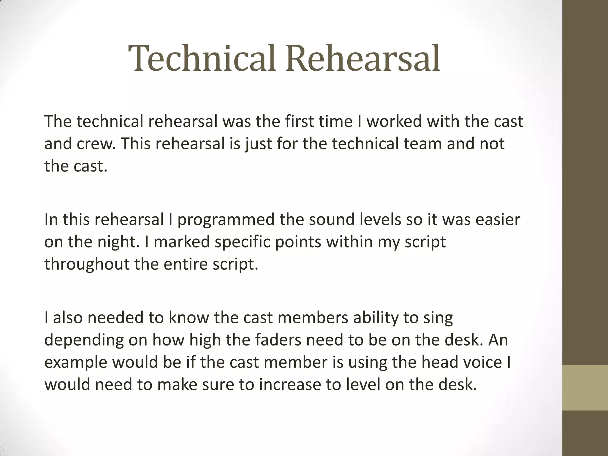 Technical Rehearsal
The technical rehearsal was the first time I worked with the cast
and crew. This rehearsal is just for the technical team and not
the cast.
In this rehearsal I programmed the sound levels so it was easier
on the night. I marked specific points within my script
throughout the entire script.
I also needed to know the cast members ability to sing
depending on how high the faders need to be on the desk. An
example would be if the cast member is using the head voice I
would need to make sure to increase to level on the desk.
 